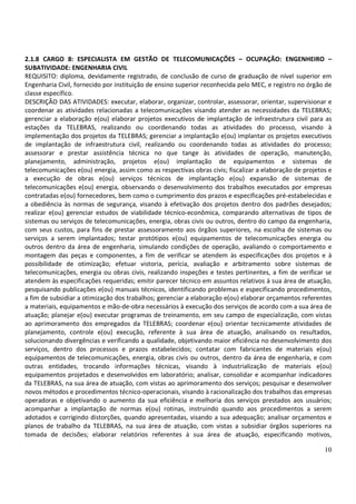 10
2.1.8 CARGO 8: ESPECIALISTA EM GESTÃO DE TELECOMUNICAÇÕES – OCUPAÇÃO: ENGENHEIRO –
SUBATIVIDADE: ENGENHARIA CIVIL
REQUISITO: diploma, devidamente registrado, de conclusão de curso de graduação de nível superior em
Engenharia Civil, fornecido por instituição de ensino superior reconhecida pelo MEC, e registro no órgão de
classe específico.
DESCRIÇÃO DAS ATIVIDADES: executar, elaborar, organizar, controlar, assessorar, orientar, supervisionar e
coordenar as atividades relacionadas a telecomunicações visando atender as necessidades da TELEBRAS;
gerenciar a elaboração e(ou) elaborar projetos executivos de implantação de infraestrutura civil para as
estações da TELEBRAS, realizando ou coordenando todas as atividades do processo, visando à
implementação dos projetos da TELEBRAS; gerenciar a implantação e(ou) implantar os projetos executivos
de implantação de infraestrutura civil, realizando ou coordenando todas as atividades do processo;
assessorar e prestar assistência técnica no que tange às atividades de operação, manutenção,
planejamento, administração, projetos e(ou) implantação de equipamentos e sistemas de
telecomunicações e(ou) energia, assim como as respectivas obras civis; fiscalizar a elaboração de projetos e
a execução de obras e(ou) serviços técnicos de implantação e(ou) expansão de sistemas de
telecomunicações e(ou) energia, observando o desenvolvimento dos trabalhos executados por empresas
contratadas e(ou) fornecedores, bem como o cumprimento dos prazos e especificações pré-estabelecidas e
a obediência às normas de segurança, visando à efetivação dos projetos dentro dos padrões desejados;
realizar e(ou) gerenciar estudos de viabilidade técnico-econômica, comparando alternativas de tipos de
sistemas ou serviços de telecomunicações, energia, obras civis ou outros, dentro do campo da engenharia,
com seus custos, para fins de prestar assessoramento aos órgãos superiores, na escolha de sistemas ou
serviços a serem implantados; testar protótipos e(ou) equipamentos de telecomunicações energia ou
outros dentro da área de engenharia, simulando condições de operação, avaliando o comportamento e
montagem das peças e componentes, a fim de verificar se atendem às especificações dos projetos e à
possibilidade de otimização; efetuar vistoria, perícia, avaliação e arbitramento sobre sistemas de
telecomunicações, energia ou obras civis, realizando inspeções e testes pertinentes, a fim de verificar se
atendem às especificações requeridas; emitir parecer técnico em assuntos relativos à sua área de atuação,
pesquisando publicações e(ou) manuais técnicos, identificando problemas e especificando procedimentos,
a fim de subsidiar a otimização dos trabalhos; gerenciar a elaboração e(ou) elaborar orçamentos referentes
a materiais, equipamentos e mão-de-obra necessários à execução dos serviços de acordo com a sua área de
atuação; planejar e(ou) executar programas de treinamento, em seu campo de especialização, com vistas
ao aprimoramento dos empregados da TELEBRAS; coordenar e(ou) orientar tecnicamente atividades de
planejamento, controle e(ou) execução, referente à sua área de atuação, analisando os resultados,
solucionando divergências e verificando a qualidade, objetivando maior eficiência no desenvolvimento dos
serviços, dentro dos processos e prazos estabelecidos; contatar com fabricantes de materiais e(ou)
equipamentos de telecomunicações, energia, obras civis ou outros, dentro da área de engenharia, e com
outras entidades, trocando informações técnicas, visando à industrialização de materiais e(ou)
equipamentos projetados e desenvolvidos em laboratório; analisar, consolidar e acompanhar indicadores
da TELEBRAS, na sua área de atuação, com vistas ao aprimoramento dos serviços; pesquisar e desenvolver
novos métodos e procedimentos técnico-operacionais, visando à racionalização dos trabalhos das empresas
operadoras e objetivando o aumento da sua eficiência e melhoria dos serviços prestados aos usuários;
acompanhar a implantação de normas e(ou) rotinas, instruindo quando aos procedimentos a serem
adotados e corrigindo distorções, quando apresentadas, visando a sua adequação; analisar orçamentos e
planos de trabalho da TELEBRAS, na sua área de atuação, com vistas a subsidiar órgãos superiores na
tomada de decisões; elaborar relatórios referentes à sua área de atuação, especificando motivos,
 
