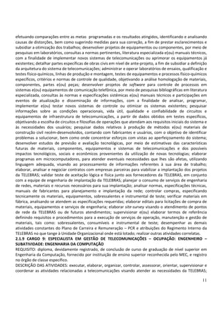 11
efetuando comparações entre as metas programadas e os resultados atingidos, identificando e analisando
causas de distorções, bem como sugerindo medidas para sua correção, a fim de prestar esclarecimentos e
subsidiar a otimização dos trabalhos; desenvolver projetos de equipamentos ou componentes, por meio de
pesquisas em laboratórios, consultas a normas pertinentes, literatura especializada e(ou) manuais técnicos,
com a finalidade de implementar novos sistemas de telecomunicações ou aprimorar os equipamentos já
existentes; detalhar partes específicas de obras civis em nível de ante-projeto, a fim de subsidiar a definição
da arquitetura do sistema de telecomunicações; administrar e operar laboratórios de ensaios, qualificação e
testes físico-químicos, linhas de produção e montagem, testes de equipamentos e processos físico-químicos
específicos, critérios e normas de controle de qualidade, objetivando a análise homologação de materiais,
componentes, partes e(ou) peças; desenvolver projetos de software para controle de processos em
sistemas e(ou) equipamentos de comunicação telefônica, por meio de pesquisas bibliográficas em literatura
especializada, consultas às normas e especificações sistêmicas e(ou) manuais técnicos e participações em
eventos de atualização e disseminação de informações, com a finalidade de analisar, programar,
implementar e(ou) testar novos sistemas de controle ou otimizar os sistemas existentes; pesquisar
informações sobre as condições operacionais, vida útil, qualidade e confiabilidade de circuitos e
equipamentos de infraestrutura de telecomunicações, a partir de dados obtidos em testes específicos,
objetivando a escolha de circuitos e filosofias de operações que atendam aos requisitos iniciais do sistema e
às necessidades dos usuários; pesquisar dados relativos à produção de métodos e(ou) materiais de
construção civil recém-desenvolvidos, contando com fabricantes e usuários, com o objetivo de identificar
problemas a solucionar, bem como onde concentrar esforços com vistas ao aperfeiçoamento do sistema;
desenvolver estudos de previsão e avaliação tecnológicas, por meio de estimativas das características
futuras de materiais, componentes, equipamentos e sistemas de telecomunicações e dos possíveis
impactos tecnológicos, sociais e econômicos provenientes da utilização de novas tecnologias; elaborar
programas em microcomputadores, para atender eventuais necessidades que lhes são afetas, utilizando
linguagem adequada, visando ao processamento de informações referentes à sua área de trabalho;
elaborar, analisar e negociar contratos com empresas parceiras para viabilizar a implantação dos projetos
da TELEBRAS; validar teste de aceitação lógica e física junto aos fornecedores da TELEBRAS, em conjunto
com a equipe de engenharia de implantação da TELEBRAS; planejar o consumo de serviços de engenharia
de redes, materiais e recursos necessários para sua implantação; analisar normas, especificações técnicas,
manuais de fabricantes para planejamento e implantação da rede; controlar compras, especificando
tecnicamente os materiais, equipamentos, sobressalentes e instrumental de teste; verificar materiais em
fábrica, analisando se atendem as especificações requeridas; elaborar editais para licitações de compra de
materiais, equipamentos e serviços de engenharia; elaborar site-survey visando o atendimento de pontos
de rede da TELEBRAS ou de futuros atendimentos; supervisionar e(ou) elaborar termos de referência
definindo requisitos e procedimentos para a execução de serviços de operação, manutenção e gestão de
materiais, tais como: sobressalentes, consumíveis e instrumental de teste; desempenhar as demais
atividades constantes do Plano de Carreira e Remuneração – PCR e atribuições do Regimento Interno da
TELEBRAS no que tange à Unidade Organizacional onde está lotado; realizar outras atividades correlatas.
2.1.9 CARGO 9: ESPECIALISTA EM GESTÃO DE TELECOMUNICAÇÕES – OCUPAÇÃO: ENGENHEIRO –
SUBATIVIDADE: ENGENHARIA DA COMPUTAÇÃO
REQUISITO: diploma, devidamente registrado, de conclusão de curso de graduação de nível superior em
Engenharia da Computação, fornecido por instituição de ensino superior reconhecida pelo MEC, e registro
no órgão de classe específico.
DESCRIÇÃO DAS ATIVIDADES: executar, elaborar, organizar, controlar, assessorar, orientar, supervisionar e
coordenar as atividades relacionadas a telecomunicações visando atender as necessidades da TELEBRAS;
 