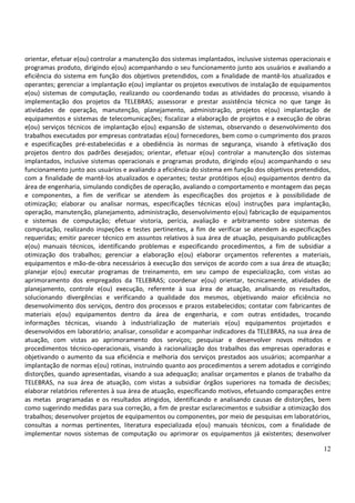 12
orientar, efetuar e(ou) controlar a manutenção dos sistemas implantados, inclusive sistemas operacionais e
programas produto, dirigindo e(ou) acompanhando o seu funcionamento junto aos usuários e avaliando a
eficiência do sistema em função dos objetivos pretendidos, com a finalidade de mantê-los atualizados e
operantes; gerenciar a implantação e(ou) implantar os projetos executivos de instalação de equipamentos
e(ou) sistemas de computação, realizando ou coordenando todas as atividades do processo, visando à
implementação dos projetos da TELEBRAS; assessorar e prestar assistência técnica no que tange às
atividades de operação, manutenção, planejamento, administração, projetos e(ou) implantação de
equipamentos e sistemas de telecomunicações; fiscalizar a elaboração de projetos e a execução de obras
e(ou) serviços técnicos de implantação e(ou) expansão de sistemas, observando o desenvolvimento dos
trabalhos executados por empresas contratadas e(ou) fornecedores, bem como o cumprimento dos prazos
e especificações pré-estabelecidas e a obediência às normas de segurança, visando à efetivação dos
projetos dentro dos padrões desejados; orientar, efetuar e(ou) controlar a manutenção dos sistemas
implantados, inclusive sistemas operacionais e programas produto, dirigindo e(ou) acompanhando o seu
funcionamento junto aos usuários e avaliando a eficiência do sistema em função dos objetivos pretendidos,
com a finalidade de mantê-los atualizados e operantes; testar protótipos e(ou) equipamentos dentro da
área de engenharia, simulando condições de operação, avaliando o comportamento e montagem das peças
e componentes, a fim de verificar se atendem às especificações dos projetos e à possibilidade de
otimização; elaborar ou analisar normas, especificações técnicas e(ou) instruções para implantação,
operação, manutenção, planejamento, administração, desenvolvimento e(ou) fabricação de equipamentos
e sistemas de computação; efetuar vistoria, perícia, avaliação e arbitramento sobre sistemas de
computação, realizando inspeções e testes pertinentes, a fim de verificar se atendem às especificações
requeridas; emitir parecer técnico em assuntos relativos à sua área de atuação, pesquisando publicações
e(ou) manuais técnicos, identificando problemas e especificando procedimentos, a fim de subsidiar a
otimização dos trabalhos; gerenciar a elaboração e(ou) elaborar orçamentos referentes a materiais,
equipamentos e mão-de-obra necessários à execução dos serviços de acordo com a sua área de atuação;
planejar e(ou) executar programas de treinamento, em seu campo de especialização, com vistas ao
aprimoramento dos empregados da TELEBRAS; coordenar e(ou) orientar, tecnicamente, atividades de
planejamento, controle e(ou) execução, referente à sua área de atuação, analisando os resultados,
solucionando divergências e verificando a qualidade dos mesmos, objetivando maior eficiência no
desenvolvimento dos serviços, dentro dos processos e prazos estabelecidos; contatar com fabricantes de
materiais e(ou) equipamentos dentro da área de engenharia, e com outras entidades, trocando
informações técnicas, visando à industrialização de materiais e(ou) equipamentos projetados e
desenvolvidos em laboratório; analisar, consolidar e acompanhar indicadores da TELEBRAS, na sua área de
atuação, com vistas ao aprimoramento dos serviços; pesquisar e desenvolver novos métodos e
procedimentos técnico-operacionais, visando à racionalização dos trabalhos das empresas operadoras e
objetivando o aumento da sua eficiência e melhoria dos serviços prestados aos usuários; acompanhar a
implantação de normas e(ou) rotinas, instruindo quanto aos procedimentos a serem adotados e corrigindo
distorções, quando apresentadas, visando a sua adequação; analisar orçamentos e planos de trabalho da
TELEBRAS, na sua área de atuação, com vistas a subsidiar órgãos superiores na tomada de decisões;
elaborar relatórios referentes à sua área de atuação, especificando motivos, efetuando comparações entre
as metas programadas e os resultados atingidos, identificando e analisando causas de distorções, bem
como sugerindo medidas para sua correção, a fim de prestar esclarecimentos e subsidiar a otimização dos
trabalhos; desenvolver projetos de equipamentos ou componentes, por meio de pesquisas em laboratórios,
consultas a normas pertinentes, literatura especializada e(ou) manuais técnicos, com a finalidade de
implementar novos sistemas de computação ou aprimorar os equipamentos já existentes; desenvolver
 