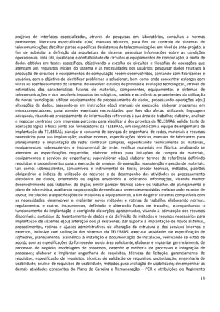 13
projetos de interfaces especializadas, através de pesquisas em laboratórios, consultas a normas
pertinentes, literatura especializada e(ou) manuais técnicos, para fins de controle de sistemas de
telecomunicações; detalhar partes específicas de sistemas de telecomunicações em nível de ante-projeto, a
fim de subsidiar a definição da arquitetura do sistema; pesquisar informações sobre as condições
operacionais, vida útil, qualidade e confiabilidade de circuitos e equipamentos de computação, a partir de
dados obtidos em testes específicos, objetivando a escolha de circuitos e filosofias de operações que
atendam aos requisitos iniciais do sistema e às necessidades dos usuários; pesquisar dados relativos à
produção de circuitos e equipamentos de computação recém-desenvolvidos, contando com fabricantes e
usuários, com o objetivo de identificar problemas a solucionar, bem como onde concentrar esforços com
vistas ao aperfeiçoamento do sistema; desenvolver estudos de previsão e avaliação tecnológicas, através de
estimativas das características futuras de materiais, componentes, equipamentos e sistemas de
telecomunicações e dos possíveis impactos tecnológicos, sociais e econômicos provenientes da utilização
de novas tecnologias; utilizar equipamentos de processamento de dados, processando operações e(ou)
alterações de dados, baseando-se em instruções e(ou) manuais de execução; elaborar programas em
microcomputadores, para atender eventuais necessidades que lhes são afetas, utilizando linguagem
adequada, visando ao processamento de informações referentes à sua área de trabalho; elaborar, analisar
e negociar contratos com empresas parceiras para viabilizar a dos projetos da TELEBRAS; validar teste de
aceitação lógica e física junto aos fornecedores da TELEBRAS, em conjunto com a equipe de engenharia de
implantação da TELEBRAS; planejar o consumo de serviços de engenharia de redes, materiais e recursos
necessários para sua implantação; analisar normas, especificações técnicas, manuais de fabricantes para
planejamento e implantação da rede; controlar compras, especificando tecnicamente os materiais,
equipamentos, sobressalentes e instrumental de teste; verificar materiais em fábrica, analisando se
atendem as especificações requeridas; elaborar editais para licitações de compra de materiais,
equipamentos e serviços de engenharia; supervisionar e(ou) elaborar termos de referência definindo
requisitos e procedimentos para a execução de serviços de operação, manutenção e gestão de materiais,
tais como: sobressalentes, consumíveis e instrumental de teste; propor técnicas, métodos, padrões
obrigatórios e índices de utilização de recursos e de desempenho das atividades de processamento
eletrônico de dados, orientando os órgãos envolvidos e coletando informações, visando melhor
desenvolvimento dos trabalhos do órgão; emitir parecer técnico sobre os trabalhos de planejamento e
plano de informática, auxiliando na proposição de medidas a serem desenvolvidas e elaborando estudos de
layout, instalações e especificações de máquinas e equipamentos, a fim de gerar sistemas compatíveis com
as necessidades; desenvolver e implantar novos métodos e rotinas de trabalho, elaborando normas,
regulamentos e outros instrumentos, definindo e alterando fluxos de trabalho, acompanhando o
funcionamento da implantação e corrigindo distorções apresentadas, visando a otimização dos recursos
disponíveis; participar do levantamento de dados e da definição de métodos e recursos necessários para
implantação de sistemas e(ou) alteração dos já existentes; dar suporte à implantação de novos sistemas,
procedimentos, rotinas e ajustes administrativos de alteração da estrutura e dos serviços internos e
externos, inclusive com utilização dos sistemas da TELEBRAS; executar atividades de especificação de
softwares, planejamento, assistência à instalação e documentação de instalação, verificando se estão de
acordo com as especificações do fornecedor ou da área solicitante; elaborar e implantar gerenciamento de
processos de negócio, modelagem de processos, desenho e melhoria de processos e integração de
processos; elaborar e implantar engenharia de requisitos, técnicas de licitação, gerenciamento de
requisitos, especificação de requisitos, técnicas de validação de requisitos, prototipação, engenharia de
usabilidade, análise de requisitos de usabilidade, métodos para avaliação de usabilidade; desempenhar as
demais atividades constantes do Plano de Carreira e Remuneração – PCR e atribuições do Regimento
 
