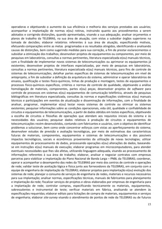 15
operadoras e objetivando o aumento da sua eficiência e melhoria dos serviços prestados aos usuários;
acompanhar a implantação de normas e(ou) rotinas, instruindo quanto aos procedimentos a serem
adotados e corrigindo distorções, quando apresentadas, visando a sua adequação; analisar orçamentos e
planos de trabalho da TELEBRAS, na sua área de atuação, com vistas a subsidiar órgãos superiores na
tomada de decisões; elaborar relatórios referentes à sua área de atuação, especificando motivos,
efetuando comparações entre as metas programadas e os resultados atingidos, identificando e analisando
causas de distorções, bem como sugerindo medidas para sua correção, a fim de prestar esclarecimentos e
subsidiar a otimização dos trabalhos; desenvolver projetos de equipamentos ou componentes, por meio de
pesquisas em laboratórios, consultas a normas pertinentes, literatura especializada e(ou) manuais técnicos,
com a finalidade de implementar novos sistemas de telecomunicações ou aprimorar os equipamentos já
existentes; desenvolver projetos de interfaces especializadas, por meio de pesquisas em laboratórios,
consultas a normas pertinentes, literatura especializada e(ou) manuais técnicos, para fins de controle de
sistemas de telecomunicações; detalhar partes específicas de sistemas de telecomunicações em nível de
anteprojeto, a fim de subsidiar a definição da arquitetura do sistema; administrar e operar laboratórios de
ensaios, qualificação e testes físico-químicos, linhas de produção e montagem, testes de equipamentos e
processos físico-químicos específicos, critérios e normas de controle de qualidade, objetivando a análise
homologação de materiais, componentes, partes e(ou) peças; desenvolver projetos de software para
controle de processos em sistemas e(ou) equipamentos de comunicação telefônica, através de pesquisas
bibliográficas em literatura especializada, consultas às normas e especificações sistêmicas e(ou) manuais
técnicos e participações em eventos de atualização e disseminação de informações, com a finalidade de
analisar, programar, implementar e(ou) testar novos sistemas de controle ou otimizar os sistemas
existentes; pesquisar informações sobre as condições operacionais, vida útil, qualidade e confiabilidade de
circuitos e equipamentos de telecomunicações, a partir de dados obtidos em testes específicos, objetivando
a escolha de circuitos e filosofias de operações que atendam aos requisitos iniciais do sistema e às
necessidades dos usuários; pesquisar dados relativos à produção de circuitos e equipamentos de
telecomunicações recém-desenvolvidos, contando com fabricantes e usuários, com o objetivo de identificar
problemas a solucionar, bem como onde concentrar esforços com vistas ao aperfeiçoamento do sistema;
desenvolver estudos de previsão e avaliação tecnológicas, por meio de estimativas das características
futuras de materiais, componentes, equipamentos e sistemas de telecomunicações e dos possíveis
impactos tecnológicos, sociais e econômicos provenientes da utilização de novas tecnologias; utilizar
equipamentos de processamento de dados, processando operações e(ou) alterações de dados, baseando-
se em instruções e(ou) manuais de execução; elaborar programas em microcomputadores, para atender
eventuais necessidades que lhes são afetas, utilizando linguagem adequada, visando ao processamento de
informações referentes à sua área de trabalho; elaborar, analisar e negociar contratos com empresas
parceiras para viabilizar a implantação do Plano Nacional de Banda Larga – PNBL da TELEBRAS; coordenar,
operar e acompanhar o desempenho das redes da TELEBRAS por meio dos centros de controle e operações
de rede; validar teste de aceitação lógica e física junto aos fornecedores da TELEBRAS, em conjunto com a
equipe de engenharia de implantação da TELEBRAS; elaborar projetos para implantação e(ou) evolução dos
sistemas de rede; planejar o consumo de serviços de engenharia de redes, materiais e recursos necessários
para sua implantação; analisar normas, especificações técnicas, manuais de fabricantes para planejamento
e implantação da rede; fiscalizar serviços de projetos e obras elaborados por empresas de engenharia para
a implantação de rede; controlar compras, especificando tecnicamente os materiais, equipamentos,
sobressalentes e instrumental de teste; verificar materiais em fábrica, analisando se atendem às
especificações requeridas; elaborar editais para licitações de compra de materiais, equipamentos e serviços
de engenharia; elaborar site-survey visando o atendimento de pontos de rede da TELEBRAS ou de futuros
 