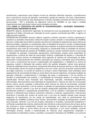 16
atendimentos; supervisionar e(ou) elaborar termos de referência definindo requisitos e procedimentos
para a execução de serviços de operação, manutenção e gestão de materiais, tais como: sobressalentes,
consumíveis e instrumental de teste desempenhar as demais atividades constantes do Plano de Carreira e
Remuneração – PCR e atribuições do Regimento Interno da TELEBRAS no que tange à Unidade
Organizacional onde está lotado; realizar outras atividades correlatas.
2.1.11 CARGO 11: ESPECIALISTA EM GESTÃO DE TELECOMUNICAÇÕES – OCUPAÇÃO: ENGENHEIRO –
SUBATIVIDADE: ENGENHARIA DE REDES
REQUISITO: diploma, devidamente registrado, de conclusão de curso de graduação de nível superior em
Engenharia de Redes, fornecido por instituição de ensino superior reconhecida pelo MEC, e registro no
órgão de classe específico.
DESCRIÇÃO DAS ATIVIDADES: executar, elaborar, organizar, controlar, assessorar, orientar, supervisionar e
coordenar as atividades relacionadas a telecomunicações visando a atender as necessidades da TELEBRAS;
gerenciar a elaboração e(ou) elaborar projetos executivos de instalação de equipamentos e(ou) sistemas de
telecomunicações, realizando ou coordenando todas as atividades do processo, visando à implementação
dos projetos da TELEBRAS; gerenciar a implantação e(ou) implantar os projetos executivos de instalação de
equipamentos e(ou) redes de comunicação, realizando ou coordenando todas as atividades do processo,
visando à implementação dos projetos da TELEBRAS; assessorar e prestar assistência técnica no que tange
às atividades de operação, manutenção, planejamento, administração, projetos e(ou) implantação de
equipamentos e sistemas de redes de comunicação; fiscalizar a elaboração de projetos e a execução de
obras e(ou) serviços técnicos de implantação e(ou) expansão de sistemas de comunicações de dados,
observando o desenvolvimento dos trabalhos executados por empresas contratadas e(ou) fornecedores,
bem como o cumprimento dos prazos e especificações pré-estabelecidas e a obediência às normas de
segurança, visando à efetivação dos projetos dentro dos padrões desejados; realizar e(ou) gerenciar
estudos de viabilidade técnico-econômica, comparando alternativas de tipos de sistemas ou redes de dados
de comunicações, dentro do campo da engenharia, com seus custos, para fins de prestar assessoramento
aos órgãos superiores, na escolha de sistemas ou serviços a serem implantados; testar protótipos e(ou)
equipamentos de comunicação de dados ou outros dentro da área de engenharia, simulando condições de
operação, avaliando o comportamento e montagem das peças e componentes, a fim de verificar se
atendem às especificações dos projetos e à possibilidade de otimização; elaborar ou analisar normas,
especificações técnicas e(ou) instruções para implantação, operação, manutenção, planejamento,
administração, desenvolvimento e(ou) fabricação de equipamentos e sistemas de redes de comunicação;
efetuar vistoria, perícia, avaliação e arbitramento sobre sistemas de redes de comunicação, realizando
inspeções e testes pertinentes, a fim de verificar se atendem às especificações requeridas; emitir parecer
técnico em assuntos relativos à sua área de atuação, pesquisando publicações e(ou) manuais técnicos
identificando problemas e especificando procedimentos, a fim de subsidiar a otimização dos trabalhos;
gerenciar a elaboração e(ou) elaborar orçamentos referentes a materiais, equipamentos e mão-de-obra
necessários à execução dos serviços de acordo com a sua área de atuação; planejar e(ou) executar
programas de treinamento, em seu campo de especialização, com vistas ao aprimoramento dos
empregados da TELEBRAS; coordenar e(ou) orientar, tecnicamente, atividades de planejamento, controle
e(ou) execução, referente à sua área de atuação, analisando os resultados, solucionando divergências e
verificando a qualidade dos mesmos, objetivando maior eficiência no desenvolvimento dos serviços, dentro
dos processos e prazos estabelecidos; contatar com fabricantes de materiais e(ou) equipamentos de
comunicação de dados ou outros dentro da área de engenharia, e com outras entidades, trocando
informações técnicas, visando à industrialização de materiais e(ou) equipamentos projetados e
desenvolvidos em laboratório; analisar, consolidar e acompanhar indicadores da TELEBRAS, na sua área de
 