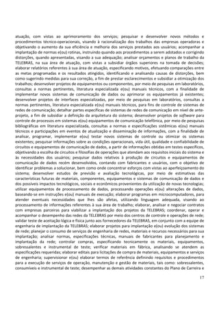 17
atuação, com vistas ao aprimoramento dos serviços; pesquisar e desenvolver novos métodos e
procedimentos técnico-operacionais, visando à racionalização dos trabalhos das empresas operadoras e
objetivando o aumento da sua eficiência e melhoria dos serviços prestados aos usuários; acompanhar a
implantação de normas e(ou) rotinas, instruindo quando aos procedimentos a serem adotados e corrigindo
distorções, quando apresentadas, visando a sua adequação; analisar orçamentos e planos de trabalho da
TELEBRAS, na sua área de atuação, com vistas a subsidiar órgãos superiores na tomada de decisões;
elaborar relatórios referentes à sua área de atuação, especificando motivos, efetuando comparações entre
as metas programadas e os resultados atingidos, identificando e analisando causas de distorções, bem
como sugerindo medidas para sua correção, a fim de prestar esclarecimentos e subsidiar a otimização dos
trabalhos; desenvolver projetos de equipamentos ou componentes, por meio de pesquisas em laboratórios,
consultas a normas pertinentes, literatura especializada e(ou) manuais técnicos, com a finalidade de
implementar novos sistemas de comunicação de dados ou aprimorar os equipamentos já existentes;
desenvolver projetos de interfaces especializadas, por meio de pesquisas em laboratórios, consultas a
normas pertinentes, literatura especializada e(ou) manuais técnicos, para fins de controle de sistemas de
redes de comunicação; detalhar partes específicas de sistemas de redes de comunicação em nível de ante-
projeto, a fim de subsidiar a definição da arquitetura do sistema; desenvolver projetos de software para
controle de processos em sistemas e(ou) equipamentos de comunicação telefônica, por meio de pesquisas
bibliográficas em literatura especializada, consultas a normas e especificações sistêmicas e(ou) manuais
técnicos e participações em eventos de atualização e disseminação de informações, com a finalidade de
analisar, programar, implementar e(ou) testar novos sistemas de controle ou otimizar os sistemas
existentes; pesquisar informações sobre as condições operacionais, vida útil, qualidade e confiabilidade de
circuitos e equipamentos de comunicação de dados, a partir de informações obtidas em testes específicos,
objetivando a escolha de circuitos e filosofias de operações que atendam aos requisitos iniciais do sistema e
às necessidades dos usuários; pesquisar dados relativos à produção de circuitos e equipamentos de
comunicação de dados recém desenvolvidos, contando com fabricantes e usuários, com o objetivo de
identificar problemas a solucionar, bem como onde concentrar esforços com vistas ao aperfeiçoamento do
sistema; desenvolver estudos de previsão e avaliação tecnológicas, por meio de estimativas das
características futuras de materiais, componentes, equipamentos e sistemas de comunicação de dados e
dos possíveis impactos tecnológicos, sociais e econômicos provenientes da utilização de novas tecnologias;
utilizar equipamentos de processamento de dados, processando operações e(ou) alterações de dados,
baseando-se em instruções e(ou) manuais de execução; elaborar programas em microcomputadores, para
atender eventuais necessidades que lhes são afetas, utilizando linguagem adequada, visando ao
processamento de informações referentes à sua área de trabalho; elaborar, analisar e negociar contratos
com empresas parceiras para viabilizar a implantação dos projetos da TELEBRAS; coordenar, operar e
acompanhar o desempenho das redes da TELEBRAS por meio dos centros de controle e operações de rede;
validar teste de aceitação lógica e física junto aos fornecedores da TELEBRAS, em conjunto com a equipe de
engenharia de implantação da TELEBRAS; elaborar projetos para implantação e(ou) evolução dos sistemas
de rede; planejar o consumo de serviços de engenharia de redes, materiais e recursos necessários para sua
implantação; analisar normas, especificações técnicas, manuais de fabricantes para planejamento e
implantação da rede; controlar compras, especificando tecnicamente os materiais, equipamentos,
sobressalentes e instrumental de teste; verificar materiais em fábrica, analisando se atendem as
especificações requeridas; elaborar editais para licitações de compra de materiais, equipamentos e serviços
de engenharia; supervisionar e(ou) elaborar termos de referência definindo requisitos e procedimentos
para a execução de serviços de operação, manutenção e gestão de materiais, tais como: sobressalentes,
consumíveis e instrumental de teste; desempenhar as demais atividades constantes do Plano de Carreira e
 