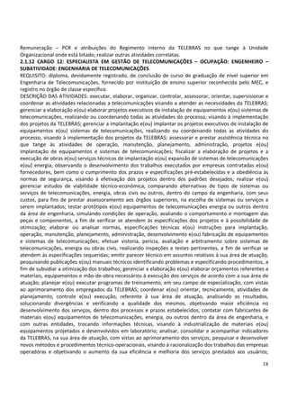 18
Remuneração – PCR e atribuições do Regimento Interno da TELEBRAS no que tange à Unidade
Organizacional onde está lotado; realizar outras atividades correlatas.
2.1.12 CARGO 12: ESPECIALISTA EM GESTÃO DE TELECOMUNICAÇÕES – OCUPAÇÃO: ENGENHEIRO –
SUBATIVIDADE: ENGENHARIA DE TELECOMUNICAÇÕES
REQUISITO: diploma, devidamente registrado, de conclusão de curso de graduação de nível superior em
Engenharia de Telecomunicações, fornecido por instituição de ensino superior reconhecida pelo MEC, e
registro no órgão de classe específico.
DESCRIÇÃO DAS ATIVIDADES: executar, elaborar, organizar, controlar, assessorar, orientar, supervisionar e
coordenar as atividades relacionadas a telecomunicações visando a atender as necessidades da TELEBRAS;
gerenciar a elaboração e(ou) elaborar projetos executivos de instalação de equipamentos e(ou) sistemas de
telecomunicações, realizando ou coordenando todas as atividades do processo, visando à implementação
dos projetos da TELEBRAS; gerenciar a implantação e(ou) implantar os projetos executivos de instalação de
equipamentos e(ou) sistemas de telecomunicações, realizando ou coordenando todas as atividades do
processo, visando à implementação dos projetos da TELEBRAS; assessorar e prestar assistência técnica no
que tange às atividades de operação, manutenção, planejamento, administração, projetos e(ou)
implantação de equipamentos e sistemas de telecomunicações; fiscalizar a elaboração de projetos e a
execução de obras e(ou) serviços técnicos de implantação e(ou) expansão de sistemas de telecomunicações
e(ou) energia, observando o desenvolvimento dos trabalhos executados por empresas contratadas e(ou)
fornecedores, bem como o cumprimento dos prazos e especificações pré-estabelecidas e a obediência às
normas de segurança, visando à efetivação dos projetos dentro dos padrões desejados; realizar e(ou)
gerenciar estudos de viabilidade técnico-econômica, comparando alternativas de tipos de sistemas ou
serviços de telecomunicações, energia, obras civis ou outros, dentro do campo da engenharia, com seus
custos, para fins de prestar assessoramento aos órgãos superiores, na escolha de sistemas ou serviços a
serem implantados; testar protótipos e(ou) equipamentos de telecomunicações energia ou outros dentro
da área de engenharia, simulando condições de operação, avaliando o comportamento e montagem das
peças e componentes, a fim de verificar se atendem às especificações dos projetos e à possibilidade de
otimização; elaborar ou analisar normas, especificações técnicas e(ou) instruções para implantação,
operação, manutenção, planejamento, administração, desenvolvimento e(ou) fabricação de equipamentos
e sistemas de telecomunicações; efetuar vistoria, perícia, avaliação e arbitramento sobre sistemas de
telecomunicações, energia ou obras civis, realizando inspeções e testes pertinentes, a fim de verificar se
atendem às especificações requeridas; emitir parecer técnico em assuntos relativos à sua área de atuação,
pesquisando publicações e(ou) manuais técnicos identificando problemas e especificando procedimentos, a
fim de subsidiar a otimização dos trabalhos; gerenciar a elaboração e(ou) elaborar orçamentos referentes a
materiais, equipamentos e mão-de-obra necessários à execução dos serviços de acordo com a sua área de
atuação; planejar e(ou) executar programas de treinamento, em seu campo de especialização, com vistas
ao aprimoramento dos empregados da TELEBRAS; coordenar e(ou) orientar, tecnicamente, atividades de
planejamento, controle e(ou) execução, referente à sua área de atuação, analisando os resultados,
solucionando divergências e verificando a qualidade dos mesmos, objetivando maior eficiência no
desenvolvimento dos serviços, dentro dos processos e prazos estabelecidos; contatar com fabricantes de
materiais e(ou) equipamentos de telecomunicações, energia, ou outros dentro da área de engenharia, e
com outras entidades, trocando informações técnicas, visando à industrialização de materiais e(ou)
equipamentos projetados e desenvolvidos em laboratório; analisar, consolidar e acompanhar indicadores
da TELEBRAS, na sua área de atuação, com vistas ao aprimoramento dos serviços; pesquisar e desenvolver
novos métodos e procedimentos técnico-operacionais, visando à racionalização dos trabalhos das empresas
operadoras e objetivando o aumento da sua eficiência e melhoria dos serviços prestados aos usuários;
 
