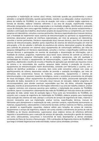 19
acompanhar a implantação de normas e(ou) rotinas, instruindo quando aos procedimentos a serem
adotados e corrigindo distorções, quando apresentadas, visando a sua adequação; analisar orçamentos e
planos de trabalho da TELEBRAS, na sua área de atuação, com vistas a subsidiar órgãos superiores na
tomada de decisões; elaborar relatórios referentes à sua área de atuação, especificando motivos,
efetuando comparações entre as metas programadas e os resultados atingidos, identificando e analisando
causas de distorções, bem como sugerindo medidas para sua correção, a fim de prestar esclarecimentos e
subsidiar a otimização dos trabalhos; desenvolver projetos de equipamentos ou componentes, por meio de
pesquisas em laboratórios, consultas a normas pertinentes, literatura especializada e(ou) manuais técnicos,
com a finalidade de implementar novos sistemas de telecomunicações ou aprimorar os equipamentos já
existentes; desenvolver projetos de interfaces especializadas, por meio de pesquisas em laboratórios,
consultas a normas pertinentes, literatura especializada e(ou) manuais técnicos, para fins de controle de
sistemas de telecomunicações; detalhar partes específicas de sistemas de telecomunicações em nível de
ante-projeto, a fim de subsidiar a definição da arquitetura do sistema; desenvolver projetos de software
para controle de processos em sistemas e(ou) equipamentos de comunicação telefônica, por meio de
pesquisas bibliográficas em literatura especializada, consultas a normas e especificações sistêmicas e(ou)
manuais técnicos e participações em eventos de atualização e disseminação de informações, com a
finalidade de analisar, programar, implementar e(ou) testar novos sistemas de controle ou otimizar os
sistemas existentes; pesquisar informações sobre as condições operacionais, vida útil, qualidade e
confiabilidade de circuitos e equipamentos de telecomunicações, a partir de dados obtidos em testes
específicos, objetivando a escolha de circuitos e filosofias de operações que atendam aos requisitos iniciais
do sistema e às necessidades dos usuários; pesquisar dados relativos à produção de circuitos e
equipamentos de telecomunicações recém desenvolvidos, contando com fabricantes e usuários, com o
objetivo de identificar problemas a solucionar, bem como onde concentrar esforços com vistas ao
aperfeiçoamento do sistema; desenvolver estudos de previsão e avaliação tecnológicas, por meio de
estimativas das características futuras de materiais, componentes, equipamentos e sistemas de
telecomunicações e dos possíveis impactos tecnológicos, sociais e econômicos provenientes da utilização
de novas tecnologias; utilizar equipamentos de processamento de dados, processando operações e(ou)
alterações de dados, baseando-se em instruções e(ou) manuais de execução; elaborar programas em
microcomputadores, para atender eventuais necessidades que lhes são afetas, utilizando linguagem
adequada, visando ao processamento de informações referentes à sua área de trabalho; elaborar, analisar
e negociar contratos com empresas parceiras para viabilizar a implantação dos projetos da TELEBRAS;
coordenar, operar e acompanhar o desempenho das redes da TELEBRAS por meio dos centros de controle e
operações de rede; validar teste de aceitação lógica e física junto aos fornecedores da TELEBRAS, em
conjunto com a equipe de engenharia de implantação da TELEBRAS; elaborar projetos para implantação
e(ou) evolução dos sistemas de rede; planejar o consumo de serviços de engenharia de redes, materiais e
recursos necessários para sua implantação; analisar normas, especificações técnicas, manuais de
fabricantes para planejamento e implantação da rede; controlar compras, especificando tecnicamente os
materiais, equipamentos, sobressalentes e instrumental de teste; verificar materiais em fábrica, analisando
se atendem as especificações requeridas; elaborar editais para licitações de compra de materiais,
equipamentos e serviços de engenharia; elaborar site-survey visando o atendimento de pontos de rede da
TELEBRAS ou de futuros atendimentos; supervisionar e(ou) elaborar termos de referência definindo
requisitos e procedimentos para a execução de serviços de operação, manutenção e gestão de materiais,
tais como: sobressalentes, consumíveis e instrumental de teste; desempenhar as demais atividades
constantes do Plano de Carreira e Remuneração – PCR e atribuições do Regimento Interno da TELEBRAS no
que tange à Unidade Organizacional onde está lotado; realizar outras atividades correlatas.
 