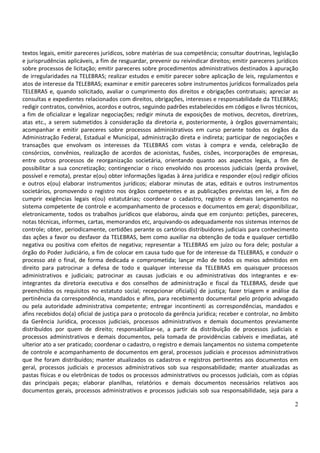 2
textos legais, emitir pareceres jurídicos, sobre matérias de sua competência; consultar doutrinas, legislação
e jurisprudências aplicáveis, a fim de resguardar, prevenir ou reivindicar direitos; emitir pareceres jurídicos
sobre processos de licitação; emitir pareceres sobre procedimentos administrativos destinados à apuração
de irregularidades na TELEBRAS; realizar estudos e emitir parecer sobre aplicação de leis, regulamentos e
atos de interesse da TELEBRAS; examinar e emitir pareceres sobre instrumentos jurídicos formalizados pela
TELEBRAS e, quando solicitado, avaliar o cumprimento dos direitos e obrigações contratuais; apreciar as
consultas e expedientes relacionados com direitos, obrigações, interesses e responsabilidade da TELEBRAS;
redigir contratos, convênios, acordos e outros, seguindo padrões estabelecidos em códigos e livros técnicos,
a fim de oficializar e legalizar negociações; redigir minuta de exposições de motivos, decretos, diretrizes,
atas etc., a serem submetidos à consideração da diretoria e, posteriormente, à órgãos governamentais;
acompanhar e emitir pareceres sobre processos administrativos em curso perante todos os órgãos da
Administração Federal, Estadual e Municipal, administração direta e indireta; participar de negociações e
transações que envolvam os interesses da TELEBRAS com vistas à compra e venda, celebração de
consórcios, convênios, realização de acordos de acionistas, fusões, cisões, incorporações de empresas,
entre outros processos de reorganização societária, orientando quanto aos aspectos legais, a fim de
possibilitar a sua concretização; contingenciar o risco envolvido nos processos judiciais (perda provável,
possível e remota), prestar e(ou) obter informações ligadas à área jurídica e responder e(ou) redigir ofícios
e outros e(ou) elaborar instrumentos jurídicos; elaborar minutas de atas, editais e outros instrumentos
societários, promovendo o registro nos órgãos competentes e as publicações previstas em lei, a fim de
cumprir exigências legais e(ou) estatutárias; coordenar o cadastro, registro e demais lançamentos no
sistema competente de controle e acompanhamento de processos e documentos em geral; disponibilizar,
eletronicamente, todos os trabalhos jurídicos que elaborou, ainda que em conjunto: petições, pareceres,
notas técnicas, informes, cartas, memorandos etc, arquivando-os adequadamente nos sistemas internos de
controle; obter, periodicamente, certidões perante os cartórios distribuidores judiciais para conhecimento
das ações a favor ou desfavor da TELEBRAS, bem como auxiliar na obtenção de toda e qualquer certidão
negativa ou positiva com efeitos de negativa; representar a TELEBRAS em juízo ou fora dele; postular a
órgão do Poder Judiciário, a fim de colocar em causa tudo que for de interesse da TELEBRAS, e conduzir o
processo até o final, de forma dedicada e comprometida; lançar mão de todos os meios admitidos em
direito para patrocinar a defesa de todo e qualquer interesse da TELEBRAS em quaisquer processos
administrativos e judiciais; patrocinar as causas judiciais e ou administrativas dos integrantes e ex-
integrantes da diretoria executiva e dos conselhos de administração e fiscal da TELEBRAS, desde que
preenchidos os requisitos no estatuto social; recepcionar oficial(s) de justiça; fazer triagem e análise da
pertinência da correspondência, mandados e afins, para recebimento documental pelo próprio advogado
ou pela autoridade administrativa competente; entregar incontinenti as correspondências, mandados e
afins recebidos do(a) oficial de justiça para o protocolo da gerência jurídica; receber e controlar, no âmbito
da Gerência Jurídica, processos judiciais, processos administrativos e demais documentos previamente
distribuídos por quem de direito; responsabilizar-se, a partir da distribuição de processos judiciais e
processos administrativos e demais documentos, pela tomada de providências cabíveis e imediatas, até
ulterior ato a ser praticado; coordenar o cadastro, o registro e demais lançamentos no sistema competente
de controle e acompanhamento de documentos em geral, processos judiciais e processos administrativos
que lhe foram distribuídos; manter atualizados os cadastros e registros pertinentes aos documentos em
geral, processos judiciais e processos administrativos sob sua responsabilidade; manter atualizadas as
pastas físicas e ou eletrônicas de todos os processos administrativos ou processos judiciais, com as cópias
das principais peças; elaborar planilhas, relatórios e demais documentos necessários relativos aos
documentos gerais, processos administrativos e processos judiciais sob sua responsabilidade, seja para a
 