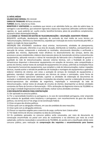 20
2.2 NÍVEL MÉDIO
SALÁRIO BASE MENSAL: R$ 2.612,64
CARGA DE TRABALHO: 40 horas semanais
TURNOS: diurno, noturno ou misto.
BENEFÍCIOS E VANTAGENS: os candidatos que vierem a ser admitidos farão jus, além do salário base, às
vantagens e aos benefícios, que estiverem vigorando à época das respectivas admissões conforme tabelas
vigentes, os quais poderão ser: auxílio creche; benefício-farmácia; plano de previdência complementar,
opcional e ticket alimentação/refeição.
2.2.1 CARGO 13: TÉCNICO EM GESTÃO DE TELECOMUNICAÇÕES – OCUPAÇÃO: ASSISTENTE TÉCNICO
REQUISITO: certificado, devidamente registrado, de conclusão de nível médio de curso técnico em
Telecomunicações, Eletrônica ou Eletrotécnica, expedido por instituição de ensino reconhecida pelo MEC, e
registro no órgão de classe específico.
DESCRIÇÃO DAS ATIVIDADES: coordenar e(ou) orientar, tecnicamente, atividades de planejamento,
controle e(ou) execução, referentes à sua área de atuação, distribuindo os trabalhos, acompanhando sua
execução de campo, comparando e analisando os resultados, solucionando distorções e verificando a
qualidade dos mesmos, objetivando maior eficiência no desenvolvimento dos serviços, dentro dos
processos e prazos estabelecidos; elaborar e(ou) executar planos de manutenção corretiva e preventiva dos
equipamentos, aplicando manuais e rotinas de manutenção do fabricante com a finalidade de garantir a
qualidade da rede de telecomunicações; executar vistorias técnicas, com a finalidade de avaliar a
infraestrutura disponível e dimensionar equipamentos em estações de terceiros, salas compartilhadas e
pontos de clientes; realizar testes de aceitação de equipamentos em campo, auferindo as instalações físicas
e desempenho funcional dos equipamentos, que compõem a rede de telecomunicações; realizar inspeções
técnicas, visando aceitar a retirada de pendências de instalação e montagens de equipamentos e gabinetes;
elaborar relatórios de vistorias com vistas a aceitação de serviços de instalação de equipamentos e
gabinetes; reproduzir instruções operacionais aos técnicos de campo e contratados, como forma de
disseminar o modelo operacional adotado; suportar as atividades de elaboração de documentos de
aceitação e recebimento dos equipamentos e instalações das estações; suportar a elaboração de processos
técnico-operacionais das atividades de engenharia, implantação e manutenção da rede de
telecomunicações; realizar testes de ativação de circuitos de clientes; desempenhar as demais atividades
constantes do Plano de Carreira e Remuneração – PCR e atribuições do Regimento Interno da TELEBRAS no
que tange à Unidade Organizacional onde está lotado; realizar outras atividades correlatas.
3 DOS REQUISITOS BÁSICOS PARA CONTRATAÇÃO
3.1 Ser aprovado no concurso público.
3.2 Ter a nacionalidade brasileira ou portuguesa e, no caso de nacionalidade portuguesa, estar amparado
pelo estatuto de igualdade entre brasileiros e portugueses, com reconhecimento do gozo dos direitos
políticos, nos termos do § 1º do artigo 12 da Constituição Federal.
3.3 Estar em gozo dos direitos políticos.
3.4 Estar quite com as obrigações militares, em caso de candidato do sexo masculino.
3.5 Estar quite com as obrigações eleitorais.
3.6 Possuir os requisitos exigidos para o exercício do cargo, conforme item 2 deste edital.
3.7 Ter idade mínima de 18 anos completos na data da contratação.
3.8 Os candidatos aprovados no concurso público serão convocados, por meio de documento de
convocação encaminhado via postal com aviso de recebimento e via eletrônico por meio do e-mail
cadastrado, conforme necessidade e conveniência da TELEBRAS, de acordo com a classificação obtida neste
concurso público, para realização de comprovação dos requisitos e encaminhamento para Exames
 