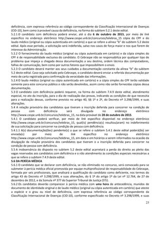 23
deficiência, com expressa referência ao código correspondente da Classificação Internacional de Doenças
(CID-10), bem como à provável causa da deficiência, na forma do subitem 5.2.1 deste edital.
5.2.1 O candidato com deficiência poderá enviar, até o dia 6 de outubro de 2015, por meio de link
específico no endereço eletrônico http://www.cespe.unb.br/concursos/telebras_15 cópia do CPF e do
laudo médico (original ou cópia autenticada em cartório) a que se refere a alínea “b” do subitem 5.2 deste
edital. Após esse período, a solicitação será indeferida, salvo nos casos de força maior e nos que forem de
interesse da Administração.
5.2.2 O fornecimento do laudo médico (original ou cópia autenticada em cartório) e da cópia simples do
CPF é de responsabilidade exclusiva do candidato. O Cebraspe não se responsabiliza por qualquer tipo de
problema que impeça a chegada dessa documentação a seu destino, ordem técnica dos computadores,
falhas de comunicação, bem como por outros fatores que impossibilitem o envio.
5.2.3 O candidato deverá manter aos seus cuidados a documentação constante da alínea “b” do subitem
5.2 deste edital. Caso seja solicitado pelo Cebraspe, o candidato deverá enviar a referida documentação por
meio de carta registrada para confirmação da veracidade das informações.
5.2.4 O laudo médico (original ou cópia autenticada em cartório) e a cópia simples do CPF terão validade
somente para este concurso público e não serão devolvidos, assim como não serão fornecidas cópias dessa
documentação.
5.3 O candidato com deficiência poderá requerer, na forma do subitem 7.4.9 deste edital, atendimento
especial, no ato da inscrição, para o dia de realização das provas, indicando as condições de que necessita
para a realização dessas, conforme previsto no artigo 40, §§ 1º e 2º, do Decreto nº 3.298/1999, e suas
alterações.
5.4 A relação provisória dos candidatos que tiveram a inscrição deferida para concorrer na condição de
pessoa com deficiência será divulgada no endereço eletrônico
http://www.cespe.unb.br/concursos/telebras_15, na data provável de 28 de outubro de 2015.
5.4.1 O candidato poderá verificar, por meio de link específico disponível no endereço eletrônico
http://www.cespe.unb.br/concursos/telebras_15, qual(is) pendência(s) resultou(aram) no indeferimento
de sua solicitação para concorrer na condição de pessoa com deficiência.
5.4.1.1 A(s) documentação(ões) pendente(s) a que se refere o subitem 5.4.1 deste edital poderá(ão) ser
enviada(s) por meio de link específico no endereço eletrônico
http://www.cespe.unb.br/concursos/telebras_15, em data e em horários a serem informados na ocasião da
divulgação da relação provisória dos candidatos que tiveram o a inscrição deferida para concorrer na
condição de pessoa com deficiência.
5.5 A inobservância do disposto no subitem 5.2 deste edital acarretará a perda do direito ao pleito das
vagas reservadas aos candidatos com deficiência e o não atendimento às condições especiais necessárias a
que se refere o subitem 7.4.9 deste edital.
5.6 DA PERÍCIA MÉDICA
5.6.1 O candidato que se declarar com deficiência, se não eliminado no concurso, será convocado para se
submeter à perícia médica oficial promovida por equipe multiprofissional de responsabilidade do Cebraspe,
formada por seis profissionais, que analisará a qualificação do candidato como deficiente, nos termos do
artigo 43 do Decreto nº 3.298/1999, e suas alterações, do § 1º do artigo 1º da Lei nº 12.764, de 27 de
dezembro de 2012, e da Súmula nº 377 do Superior Tribunal de Justiça (STJ).
5.6.2 Os candidatos deverão comparecer à perícia médica com uma hora de antecedência, munidos de
documento de identidade original e de laudo médico (original ou cópia autenticada em cartório) que ateste
a espécie e o grau ou nível de deficiência, com expressa referência ao código correspondente da
Classificação Internacional de Doenças (CID-10), conforme especificado no Decreto nº 3.298/1999, e suas
 