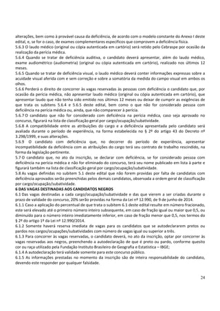 24
alterações, bem como à provável causa da deficiência, de acordo com o modelo constante do Anexo I deste
edital, e, se for o caso, de exames complementares específicos que comprovem a deficiência física.
5.6.3 O laudo médico (original ou cópia autenticada em cartório) será retido pelo Cebraspe por ocasião da
realização da perícia médica.
5.6.4 Quando se tratar de deficiência auditiva, o candidato deverá apresentar, além do laudo médico,
exame audiométrico (audiometria) (original ou cópia autenticada em cartório), realizado nos últimos 12
meses.
5.6.5 Quando se tratar de deficiência visual, o laudo médico deverá conter informações expressas sobre a
acuidade visual aferida com e sem correção e sobre a somatória da medida do campo visual em ambos os
olhos.
5.6.6 Perderá o direito de concorrer às vagas reservadas às pessoas com deficiência o candidato que, por
ocasião da perícia médica, não apresentar laudo médico (original ou cópia autenticada em cartório), que
apresentar laudo que não tenha sido emitido nos últimos 12 meses ou deixar de cumprir as exigências de
que trata os subitens 5.6.4 e 5.6.5 deste edital, bem como o que não for considerado pessoa com
deficiência na perícia médica ou, ainda, que não comparecer à perícia.
5.6.7 O candidato que não for considerado com deficiência na perícia médica, caso seja aprovado no
concurso, figurará na lista de classificação geral por cargo/ocupação/subatividade.
5.6.8 A compatibilidade entre as atribuições do cargo e a deficiência apresentada pelo candidato será
avaliada durante o período de experiência, na forma estabelecida no § 2º do artigo 43 do Decreto nº
3.298/1999, e suas alterações.
5.6.9 O candidato com deficiência que, no decorrer do período de experiência, apresentar
incompatibilidade da deficiência com as atribuições do cargo terá seu contrato de trabalho rescindido, na
forma da legislação pertinente.
5.7 O candidato que, no ato da inscrição, se declarar com deficiência, se for considerado pessoa com
deficiência na perícia médica e não for eliminado do concurso, terá seu nome publicado em lista à parte e
figurará também na lista de classificação geral por cargo/ocupação/subatividade.
5.8 As vagas definidas no subitem 5.1 deste edital que não forem providas por falta de candidatos com
deficiência aprovados serão preenchidas pelos demais candidatos, observada a ordem geral de classificação
por cargo/ocupação/subatividade.
6 DAS VAGAS DESTINADAS AOS CANDIDATOS NEGROS
6.1 Das vagas destinadas a cada cargo/ocupação/subatividade e das que vierem a ser criadas durante o
prazo de validade do concurso, 20% serão providas na forma da Lei nº 12.990, de 9 de junho de 2014.
6.1.1 Caso a aplicação do percentual de que trata o subitem 6.1 deste edital resulte em número fracionado,
este será elevado até o primeiro número inteiro subsequente, em caso de fração igual ou maior que 0,5, ou
diminuído para o número inteiro imediatamente inferior, em caso de fração menor que 0,5, nos termos do
§ 2º do artigo 1º da Lei nº 12.990/2014.
6.1.2 Somente haverá reserva imediata de vagas para os candidatos que se autodeclararem pretos ou
pardos nos cargos/ocupações/subatividades com número de vagas igual ou superior a três.
6.1.3 Para concorrer às vagas reservadas, o candidato deverá, no ato da inscrição, optar por concorrer às
vagas reservadas aos negros, preenchendo a autodeclaração de que é preto ou pardo, conforme quesito
cor ou raça utilizado pela Fundação Instituto Brasileiro de Geografia e Estatística – IBGE;
6.1.4 A autodeclaração terá validade somente para este concurso público.
6.1.5 As informações prestadas no momento da inscrição são de inteira responsabilidade do candidato,
devendo este responder por qualquer falsidade.
 