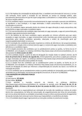 25
6.1.5.1 Na hipótese de constatação de declaração falsa, o candidato será eliminado do concurso e, se tiver
sido nomeado, ficará sujeito à anulação da sua admissão ao serviço ou emprego público, após
procedimento administrativo em que lhe sejam assegurados o contraditório e a ampla defesa, sem prejuízo
de outras sanções cabíveis.
6.1.6 Os candidatos negros concorrerão concomitantemente às vagas reservadas a pessoas com deficiência,
se atenderem a essa condição, e às vagas destinadas à ampla concorrência, de acordo com a sua
classificação no concurso.
6.1.6.1 Os candidatos negros aprovados dentro do número de vagas oferecido à ampla concorrência não
preencherão as vagas reservadas a candidatos negros.
6.1.7 Em caso de desistência de candidato negro aprovado em vaga reservada, a vaga será preenchida pelo
candidato negro posteriormente classificado.
6.1.7.1 Na hipótese de não haver candidatos negros aprovados em número suficiente para que sejam
ocupadas as vagas reservadas, as vagas remanescentes serão revertidas para ampla concorrência e serão
preenchidas pelos demais candidatos aprovados, observada a ordem de classificação geral por
cargo/ocupação/subatividade no concurso.
6.1.8 A nomeação dos candidatos aprovados respeitará os critérios de alternância e de proporcionalidade,
que consideram a relação entre o número total de vagas e o número de vagas reservadas a candidatos com
deficiência e a candidatos negros.
6.1.9 A relação provisória dos candidatos que se autodeclararam pretos ou pardos, na forma da Lei nº
12.990/2014, será divulgada no endereço eletrônico http://www.cespe.unb.br/concursos/telebras_15, na
data provável de 28 de outubro de 2015.
6.1.10 O candidato disporá, a partir da data de divulgação da relação citada no subitem anterior, das 9
horas do primeiro dia às 18 horas do segundo dia, ininterruptamente, para alterar a opção para concorrer
às vagas reservadas aos negros, no endereço eletrônico http://www.cespe.unb.br/concursos/telebras_15.
Após esse período, não serão aceitos pedidos de revisão.
6.1.11 A relação final dos candidatos que se autodeclararam pretos ou pardos, na forma da Lei nº
12.990/2014, será divulgada no endereço eletrônico http://www.cespe.unb.br/concursos/telebras_15, na
ocasião da divulgação do edital que informará a disponibilização da consulta aos locais e ao horário de
realização das provas.
6.1.12 Os candidatos que se autodeclararem pretos ou pardos poderão ser convocados para verificação da
veracidade de sua declaração, nos termos do parágrafo único do art. 2º da Lei nº 12.990/2014.
7 DAS INSCRIÇÕES NO CONCURSO PÚBLICO
7.1 TAXAS:
a) nível superior: R$ 140,00;
b) nível médio: R$ 90,00.
7.2 Será admitida a inscrição somente via internet, no endereço eletrônico
http://www.cespe.unb.br/concursos/telebras_15, solicitada no período entre 10 horas do dia 21 de
setembro de 2015 e 23 horas e 59 minutos do dia 6 de outubro de 2015, observado o horário oficial de
Brasília/DF.
7.2.1 O Cebraspe não se responsabilizará por solicitação de inscrição não recebida por motivos de ordem
técnica dos computadores, de falhas de comunicação, de congestionamento das linhas de comunicação,
por erro ou atraso dos bancos ou entidades conveniadas no que se refere ao processamento do pagamento
da taxa de inscrição, bem como por outros fatores que impossibilitem a transferência de dados.
7.2.1.1 O candidato deverá seguir rigorosamente as instruções contidas no sistema de inscrição.
 