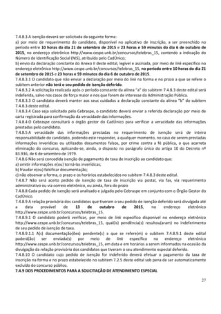 27
7.4.8.3 A isenção deverá ser solicitada da seguinte forma:
a) por meio de requerimento do candidato, disponível no aplicativo de inscrição, a ser preenchido no
período entre 10 horas do dia 21 de setembro de 2015 e 23 horas e 59 minutos do dia 6 de outubro de
2015, no endereço eletrônico http://www.cespe.unb.br/concursos/telebras_15, contendo a indicação do
Número de Identificação Social (NIS), atribuído pelo CadÚnico;
b) envio da declaração constante do Anexo II deste edital, legível e assinada, por meio de link específico no
endereço eletrônico http://www.cespe.unb.br/concursos/telebras_15, no período entre 10 horas do dia 21
de setembro de 2015 e 23 horas e 59 minutos do dia 6 de outubro de 2015.
7.4.8.3.1 O candidato que não enviar a declaração por meio do link na forma e no prazo a que se refere o
subitem anterior não terá o seu pedido de isenção deferido.
7.4.8.3.2 A solicitação realizada após o período constante da alínea “a” do subitem 7.4.8.3 deste edital será
indeferida, salvo nos casos de força maior e nos que forem de interesse da Administração Pública.
7.4.8.3.3 O candidato deverá manter aos seus cuidados a declaração constante da alínea “b” do subitem
7.4.8.3 deste edital.
7.4.8.3.4 Caso seja solicitado pelo Cebraspe, o candidato deverá enviar a referida declaração por meio de
carta registrada para confirmação da veracidade das informações.
7.4.8.4 O Cebraspe consultará o órgão gestor do CadÚnico para verificar a veracidade das informações
prestadas pelo candidato.
7.4.8.5 A veracidade das informações prestadas no requerimento de isenção será de inteira
responsabilidade do candidato, podendo este responder, a qualquer momento, no caso de serem prestadas
informações inverídicas ou utilizados documentos falsos, por crime contra a fé pública, o que acarreta
eliminação do concurso, aplicando-se, ainda, o disposto no parágrafo único do artigo 10 do Decreto nº
83.936, de 6 de setembro de 1979.
7.4.8.6 Não será concedida isenção de pagamento de taxa de inscrição ao candidato que:
a) omitir informações e(ou) torná-las inverídicas;
b) fraudar e(ou) falsificar documentação;
c) não observar a forma, o prazo e os horários estabelecidos no subitem 7.4.8.3 deste edital.
7.4.8.7 Não será aceito pedido de isenção de taxa de inscrição via postal, via fax, via requerimento
administrativo ou via correio eletrônico, ou ainda, fora do prazo
7.4.8.8 Cada pedido de isenção será analisado e julgado pelo Cebraspe em conjunto com o Órgão Gestor do
CadÚnico.
7.4.8.9 A relação provisória dos candidatos que tiveram o seu pedido de isenção deferido será divulgada até
a data provável de 13 de outubro de 2015, no endereço eletrônico
http://www.cespe.unb.br/concursos/telebras_15.
7.4.8.9.1 O candidato poderá verificar, por meio de link específico disponível no endereço eletrônico
http://www.cespe.unb.br/concursos/telebras_15, qual(is) pendência(s) resultou(aram) no indeferimento
de seu pedido de isenção de taxa.
7.4.8.9.1.1 A(s) documentação(ões) pendente(s) a que se refere(m) o subitem 7.4.8.9.1 deste edital
poderá(ão) ser enviada(s) por meio de link específico no endereço eletrônico
http://www.cespe.unb.br/concursos/telebras_15, em data e em horários a serem informados na ocasião da
divulgação da relação provisória dos candidatos que tiveram o seu atendimento especial deferido.
7.4.8.10 O candidato cujo pedido de isenção for indeferido deverá efetuar o pagamento da taxa de
inscrição na forma e no prazo estabelecido no subitem 7.2.5 deste edital sob pena de ser automaticamente
excluído do concurso público.
7.4.9 DOS PROCEDIMENTOS PARA A SOLICITAÇÃO DE ATENDIMENTO ESPECIAL
 