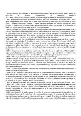28
7.4.9.1 O candidato que necessitar de atendimento especial para a realização das provas deverá indicar, na
solicitação de inscrição disponibilizada no endereço eletrônico
http://www.cespe.unb.br/concursos/telebras_15, os recursos especiais necessários a tal atendimento.
7.4.9.2 O candidato que solicitar atendimento especial, na forma estabelecida no subitem 7.4.9.1 deste
edital, deverá enviar cópia simples do CPF, bem como original ou cópia autenticada em cartório do laudo
médico com CRM, emitido nos últimos 12 meses, atestando a espécie e o grau ou nível da deficiência
(quando for o caso), com expressa referência ao código correspondente da Classificação Internacional de
Doenças (CID-10), que justifique o atendimento especial solicitado.
7.4.9.3 O candidato com deficiência, que necessitar de tempo adicional para a realização das provas, deverá
indicar a necessidade na solicitação de inscrição e enviar na forma do subitem 7.4.9.7 deste edital, original
ou cópia autenticada do laudo médico com parecer que ateste e justifique a necessidade de tempo
adicional, emitidos nos últimos 12 meses por especialista da área de sua deficiência, com respectivo CRM,
conforme prevê o § 2º do artigo 40 do Decreto nº 3.298/1999, e suas alterações.
7.4.9.4 A candidata que tiver necessidade de amamentar durante a realização das provas deverá indicar a
necessidade na solicitação de inscrição e enviar, na forma do subitem 7.4.9.7 deste edital, cópia
autenticada em cartório da certidão de nascimento da criança e levar, no dia de realização das provas, um
acompanhante adulto que ficará em sala reservada e será o responsável pela guarda da criança. A
candidata que não levar acompanhante adulto não poderá permanecer com a criança no local de realização
das provas.
7.4.9.4.1 Caso a criança ainda não tenha nascido até a data estabelecida no subitem 7.4.9.7 deste edital, a
cópia da certidão de nascimento poderá ser substituída por original ou cópia autenticada de um documento
emitido pelo médico obstetra, com o respectivo CRM, que ateste a data provável do nascimento.
7.4.9.4.2 O Cebraspe não disponibilizará acompanhante para guarda de criança.
7.4.9.5 O candidato transgênero que desejar requerer ser tratado pelo gênero e pelo nome social durante a
realização das provas e de qualquer outra fase presencial deverá indicar a necessidade na solicitação de
inscrição e enviar, na forma do subitem 7.4.9.7 deste edital, cópia simples do CPF e do documento de
identidade e original ou cópia autenticada em cartório de declaração digitada e assinada pelo candidato em
que conste o nome social.
7.4.9.5.1 As publicações referentes aos candidatos transgêneros serão realizadas de acordo com o nome e o
gênero constantes no registro civil.
7.4.9.6 Não será permitida a entrada de candidatos no ambiente de provas portando armas, à exceção dos
casos previstos na Lei nº 10.826/2003, e alterações. O candidato que necessitar realizar a prova armado e
for amparado pela citada lei deverá indicar a necessidade na solicitação de inscrição e enviar, na forma do
subitem 7.4.9.7 deste edital, cópia autenticada em cartório do Certificado de Registro de Arma de Fogo ou
da Autorização de Porte, conforme definidos na referida lei.
7.4.9.7 A documentação para solicitação de atendimento especial de que tratam os subitens 7.4.9.3,
7.4.9.4, 7.4.9.5 e 7.4.9.6 deverá ser legível e poderá ser enviada até o dia 6 de outubro de 2015, por meio
de link específico no endereço eletrônico http://www.cespe.unb.br/concursos/telebras_15. Após esse
período, a solicitação será indeferida, salvo nos casos de força maior e nos que forem de interesse da
Administração Pública.
7.4.9.8 O envio do CPF, do laudo médico, da certidão de nascimento, da declaração de transgênero e do
Certificado de Registro de Arma de Fogo é de responsabilidade exclusiva do candidato. O Cebraspe não se
responsabiliza por qualquer tipo de problema que impeça a chegada dessa documentação a seu destino,
ordem técnica dos computadores, falhas de comunicação, bem como por outros fatores que impossibilitem
 