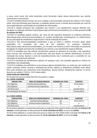 29
o envio, assim como não serão devolvidos e(ou) fornecidas cópias desses documentos, que valerão
somente para este processo.
7.4.9.9 O candidato deverá manter aos seus cuidados a documentação constante do subitem 7.4.9.7 deste
edital. Caso seja solicitado pelo Cebraspe, o candidato deverá enviar a referida documentação por meio de
carta registrada para confirmação da veracidade das informações.
7.4.9.10 A relação provisória dos candidatos que tiveram o seu atendimento especial deferido será
divulgada no endereço eletrônico http://www.cespe.unb.br/concursos/telebras_15, na data provável de 28
de outubro de 2015.
7.4.9.10.1 O candidato poderá verificar, por meio de link específico disponível no endereço eletrônico
http://www.cespe.unb.br/concursos/telebras_15, qual(is) pendência(s) resultou(aram) no indeferimento
de sua solicitação de atendimento especial para o dia de realização das provas.
7.4.9.10.1.1 A(s) documentação(ões) pendente(s) a que se refere o subitem 7.4.9.10.1 deste edital
poderá(ão) ser enviada(s) por meio de link específico no endereço eletrônico
http://www.cespe.unb.br/concursos/telebras_15, em data e em horários a serem informados na ocasião da
divulgação da relação provisória dos candidatos que tiveram o seu atendimento especial deferido.
7.4.9.11 O candidato que não solicitar atendimento especial no aplicativo de inscrição e não especificar
quais recursos são necessários a tal atendimento não terá direito ao referido atendimento no dia de
realização das provas. Apenas o envio do laudo/documentos não é suficiente para o candidato ter sua
solicitação de atendimento deferido.
7.4.9.12 A solicitação de atendimento especial, em qualquer caso, será atendida segundo os critérios de
viabilidade e de razoabilidade.
7.4.9.13 O candidato com deficiência ou que possua alguma limitação física, ou ainda que, por motivos de
saúde, necessitar utilizar, durante a realização das provas, objetos ou dispositivos proibidos neste edital,
bem como próteses que contenham esses dispositivos, deverá solicitar atendimento especial, na forma
descrita nos subitens 7.4.9.2 e 7.4.9.7 deste edital.
8 DAS FASES DO CONCURSO
8.1 As fases do concurso estão descritas nos quadros a seguir.
8.1.1 NÍVEL SUPERIOR
PROVA/TIPO ÁREA DE CONHECIMENTO NÚMERO DE ITENS CARÁTER
(P1) Objetiva Conhecimentos Básicos 50 Eliminatório
(P2) Objetiva Conhecimentos Específicos 70 e
(P3) Discursiva – – classificatório
(P4) Avaliação de títulos – – Classificatório
8.1.2 NÍVEL MÉDIO
PROVA/TIPO ÁREA DE CONHECIMENTO NÚMERO DE ITENS CARÁTER
(P1) Objetiva Conhecimentos Básicos 50 Eliminatório
(P2) Objetiva Conhecimentos Específicos 70 e
(P3) Discursiva – – classificatório
8.2 As provas objetivas e a prova discursiva para os cargos de nível superior terão a duração de 4 horas e 30
minutos e serão aplicadas na data provável de 15 de novembro de 2015, no turno da manhã.
8.3 As provas objetivas e a prova discursiva para os cargos de nível médio terão a duração de 4 horas e 30
minutos e serão aplicadas na data provável de 15 de novembro de 2015, no turno da tarde.
 