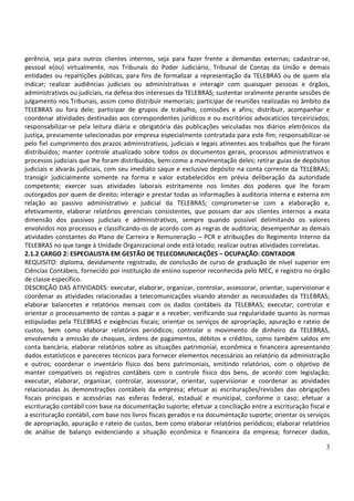 3
gerência, seja para outros clientes internos, seja para fazer frente a demandas externas; cadastrar-se,
pessoal e(ou) virtualmente, nos Tribunais do Poder Judiciário, Tribunal de Contas da União e demais
entidades ou repartições públicas, para fins de formalizar a representação da TELEBRAS ou de quem ela
indicar; realizar audiências judiciais ou administrativas e interagir com quaisquer pessoas e órgãos,
administrativos ou judiciais, na defesa dos interesses da TELEBRAS; sustentar oralmente perante sessões de
julgamento nos Tribunais, assim como distribuir memoriais; participar de reuniões realizadas no âmbito da
TELEBRAS ou fora dele; participar de grupos de trabalho, comissões e afins; distribuir, acompanhar e
coordenar atividades destinadas aos correspondentes jurídicos e ou escritórios advocatícios terceirizados;
responsabilizar-se pela leitura diária e obrigatória das publicações veiculadas nos diários eletrônicos da
justiça, previamente selecionadas por empresa especialmente contratada para este fim; responsabilizar-se
pelo fiel cumprimento dos prazos administrativos, judiciais e legais atinentes aos trabalhos que lhe foram
distribuídos; manter controle atualizado sobre todos os documentos gerais, processos administrativos e
processos judiciais que lhe foram distribuídos, bem como a movimentação deles; retirar guias de depósitos
judiciais e alvarás judiciais, com seu imediato saque e exclusivo depósito na conta corrente da TELEBRAS;
transigir judicialmente somente na forma e valor estabelecidos em prévia deliberação da autoridade
competente; exercer suas atividades laborais estritamente nos limites dos poderes que lhe foram
outorgados por quem de direito; interagir e prestar todas as informações à auditoria interna e externa em
relação ao passivo administrativo e judicial da TELEBRAS; comprometer-se com a elaboração e,
efetivamente, elaborar relatórios gerenciais consistentes, que possam dar aos clientes internos a exata
dimensão dos passivos judiciais e administrativos, sempre quando possível delimitando os valores
envolvidos nos processos e classificando-os de acordo com as regras de auditoria; desempenhar as demais
atividades constantes do Plano de Carreira e Remuneração – PCR e atribuições do Regimento Interno da
TELEBRAS no que tange à Unidade Organizacional onde está lotado; realizar outras atividades correlatas.
2.1.2 CARGO 2: ESPECIALISTA EM GESTÃO DE TELECOMUNICAÇÕES – OCUPAÇÃO: CONTADOR
REQUISITO: diploma, devidamente registrado, de conclusão de curso de graduação de nível superior em
Ciências Contábeis, fornecido por instituição de ensino superior reconhecida pelo MEC, e registro no órgão
de classe específico.
DESCRIÇÃO DAS ATIVIDADES: executar, elaborar, organizar, controlar, assessorar, orientar, supervisionar e
coordenar as atividades relacionadas a telecomunicações visando atender as necessidades da TELEBRAS;
elaborar balancetes e relatórios mensais com os dados contábeis da TELEBRAS; executar, controlar e
orientar o processamento de contas a pagar e a receber, verificando sua regularidade quanto às normas
estipuladas pela TELEBRAS e exigências fiscais; orientar os serviços de apropriação, apuração e rateio de
custos, bem como elaborar relatórios periódicos; controlar o movimento de dinheiro da TELEBRAS,
envolvendo a emissão de cheques, ordens de pagamentos, débitos e créditos, como também saldos em
conta bancária; elaborar relatórios sobre as situações patrimonial, econômica e financeira apresentando
dados estatísticos e pareceres técnicos para fornecer elementos necessários ao relatório da administração
e outros; coordenar o inventário físico dos bens patrimoniais, emitindo relatórios, com o objetivo de
manter compatíveis os registros contábeis com o controle físico dos bens, de acordo com legislação;
executar, elaborar, organizar, controlar, assessorar, orientar, supervisionar e coordenar as atividades
relacionadas às demonstrações contábeis da empresa; efetuar as escriturações/revisões das obrigações
fiscais principais e acessórias nas esferas federal, estadual e municipal, conforme o caso; efetuar a
escrituração contábil com base na documentação suporte; efetuar a conciliação entre a escrituração fiscal e
a escrituração contábil, com base nos livros fiscais gerados e na documentação suporte; orientar os serviços
de apropriação, apuração e rateio de custos, bem como elaborar relatórios periódicos; elaborar relatórios
de análise de balanço evidenciando a situação econômica e financeira da empresa; fornecer dados,
 