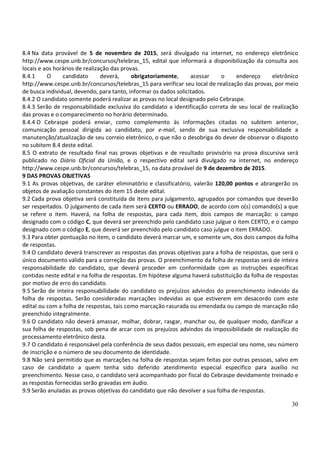 30
8.4 Na data provável de 5 de novembro de 2015, será divulgado na internet, no endereço eletrônico
http://www.cespe.unb.br/concursos/telebras_15, edital que informará a disponibilização da consulta aos
locais e aos horários de realização das provas.
8.4.1 O candidato deverá, obrigatoriamente, acessar o endereço eletrônico
http://www.cespe.unb.br/concursos/telebras_15 para verificar seu local de realização das provas, por meio
de busca individual, devendo, para tanto, informar os dados solicitados.
8.4.2 O candidato somente poderá realizar as provas no local designado pelo Cebraspe.
8.4.3 Serão de responsabilidade exclusiva do candidato a identificação correta de seu local de realização
das provas e o comparecimento no horário determinado.
8.4.4 O Cebraspe poderá enviar, como complemento às informações citadas no subitem anterior,
comunicação pessoal dirigida ao candidato, por e-mail, sendo de sua exclusiva responsabilidade a
manutenção/atualização de seu correio eletrônico, o que não o desobriga do dever de observar o disposto
no subitem 8.4 deste edital.
8.5 O extrato de resultado final nas provas objetivas e de resultado provisório na prova discursiva será
publicado no Diário Oficial da União, e o respectivo edital será divulgado na internet, no endereço
http://www.cespe.unb.br/concursos/telebras_15, na data provável de 9 de dezembro de 2015.
9 DAS PROVAS OBJETIVAS
9.1 As provas objetivas, de caráter eliminatório e classificatório, valerão 120,00 pontos e abrangerão os
objetos de avaliação constantes do item 15 deste edital.
9.2 Cada prova objetiva será constituída de itens para julgamento, agrupados por comandos que deverão
ser respeitados. O julgamento de cada item será CERTO ou ERRADO, de acordo com o(s) comando(s) a que
se refere o item. Haverá, na folha de respostas, para cada item, dois campos de marcação: o campo
designado com o código C, que deverá ser preenchido pelo candidato caso julgue o item CERTO, e o campo
designado com o código E, que deverá ser preenchido pelo candidato caso julgue o item ERRADO.
9.3 Para obter pontuação no item, o candidato deverá marcar um, e somente um, dos dois campos da folha
de respostas.
9.4 O candidato deverá transcrever as respostas das provas objetivas para a folha de respostas, que será o
único documento válido para a correção das provas. O preenchimento da folha de respostas será de inteira
responsabilidade do candidato, que deverá proceder em conformidade com as instruções específicas
contidas neste edital e na folha de respostas. Em hipótese alguma haverá substituição da folha de respostas
por motivo de erro do candidato.
9.5 Serão de inteira responsabilidade do candidato os prejuízos advindos do preenchimento indevido da
folha de respostas. Serão consideradas marcações indevidas as que estiverem em desacordo com este
edital ou com a folha de respostas, tais como marcação rasurada ou emendada ou campo de marcação não
preenchido integralmente.
9.6 O candidato não deverá amassar, molhar, dobrar, rasgar, manchar ou, de qualquer modo, danificar a
sua folha de respostas, sob pena de arcar com os prejuízos advindos da impossibilidade de realização do
processamento eletrônico desta.
9.7 O candidato é responsável pela conferência de seus dados pessoais, em especial seu nome, seu número
de inscrição e o número de seu documento de identidade.
9.8 Não será permitido que as marcações na folha de respostas sejam feitas por outras pessoas, salvo em
caso de candidato a quem tenha sido deferido atendimento especial específico para auxílio no
preenchimento. Nesse caso, o candidato será acompanhado por fiscal do Cebraspe devidamente treinado e
as respostas fornecidas serão gravadas em áudio.
9.9 Serão anuladas as provas objetivas do candidato que não devolver a sua folha de respostas.
 