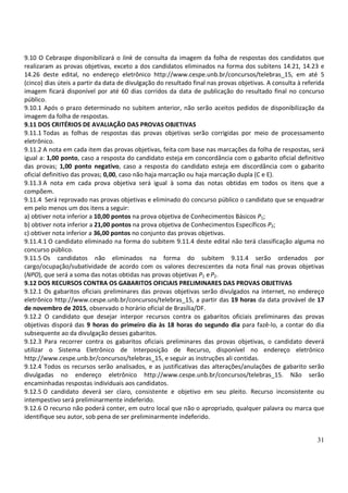 31
9.10 O Cebraspe disponibilizará o link de consulta da imagem da folha de respostas dos candidatos que
realizaram as provas objetivas, exceto a dos candidatos eliminados na forma dos subitens 14.21, 14.23 e
14.26 deste edital, no endereço eletrônico http://www.cespe.unb.br/concursos/telebras_15, em até 5
(cinco) dias úteis a partir da data de divulgação do resultado final nas provas objetivas. A consulta à referida
imagem ficará disponível por até 60 dias corridos da data de publicação do resultado final no concurso
público.
9.10.1 Após o prazo determinado no subitem anterior, não serão aceitos pedidos de disponibilização da
imagem da folha de respostas.
9.11 DOS CRITÉRIOS DE AVALIAÇÃO DAS PROVAS OBJETIVAS
9.11.1 Todas as folhas de respostas das provas objetivas serão corrigidas por meio de processamento
eletrônico.
9.11.2 A nota em cada item das provas objetivas, feita com base nas marcações da folha de respostas, será
igual a: 1,00 ponto, caso a resposta do candidato esteja em concordância com o gabarito oficial definitivo
das provas; 1,00 ponto negativo, caso a resposta do candidato esteja em discordância com o gabarito
oficial definitivo das provas; 0,00, caso não haja marcação ou haja marcação dupla (C e E).
9.11.3 A nota em cada prova objetiva será igual à soma das notas obtidas em todos os itens que a
compõem.
9.11.4 Será reprovado nas provas objetivas e eliminado do concurso público o candidato que se enquadrar
em pelo menos um dos itens a seguir:
a) obtiver nota inferior a 10,00 pontos na prova objetiva de Conhecimentos Básicos P1;
b) obtiver nota inferior a 21,00 pontos na prova objetiva de Conhecimentos Específicos P2;
c) obtiver nota inferior a 36,00 pontos no conjunto das provas objetivas.
9.11.4.1 O candidato eliminado na forma do subitem 9.11.4 deste edital não terá classificação alguma no
concurso público.
9.11.5 Os candidatos não eliminados na forma do subitem 9.11.4 serão ordenados por
cargo/ocupação/subatividade de acordo com os valores decrescentes da nota final nas provas objetivas
(NPO), que será a soma das notas obtidas nas provas objetivas P1 eP2.
9.12 DOS RECURSOS CONTRA OS GABARITOS OFICIAIS PRELIMINARES DAS PROVAS OBJETIVAS
9.12.1 Os gabaritos oficiais preliminares das provas objetivas serão divulgados na internet, no endereço
eletrônico http://www.cespe.unb.br/concursos/telebras_15, a partir das 19 horas da data provável de 17
de novembro de 2015, observado o horário oficial de Brasília/DF.
9.12.2 O candidato que desejar interpor recursos contra os gabaritos oficiais preliminares das provas
objetivas disporá das 9 horas do primeiro dia às 18 horas do segundo dia para fazê-lo, a contar do dia
subsequente ao da divulgação desses gabaritos.
9.12.3 Para recorrer contra os gabaritos oficiais preliminares das provas objetivas, o candidato deverá
utilizar o Sistema Eletrônico de Interposição de Recurso, disponível no endereço eletrônico
http://www.cespe.unb.br/concursos/telebras_15, e seguir as instruções ali contidas.
9.12.4 Todos os recursos serão analisados, e as justificativas das alterações/anulações de gabarito serão
divulgadas no endereço eletrônico http://www.cespe.unb.br/concursos/telebras_15. Não serão
encaminhadas respostas individuais aos candidatos.
9.12.5 O candidato deverá ser claro, consistente e objetivo em seu pleito. Recurso inconsistente ou
intempestivo será preliminarmente indeferido.
9.12.6 O recurso não poderá conter, em outro local que não o apropriado, qualquer palavra ou marca que
identifique seu autor, sob pena de ser preliminarmente indeferido.
 