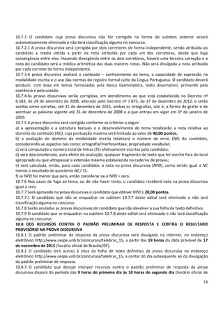 34
10.7.2 O candidato cuja prova discursiva não for corrigida na forma do subitem anterior estará
automaticamente eliminado e não terá classificação alguma no concurso.
10.7.2.1 A prova discursiva será corrigida por dois corretores de forma independente, sendo atribuída ao
candidato a média obtida a partir da nota atribuída por cada um dos corretores, desde que haja
convergência entre eles. Havendo divergência entre os dois corretores, haverá uma terceira correção e a
nota do candidato será a médica aritmética das duas maiores notas. Não será divulgada a nota atribuída
por cada corretor de forma independente.
10.7.3 A prova discursiva avaliará o conteúdo – conhecimento do tema, a capacidade de expressão na
modalidade escrita e o uso das normas do registro formal culto da Língua Portuguesa. O candidato deverá
produzir, com base em temas formulados pela Banca Examinadora, texto dissertativo, primando pela
coerência e pela coesão.
10.7.4 As provas discursivas serão corrigidas, em atendimento ao que está estabelecido no Decreto nº
6.583, de 29 de setembro de 2008, alterado pelo Decreto nº 7.875, de 27 de dezembro de 2012, e serão
aceitas como corretas, até 31 de dezembro de 2015, ambas as ortografias, isto é, a forma de grafar e de
acentuar as palavras vigente até 31 de dezembro de 2008 e a que entrou em vigor em 1º de janeiro de
2009.
10.7.5 A prova discursiva será corrigida conforme os critérios a seguir:
a) a apresentação e a estrutura textuais e o desenvolvimento do tema totalizarão a nota relativa ao
domínio do conteúdo (NC), cuja pontuação máxima será limitada ao valor de 40,00 pontos;
b) a avaliação do domínio da modalidade escrita totalizará o número de erros (NE) do candidato,
considerando-se aspectos tais como: ortografia/morfossintaxe, propriedade vocabular;
c) será computado o número total de linhas (TL) efetivamente escritas pelo candidato;
d) será desconsiderado, para efeito de avaliação, qualquer fragmento de texto que for escrito fora do local
apropriado ou que ultrapassar a extensão máxima estabelecida no caderno de provas;
e) será calculada, então, para cada candidato, a nota na prova discursiva (NPD), como sendo igual a NC
menos o resultado do quociente NE/ TL;
f) se NPD for menor que zero, então considerar-se-á NPD = zero.
10.7.6 Nos casos de fuga ao tema, ou de não haver texto, o candidato receberá nota na prova discursiva
igual a zero.
10.7.7 Será aprovado na prova discursiva o candidato que obtiver NPD ≥ 20,00 pontos.
10.7.7.1 O candidato que não se enquadrar no subitem 10.7.7 deste edital será eliminado e não terá
classificação alguma no concurso.
10.7.8 Serão anuladas as provas discursivas do candidato que não devolver a sua folha de texto definitivo.
10.7.9 O candidato que se enquadrar no subitem 10.7.8 deste edital será eliminado e não terá classificação
alguma no concurso.
10.8 DOS RECURSOS CONTRA O PADRÃO PRELIMINAR DE RESPOSTA E CONTRA O RESULTADO
PROVISÓRIO NA PROVA DISCURSIVA
10.8.1 O padrão preliminar de resposta da prova discursiva será divulgado na internet, no endereço
eletrônico http://www.cespe.unb.br/concursos/telebras_15, a partir das 19 horas da data provável de 17
de novembro de 2015 (horário oficial de Brasília/DF).
10.8.2 O candidato terá acesso à vista da folha de texto definitivo da prova discursiva no endereço
eletrônico http://www.cespe.unb.br/concursos/telebras_15, a contar do dia subsequente ao da divulgação
do padrão preliminar de resposta.
10.8.3 O candidato que desejar interpor recursos contra o padrão preliminar de resposta da prova
discursiva disporá do período das 9 horas do primeiro dia às 18 horas do segundo dia (horário oficial de
 