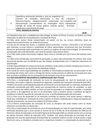 36
D
Experiência profissional (excluída a área de magistério) no
exercício de atividades relacionadas à área de
telecomunicações, obrigatoriamente comprovada por
documentação correspondente do empregador e(ou)
certidão de tempo de serviço público, excluída aquela
exigida para o provimento do cargo.
1,50 p/ano
completo, sem
sobreposição
de tempo
15,00
TOTAL MÁXIMO DE PONTOS
28,00
11.4 Receberá nota zero o candidato que não entregar os títulos na forma, no prazo, no horário e no local
estipulados no edital de convocação para a avaliação de títulos.
11.5 Não serão aceitos títulos encaminhados via postal, via fax, via correio eletrônico e(ou) via
requerimento administrativo, ou ainda fora do prazo.
11.6 No ato de entrega dos títulos, o candidato deverá preencher e assinar o formulário a ser fornecido
pelo Cebraspe, no qual indicará a quantidade de folhas apresentadas. Juntamente com esse formulário
deverá ser apresentada cópia autenticada em cartório ou original, de cada título entregue. Os documentos
apresentados não serão devolvidos, nem serão fornecidas cópias desses títulos.
11.6.1 Não serão aceitos documentos ilegíveis, bem como os emitidos por outra forma não prevista neste
edital.
11.7 Não serão consideradas, para efeito de pontuação, as cópias não autenticadas em cartório, bem como
documentos gerados por via eletrônica que não estejam acompanhados com o respectivo mecanismo de
autenticação.
11.8 Na impossibilidade de comparecimento do candidato, serão aceitos os títulos entregues por terceiro, o
qual deverá apresentar seu documento de identidade original.
11.8.1 Serão de inteira responsabilidade do candidato as informações prestadas por seu procurador no ato
de entrega dos títulos, bem como a entrega dos títulos na data prevista no edital de convocação para essa
fase, arcando o candidato com as consequências de eventuais erros de seu representante.
11.9 DOS DOCUMENTOS NECESSÁRIOS À COMPROVAÇÃO DOS TÍTULOS
11.9.1 Para a comprovação da conclusão do curso de pós-graduação em nível de doutorado ou de
mestrado, será aceito o diploma, devidamente registrado, expedido por instituição reconhecida pelo MEC.
Também será aceito certificado/declaração de conclusão de curso de doutorado ou mestrado, expedido por
instituição reconhecida pelo MEC, desde que acompanhado do histórico escolar do candidato, no qual
conste o número de créditos obtidos, as áreas em que foi aprovado e as respectivas menções, o resultado
dos exames e do julgamento da tese ou da dissertação. Caso o histórico ateste a existência de alguma
pendência ou falta de requisito de conclusão do curso, o certificado/declaração não será aceito.
11.9.1.1 Para curso de doutorado ou de mestrado concluído no exterior, será aceito apenas o diploma,
desde que revalidado por instituição de ensino superior no Brasil e traduzido para a língua portuguesa por
tradutor juramentado, nos termos do subitem 10.10 deste edital.
11.9.1.2 Outros comprovantes de conclusão de curso ou disciplina não serão aceitos como os títulos
referentes ao mestrado e ao doutorado.
11.9.2 Para comprovação da conclusão do curso de pós-graduação em nível de especialização, será aceito
certificado atestando que o curso atende às normas da Lei nº 9.394, de 20 de dezembro de 1996 (Lei de
Diretrizes e Bases da Educação), do Conselho Nacional de Educação (CNE) ou está de acordo com as normas
do extinto Conselho Federal de Educação (CFE). Também será aceita declaração de conclusão de pós-
graduação em nível de especialização acompanhada do respectivo histórico escolar no qual conste a carga
horária do curso, as disciplinas cursadas com as respectivas menções e a comprovação da apresentação e
 