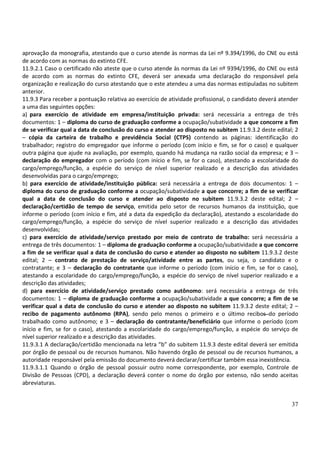 37
aprovação da monografia, atestando que o curso atende às normas da Lei nº 9.394/1996, do CNE ou está
de acordo com as normas do extinto CFE.
11.9.2.1 Caso o certificado não ateste que o curso atende às normas da Lei nº 9394/1996, do CNE ou está
de acordo com as normas do extinto CFE, deverá ser anexada uma declaração do responsável pela
organização e realização do curso atestando que o este atendeu a uma das normas estipuladas no subitem
anterior.
11.9.3 Para receber a pontuação relativa ao exercício de atividade profissional, o candidato deverá atender
a uma das seguintes opções:
a) para exercício de atividade em empresa/instituição privada: será necessária a entrega de três
documentos: 1 – diploma do curso de graduação conforme a ocupação/subatividade a que concorre a fim
de se verificar qual a data de conclusão do curso e atender ao disposto no subitem 11.9.3.2 deste edital; 2
– cópia da carteira de trabalho e previdência Social (CTPS) contendo as páginas: identificação do
trabalhador; registro do empregador que informe o período (com início e fim, se for o caso) e qualquer
outra página que ajude na avaliação, por exemplo, quando há mudança na razão social da empresa; e 3 –
declaração do empregador com o período (com início e fim, se for o caso), atestando a escolaridade do
cargo/emprego/função, a espécie do serviço de nível superior realizado e a descrição das atividades
desenvolvidas para o cargo/emprego;
b) para exercício de atividade/instituição pública: será necessária a entrega de dois documentos: 1 –
diploma do curso de graduação conforme a ocupação/subatividade a que concorre; a fim de se verificar
qual a data de conclusão do curso e atender ao disposto no subitem 11.9.3.2 deste edital; 2 –
declaração/certidão de tempo de serviço, emitida pelo setor de recursos humanos da instituição, que
informe o período (com início e fim, até a data da expedição da declaração), atestando a escolaridade do
cargo/emprego/função, a espécie do serviço de nível superior realizado e a descrição das atividades
desenvolvidas;
c) para exercício de atividade/serviço prestado por meio de contrato de trabalho: será necessária a
entrega de três documentos: 1 – diploma de graduação conforme a ocupação/subatividade a que concorre
a fim de se verificar qual a data de conclusão do curso e atender ao disposto no subitem 11.9.3.2 deste
edital; 2 – contrato de prestação de serviço/atividade entre as partes, ou seja, o candidato e o
contratante; e 3 – declaração do contratante que informe o período (com início e fim, se for o caso),
atestando a escolaridade do cargo/emprego/função, a espécie do serviço de nível superior realizado e a
descrição das atividades;
d) para exercício de atividade/serviço prestado como autônomo: será necessária a entrega de três
documentos: 1 – diploma de graduação conforme a ocupação/subatividade a que concorre; a fim de se
verificar qual a data de conclusão do curso e atender ao disposto no subitem 11.9.3.2 deste edital; 2 –
recibo de pagamento autônomo (RPA), sendo pelo menos o primeiro e o último recibos do período
trabalhado como autônomo; e 3 – declaração do contratante/beneficiário que informe o período (com
início e fim, se for o caso), atestando a escolaridade do cargo/emprego/função, a espécie do serviço de
nível superior realizado e a descrição das atividades.
11.9.3.1 A declaração/certidão mencionada na letra “b” do subitem 11.9.3 deste edital deverá ser emitida
por órgão de pessoal ou de recursos humanos. Não havendo órgão de pessoal ou de recursos humanos, a
autoridade responsável pela emissão do documento deverá declarar/certificar também essa inexistência.
11.9.3.1.1 Quando o órgão de pessoal possuir outro nome correspondente, por exemplo, Controle de
Divisão de Pessoas (CPD), a declaração deverá conter o nome do órgão por extenso, não sendo aceitas
abreviaturas.
 