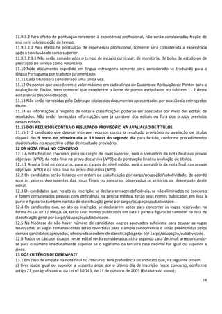 38
11.9.3.2 Para efeito de pontuação referente à experiência profissional, não serão consideradas fração de
ano nem sobreposição de tempo.
11.9.3.2.1 Para efeito de pontuação de experiência profissional, somente será considerada a experiência
após a conclusão do curso superior.
11.9.3.2.1.1 Não serão considerados o tempo de estágio curricular, de monitoria, de bolsa de estudo ou de
prestação de serviço como voluntário.
11.10 Todo documento expedido em língua estrangeira somente será considerado se traduzido para a
Língua Portuguesa por tradutor juramentado.
11.11 Cada título será considerado uma única vez.
11.12 Os pontos que excederem o valor máximo em cada alínea do Quadro de Atribuição de Pontos para a
Avaliação de Títulos, bem como os que excederem o limite de pontos estipulados no subitem 11.2 deste
edital serão desconsiderados.
11.13 Não serão fornecidas pelo Cebraspe cópias dos documentos apresentados por ocasião da entrega dos
títulos.
11.14 As informações a respeito de notas e classificações poderão ser acessadas por meio dos editais de
resultados. Não serão fornecidas informações que já constem dos editais ou fora dos prazos previstos
nesses editais.
11.15 DOS RECURSOS CONTRA O RESULTADO PROVISÓRIO NA AVALIAÇÃO DE TÍTULOS
11.15.1 O candidato que desejar interpor recursos contra o resultado provisório na avaliação de títulos
disporá das 9 horas do primeiro dia às 18 horas do segundo dia para fazê-lo, conforme procedimentos
disciplinados no respectivo edital de resultado provisório.
12 DA NOTA FINAL NO CONCURSO
12.1 A nota final no concurso, para os cargos de nível superior, será o somatório da nota final nas provas
objetivas (NPO), da nota final na prova discursiva (NPD) e da pontuação final na avaliação de títulos.
12.1.1 A nota final no concurso, para os cargos de nível médio, será o somatório da nota final nas provas
objetivas (NPO) e da nota final na prova discursiva (NPD).
12.2 Os candidatos serão listados em ordem de classificação por cargo/ocupação/subatividade, de acordo
com os valores decrescentes das notas finais no concurso, observados os critérios de desempate deste
edital.
12.3 Os candidatos que, no ato da inscrição, se declararem com deficiência, se não eliminados no concurso
e forem considerados pessoas com deficiência na perícia médica, terão seus nomes publicados em lista à
parte e figurarão também na lista de classificação geral por cargo/ocupação/subatividade.
12.4 Os candidatos que, no ato da inscrição, se declararem aptos para concorrer às vagas reservadas na
forma da Lei nº 12.990/2014, terão seus nomes publicados em lista à parte e figurarão também na lista de
classificação geral por cargo/ocupação/subatividade.
12.5 Na hipótese de não haver número de candidatos negros aprovados suficiente para ocupar as vagas
reservadas, as vagas remanescentes serão revertidas para a ampla concorrência e serão preenchidas pelos
demais candidatos aprovados, observada a ordem de classificação geral por cargo/ocupação/subatividade.
12.6 Todos os cálculos citados neste edital serão considerados até a segunda casa decimal, arredondando-
se para o número imediatamente superior se o algarismo da terceira casa decimal for igual ou superior a
cinco.
13 DOS CRITÉRIOS DE DESEMPATE
13.1 Em caso de empate na nota final no concurso, terá preferência o candidato que, na seguinte ordem:
a) tiver idade igual ou superior a sessenta anos, até o último dia de inscrição neste concurso, conforme
artigo 27, parágrafo único, da Lei nº 10.741, de 1º de outubro de 2003 (Estatuto do Idoso);
 