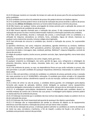 41
14.15 O Cebraspe manterá um marcador de tempo em cada sala de provas para fins de acompanhamento
pelos candidatos.
14.16 O candidato que se retirar do ambiente de provas não poderá retornar em hipótese alguma.
14.17 O candidato somente poderá retirar-se do local de realização das provas levando o caderno de provas
no decurso dos últimos 15 minutos anteriores ao horário determinado para o término das provas.
14.18 Não haverá, por qualquer motivo, prorrogação do tempo previsto para a aplicação das provas em
razão do afastamento de candidato da sala de provas.
14.19 Não haverá segunda chamada para a realização das provas. O não comparecimento ao local de
realização das provas nos dias e horários determinados implicará a eliminação automática do candidato.
14.20 Não serão permitidas, durante a realização das provas, a comunicação entre os candidatos e a
utilização de máquinas calculadoras ou similares, livros, anotações, réguas de cálculo, impressos ou
qualquer outro material de consulta, inclusive códigos e(ou) legislação.
14.21 Será eliminado do concurso o candidato que, durante a realização das provas, for surpreendido
portando:
a) aparelhos eletrônicos, tais como: máquinas calculadoras, agendas eletrônicas ou similares, telefones
celulares, smartphones, tablets, iPod®, gravadores, pendrive, mp3 player ou similar, qualquer receptor ou
transmissor de dados e mensagens, bipe, notebook, palmtop, Walkman®, máquina fotográfica, controle de
alarme de carro etc.;
b) relógio de qualquer espécie, óculos escuros, protetor auricular, lápis, lapiseira/grafite, marca-texto e(ou)
borracha;
c) quaisquer acessórios de chapelaria, tais como: chapéu, boné, gorro etc.;
d) qualquer recipiente ou embalagem, tais como: garrafa de água, suco, refrigerante e embalagem de
alimentos (biscoitos, barras de cereais, chocolate, balas etc.), que não seja fabricado com material
transparente.
14.21.1 No ambiente de provas, ou seja, nas dependências físicas em que serão realizadas as provas, não
será permitido o uso pelo candidato de quaisquer dispositivos eletrônicos relacionados no subitem 14.21
deste edital.
14.21.1.1 Não será permitida a entrada de candidatos no ambiente de provas portando armas, à exceção
dos casos previstos na Lei nº 10.826/2003 e alterações. O candidato que estiver armado e for amparado
pela citada lei deverá solicitar atendimento especial no ato da inscrição, conforme subitem 6.4.9.6 deste
edital.
14.21.2 Antes de entrar na sala de provas, o candidato deverá guardar, em embalagem porta-objetos
fornecida pela equipe de aplicação, telefone celular desligado ou quaisquer outros equipamentos
eletrônicos desligados relacionados no subitem 14.21 deste edital, sob pena de ser eliminado do concurso.
14.21.2.1 A embalagem porta-objetos devidamente lacrada e identificada pelo candidato deverá ser
mantida embaixo da carteira até o término das suas provas. A embalagem porta-objetos somente poderá
ser deslacrada fora do ambiente de provas.
14.21.3 O Cebraspe recomenda que o candidato não leve nenhum dos objetos citados no subitem 14.21 no
dia de realização das provas.
14.21.4 O Cebraspe não ficará responsável pela guarda de quaisquer dos objetos supracitados.
14.21.5 O Cebraspe não se responsabilizará por perdas ou extravios de objetos ou de equipamentos
eletrônicos ocorridos durante a realização das provas nem por danos neles causados.
14.22 No dia de realização das provas, o Cebraspe poderá submeter os candidatos ao sistema de detecção
de metal nas salas, corredores e banheiros, a fim de impedir a prática de fraude e de verificar se o
candidato está portando material não permitido.
 