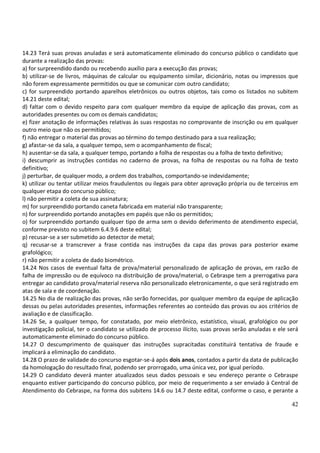 42
14.23 Terá suas provas anuladas e será automaticamente eliminado do concurso público o candidato que
durante a realização das provas:
a) for surpreendido dando ou recebendo auxílio para a execução das provas;
b) utilizar-se de livros, máquinas de calcular ou equipamento similar, dicionário, notas ou impressos que
não forem expressamente permitidos ou que se comunicar com outro candidato;
c) for surpreendido portando aparelhos eletrônicos ou outros objetos, tais como os listados no subitem
14.21 deste edital;
d) faltar com o devido respeito para com qualquer membro da equipe de aplicação das provas, com as
autoridades presentes ou com os demais candidatos;
e) fizer anotação de informações relativas às suas respostas no comprovante de inscrição ou em qualquer
outro meio que não os permitidos;
f) não entregar o material das provas ao término do tempo destinado para a sua realização;
g) afastar-se da sala, a qualquer tempo, sem o acompanhamento de fiscal;
h) ausentar-se da sala, a qualquer tempo, portando a folha de respostas ou a folha de texto definitivo;
i) descumprir as instruções contidas no caderno de provas, na folha de respostas ou na folha de texto
definitivo;
j) perturbar, de qualquer modo, a ordem dos trabalhos, comportando-se indevidamente;
k) utilizar ou tentar utilizar meios fraudulentos ou ilegais para obter aprovação própria ou de terceiros em
qualquer etapa do concurso público;
l) não permitir a coleta de sua assinatura;
m) for surpreendido portando caneta fabricada em material não transparente;
n) for surpreendido portando anotações em papéis que não os permitidos;
o) for surpreendido portando qualquer tipo de arma sem o devido deferimento de atendimento especial,
conforme previsto no subitem 6.4.9.6 deste edital;
p) recusar-se a ser submetido ao detector de metal;
q) recusar-se a transcrever a frase contida nas instruções da capa das provas para posterior exame
grafológico;
r) não permitir a coleta de dado biométrico.
14.24 Nos casos de eventual falta de prova/material personalizado de aplicação de provas, em razão de
falha de impressão ou de equívoco na distribuição de prova/material, o Cebraspe tem a prerrogativa para
entregar ao candidato prova/material reserva não personalizado eletronicamente, o que será registrado em
atas de sala e de coordenação.
14.25 No dia de realização das provas, não serão fornecidas, por qualquer membro da equipe de aplicação
dessas ou pelas autoridades presentes, informações referentes ao conteúdo das provas ou aos critérios de
avaliação e de classificação.
14.26 Se, a qualquer tempo, for constatado, por meio eletrônico, estatístico, visual, grafológico ou por
investigação policial, ter o candidato se utilizado de processo ilícito, suas provas serão anuladas e ele será
automaticamente eliminado do concurso público.
14.27 O descumprimento de quaisquer das instruções supracitadas constituirá tentativa de fraude e
implicará a eliminação do candidato.
14.28 O prazo de validade do concurso esgotar-se-á após dois anos, contados a partir da data de publicação
da homologação do resultado final, podendo ser prorrogado, uma única vez, por igual período.
14.29 O candidato deverá manter atualizados seus dados pessoais e seu endereço perante o Cebraspe
enquanto estiver participando do concurso público, por meio de requerimento a ser enviado à Central de
Atendimento do Cebraspe, na forma dos subitens 14.6 ou 14.7 deste edital, conforme o caso, e perante a
 