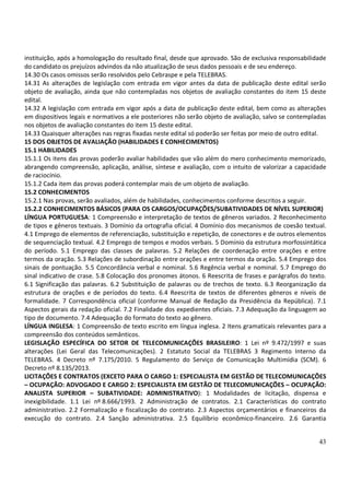 43
instituição, após a homologação do resultado final, desde que aprovado. São de exclusiva responsabilidade
do candidato os prejuízos advindos da não atualização de seus dados pessoais e de seu endereço.
14.30 Os casos omissos serão resolvidos pelo Cebraspe e pela TELEBRAS.
14.31 As alterações de legislação com entrada em vigor antes da data de publicação deste edital serão
objeto de avaliação, ainda que não contempladas nos objetos de avaliação constantes do item 15 deste
edital.
14.32 A legislação com entrada em vigor após a data de publicação deste edital, bem como as alterações
em dispositivos legais e normativos a ele posteriores não serão objeto de avaliação, salvo se contempladas
nos objetos de avaliação constantes do item 15 deste edital.
14.33 Quaisquer alterações nas regras fixadas neste edital só poderão ser feitas por meio de outro edital.
15 DOS OBJETOS DE AVALIAÇÃO (HABILIDADES E CONHECIMENTOS)
15.1 HABILIDADES
15.1.1 Os itens das provas poderão avaliar habilidades que vão além do mero conhecimento memorizado,
abrangendo compreensão, aplicação, análise, síntese e avaliação, com o intuito de valorizar a capacidade
de raciocínio.
15.1.2 Cada item das provas poderá contemplar mais de um objeto de avaliação.
15.2 CONHECIMENTOS
15.2.1 Nas provas, serão avaliados, além de habilidades, conhecimentos conforme descritos a seguir.
15.2.2 CONHECIMENTOS BÁSICOS (PARA OS CARGOS/OCUPAÇÕES/SUBATIVIDADES DE NÍVEL SUPERIOR)
LÍNGUA PORTUGUESA: 1 Compreensão e interpretação de textos de gêneros variados. 2 Reconhecimento
de tipos e gêneros textuais. 3 Domínio da ortografia oficial. 4 Domínio dos mecanismos de coesão textual.
4.1 Emprego de elementos de referenciação, substituição e repetição, de conectores e de outros elementos
de sequenciação textual. 4.2 Emprego de tempos e modos verbais. 5 Domínio da estrutura morfossintática
do período. 5.1 Emprego das classes de palavras. 5.2 Relações de coordenação entre orações e entre
termos da oração. 5.3 Relações de subordinação entre orações e entre termos da oração. 5.4 Emprego dos
sinais de pontuação. 5.5 Concordância verbal e nominal. 5.6 Regência verbal e nominal. 5.7 Emprego do
sinal indicativo de crase. 5.8 Colocação dos pronomes átonos. 6 Reescrita de frases e parágrafos do texto.
6.1 Significação das palavras. 6.2 Substituição de palavras ou de trechos de texto. 6.3 Reorganização da
estrutura de orações e de períodos do texto. 6.4 Reescrita de textos de diferentes gêneros e níveis de
formalidade. 7 Correspondência oficial (conforme Manual de Redação da Presidência da República). 7.1
Aspectos gerais da redação oficial. 7.2 Finalidade dos expedientes oficiais. 7.3 Adequação da linguagem ao
tipo de documento. 7.4 Adequação do formato do texto ao gênero.
LÍNGUA INGLESA: 1 Compreensão de texto escrito em língua inglesa. 2 Itens gramaticais relevantes para a
compreensão dos conteúdos semânticos.
LEGISLAÇÃO ESPECÍFICA DO SETOR DE TELECOMUNICAÇÕES BRASILEIRO: 1 Lei nº 9.472/1997 e suas
alterações (Lei Geral das Telecomunicações). 2 Estatuto Social da TELEBRAS 3 Regimento Interno da
TELEBRAS. 4 Decreto nº 7.175/2010. 5 Regulamento do Serviço de Comunicação Multimídia (SCM). 6
Decreto nº 8.135/2013.
LICITAÇÕES E CONTRATOS (EXCETO PARA O CARGO 1: ESPECIALISTA EM GESTÃO DE TELECOMUNICAÇÕES
– OCUPAÇÃO: ADVOGADO E CARGO 2: ESPECIALISTA EM GESTÃO DE TELECOMUNICAÇÕES – OCUPAÇÃO:
ANALISTA SUPERIOR – SUBATIVIDADE: ADMINISTRATIVO): 1 Modalidades de licitação, dispensa e
inexigibilidade. 1.1 Lei nº 8.666/1993. 2 Administração de contratos. 2.1 Características do contrato
administrativo. 2.2 Formalização e fiscalização do contrato. 2.3 Aspectos orçamentários e financeiros da
execução do contrato. 2.4 Sanção administrativa. 2.5 Equilíbrio econômico-financeiro. 2.6 Garantia
 