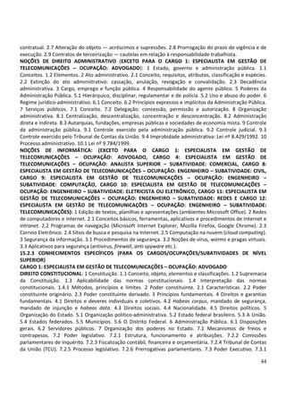 44
contratual. 2.7 Alteração do objeto — acréscimos e supressões. 2.8 Prorrogação do prazo de vigência e de
execução. 2.9 Contratos de terceirização — cautelas em relação à responsabilidade trabalhista.
NOÇÕES DE DIREITO ADMINISTRATIVO (EXCETO PARA O CARGO 1: ESPECIALISTA EM GESTÃO DE
TELECOMUNICAÇÕES – OCUPAÇÃO: ADVOGADO): 1 Estado, governo e administração pública. 1.1
Conceitos. 1.2 Elementos. 2 Ato administrativo. 2.1 Conceito, requisitos, atributos, classificação e espécies.
2.2 Extinção do ato administrativo: cassação, anulação, revogação e convalidação. 2.3 Decadência
administrativa. 3 Cargo, emprego e função pública. 4 Responsabilidade do agente público. 5 Poderes da
Administração Pública. 5.1 Hierárquico, disciplinar, regulamentar e de polícia. 5.2 Uso e abuso do poder. 6
Regime jurídico-administrativo. 6.1 Conceito. 6.2 Princípios expressos e implícitos da Administração Pública.
7 Serviços públicos. 7.1 Conceito. 7.2 Delegação: concessão, permissão e autorização. 8 Organização
administrativa. 8.1 Centralização, descentralização, concentração e desconcentração. 8.2 Administração
direta e indireta. 8.3 Autarquias, fundações, empresas públicas e sociedades de economia mista. 9 Controle
da administração pública. 9.1 Controle exercido pela administração pública. 9.2 Controle judicial. 9.3
Controle exercido pelo Tribunal de Contas da União. 9.4 Improbidade administrativa: Lei nº 8.429/1992. 10
Processo administrativo. 10.1 Lei nº 9.784/1999.
NOÇÕES DE INFORMÁTICA: (EXCETO PARA O CARGO 1: ESPECIALISTA EM GESTÃO DE
TELECOMUNICAÇÕES – OCUPAÇÃO: ADVOGADO, CARGO 4: ESPECIALISTA EM GESTÃO DE
TELECOMUNICAÇÕES – OCUPAÇÃO: ANALISTA SUPERIOR – SUBATIVIDADE: COMERCIAL, CARGO 8:
ESPECIALISTA EM GESTÃO DE TELECOMUNICAÇÕES – OCUPAÇÃO: ENGENHEIRO – SUBATIVIDADE: CIVIL,
CARGO 9: ESPECIALISTA EM GESTÃO DE TELECOMUNICAÇÕES – OCUPAÇÃO: ENGENHEIRO –
SUBATIVIDADE: COMPUTAÇÃO, CARGO 10: ESPECIALISTA EM GESTÃO DE TELECOMUNICAÇÕES –
OCUPAÇÃO: ENGENHEIRO – SUBATIVIDADE: ELETRICISTA OU ELETRÔNICO, CARGO 11: ESPECIALISTA EM
GESTÃO DE TELECOMUNICAÇÕES – OCUPAÇÃO: ENGENHEIRO – SUBATIVIDADE: REDES E CARGO 12:
ESPECIALISTA EM GESTÃO DE TELECOMUNICAÇÕES – OCUPAÇÃO: ENGENHEIRO – SUBATIVIDADE:
TELECOMUNICAÇÕES): 1 Edição de textos, planilhas e apresentações (ambientes Microsoft Office). 2 Redes
de computadores e internet. 2.1 Conceitos básicos, ferramentas, aplicativos e procedimentos de Internet e
intranet. 2.2 Programas de navegação (Microsoft Internet Explorer, Mozilla Firefox, Google Chrome). 2.3
Correio Eletrônico. 2.4 Sítios de busca e pesquisa na Internet. 2.5 Computação na nuvem (cloud computing).
3 Segurança da informação. 3.1 Procedimentos de segurança. 3.2 Noções de vírus, worms e pragas virtuais.
3.3 Aplicativos para segurança (antivírus, firewall, anti-spyware etc.).
15.2.3 CONHECIMENTOS ESPECÍFICOS (PARA OS CARGOS/OCUPAÇÕES/SUBATIVIDADES DE NÍVEL
SUPERIOR)
CARGO 1: ESPECIALISTA EM GESTÃO DE TELECOMUNICAÇÕES – OCUPAÇÃO: ADVOGADO
DIREITO CONSTITUCIONAL: 1 Constituição. 1.1 Conceito, objeto, elementos e classificações. 1.2 Supremacia
da Constituição. 1.3 Aplicabilidade das normas constitucionais. 1.4 Interpretação das normas
constitucionais. 1.4.1 Métodos, princípios e limites. 2 Poder constituinte. 2.1 Características. 2.2 Poder
constituinte originário. 2.3 Poder constituinte derivado. 3 Princípios fundamentais. 4 Direitos e garantias
fundamentais. 4.1 Direitos e deveres individuais e coletivos. 4.2 Habeas corpus, mandado de segurança,
mandado de injunção e habeas data. 4.3 Direitos sociais. 4.4 Nacionalidade. 4.5 Direitos políticos. 5
Organização do Estado. 5.1 Organização político-administrativa. 5.2 Estado federal brasileiro. 5.3 A União.
5.4 Estados federados. 5.5 Municípios. 5.6 O Distrito Federal. 6 Administração Pública. 6.1 Disposições
gerais. 6.2 Servidores públicos. 7 Organização dos poderes no Estado. 7.1 Mecanismos de freios e
contrapesos. 7.2 Poder legislativo. 7.2.1 Estrutura, funcionamento e atribuições. 7.2.2 Comissões
parlamentares de inquérito. 7.2.3 Fiscalização contábil, financeira e orçamentária. 7.2.4 Tribunal de Contas
da União (TCU). 7.2.5 Processo legislativo. 7.2.6 Prerrogativas parlamentares. 7.3 Poder Executivo. 7.3.1
 