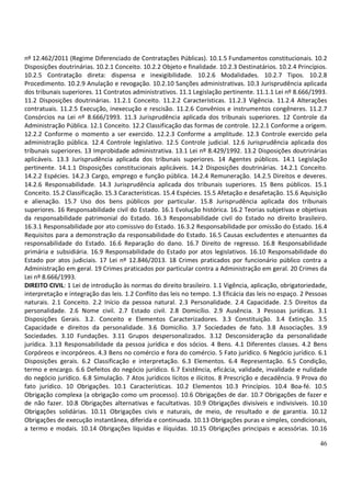 46
nº 12.462/2011 (Regime Diferenciado de Contratações Públicas). 10.1.5 Fundamentos constitucionais. 10.2
Disposições doutrinárias. 10.2.1 Conceito. 10.2.2 Objeto e finalidade. 10.2.3 Destinatários. 10.2.4 Princípios.
10.2.5 Contratação direta: dispensa e inexigibilidade. 10.2.6 Modalidades. 10.2.7 Tipos. 10.2.8
Procedimento. 10.2.9 Anulação e revogação. 10.2.10 Sanções administrativas. 10.3 Jurisprudência aplicada
dos tribunais superiores. 11 Contratos administrativos. 11.1 Legislação pertinente. 11.1.1 Lei nº 8.666/1993.
11.2 Disposições doutrinárias. 11.2.1 Conceito. 11.2.2 Características. 11.2.3 Vigência. 11.2.4 Alterações
contratuais. 11.2.5 Execução, inexecução e rescisão. 11.2.6 Convênios e instrumentos congêneres. 11.2.7
Consórcios na Lei nº 8.666/1993. 11.3 Jurisprudência aplicada dos tribunais superiores. 12 Controle da
Administração Pública. 12.1 Conceito. 12.2 Classificação das formas de controle. 12.2.1 Conforme a origem.
12.2.2 Conforme o momento a ser exercido. 12.2.3 Conforme a amplitude. 12.3 Controle exercido pela
administração pública. 12.4 Controle legislativo. 12.5 Controle judicial. 12.6 Jurisprudência aplicada dos
tribunais superiores. 13 Improbidade administrativa. 13.1 Lei nº 8.429/1992. 13.2 Disposições doutrinárias
aplicáveis. 13.3 Jurisprudência aplicada dos tribunais superiores. 14 Agentes públicos. 14.1 Legislação
pertinente. 14.1.1 Disposições constitucionais aplicáveis. 14.2 Disposições doutrinárias. 14.2.1 Conceito.
14.2.2 Espécies. 14.2.3 Cargo, emprego e função pública. 14.2.4 Remuneração. 14.2.5 Direitos e deveres.
14.2.6 Responsabilidade. 14.3 Jurisprudência aplicada dos tribunais superiores. 15 Bens públicos. 15.1
Conceito. 15.2 Classificação. 15.3 Características. 15.4 Espécies. 15.5 Afetação e desafetação. 15.6 Aquisição
e alienação. 15.7 Uso dos bens públicos por particular. 15.8 Jurisprudência aplicada dos tribunais
superiores. 16 Responsabilidade civil do Estado. 16.1 Evolução histórica. 16.2 Teorias subjetivas e objetivas
da responsabilidade patrimonial do Estado. 16.3 Responsabilidade civil do Estado no direito brasileiro.
16.3.1 Responsabilidade por ato comissivo do Estado. 16.3.2 Responsabilidade por omissão do Estado. 16.4
Requisitos para a demonstração da responsabilidade do Estado. 16.5 Causas excludentes e atenuantes da
responsabilidade do Estado. 16.6 Reparação do dano. 16.7 Direito de regresso. 16.8 Responsabilidade
primária e subsidiária. 16.9 Responsabilidade do Estado por atos legislativos. 16.10 Responsabilidade do
Estado por atos judiciais. 17 Lei nº 12.846/2013. 18 Crimes praticados por funcionário público contra a
Administração em geral. 19 Crimes praticados por particular contra a Administração em geral. 20 Crimes da
Lei nº 8.666/1993.
DIREITO CIVIL: 1 Lei de introdução às normas do direito brasileiro. 1.1 Vigência, aplicação, obrigatoriedade,
interpretação e integração das leis. 1.2 Conflito das leis no tempo. 1.3 Eficácia das leis no espaço. 2 Pessoas
naturais. 2.1 Conceito. 2.2 Início da pessoa natural. 2.3 Personalidade. 2.4 Capacidade. 2.5 Direitos da
personalidade. 2.6 Nome civil. 2.7 Estado civil. 2.8 Domicílio. 2.9 Ausência. 3 Pessoas jurídicas. 3.1
Disposições Gerais. 3.2. Conceito e Elementos Caracterizadores. 3.3 Constituição. 3.4 Extinção. 3.5
Capacidade e direitos da personalidade. 3.6 Domicílio. 3.7 Sociedades de fato. 3.8 Associações. 3.9
Sociedades. 3.10 Fundações. 3.11 Grupos despersonalizados. 3.12 Desconsideração da personalidade
jurídica. 3.13 Responsabilidade da pessoa jurídica e dos sócios. 4 Bens. 4.1 Diferentes classes. 4.2 Bens
Corpóreos e incorpóreos. 4.3 Bens no comércio e fora do comércio. 5 Fato jurídico. 6 Negócio jurídico. 6.1
Disposições gerais. 6.2 Classificação e interpretação. 6.3 Elementos. 6.4 Representação. 6.5 Condição,
termo e encargo. 6.6 Defeitos do negócio jurídico. 6.7 Existência, eficácia, validade, invalidade e nulidade
do negócio jurídico. 6.8 Simulação. 7 Atos jurídicos lícitos e ilícitos. 8 Prescrição e decadência. 9 Prova do
fato jurídico. 10 Obrigações. 10.1 Características. 10.2 Elementos 10.3 Princípios. 10.4 Boa-fé. 10.5
Obrigação complexa (a obrigação como um processo). 10.6 Obrigações de dar. 10.7 Obrigações de fazer e
de não fazer. 10.8 Obrigações alternativas e facultativas. 10.9 Obrigações divisíveis e indivisíveis. 10.10
Obrigações solidárias. 10.11 Obrigações civis e naturais, de meio, de resultado e de garantia. 10.12
Obrigações de execução instantânea, diferida e continuada. 10.13 Obrigações puras e simples, condicionais,
a termo e modais. 10.14 Obrigações líquidas e ilíquidas. 10.15 Obrigações principais e acessórias. 10.16
 