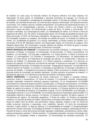 48
de trabalho. 9.1 Justa causa. 9.2 Rescisão indireta. 9.3 Dispensa arbitrária. 9.4 Culpa recíproca. 9.5
Indenização. 10 Aviso prévio. 11 Estabilidade e garantias provisórias de emprego. 11.1 Formas de
estabilidade. 11.2 Despedida e reintegração de empregado estável. 12 Duração do trabalho. 12.1 Jornada
de trabalho. 12.2 Períodos de descanso. 12.3 Intervalo para repouso e alimentação. 12.4 Descanso semanal
remunerado. 12.5 Trabalho noturno e trabalho extraordinário. 12.6 Sistema de compensação de horas. 13
Salário-mínimo. 13.1 Irredutibilidade e garantia. 14 Férias. 14.1 Direito a férias e sua duração. 14.2
Concessão e época das férias. 14.3 Remuneração e abono de férias. 15 Salário e remuneração. 15.1
Conceito e distinções. 15.2 Composição do salário. 15.3 Modalidades de salário. 15.4 Formas e meios de
pagamento do salário. 15.5 13º salário. 16 Equiparação salarial. 16.1 Princípio da igualdade de salário. 16.2
Desvio de função. 17 FGTS. 18 Prescrição e decadência. 19 Segurança e medicina no trabalho. 19.1 CIPA.
19.2 Atividades insalubres ou perigosas. 20 Proteção ao trabalho do menor. 21 Proteção ao trabalho da
mulher. 21.1 Estabilidade da gestante. 21.2 Licença maternidade. 22 Direito coletivo do trabalho. 22.1
Convenção nº 87 da OIT (liberdade sindical). 22.2 Organização sindical. 22.3 Conceito de categoria. 22.4
Categoria diferenciada. 22.5 Convenções e acordos coletivos de trabalho. 23 Direito de greve e serviços
essenciais. 24 Comissões de conciliação prévia. 25 Renúncia e transação.
DIREITO PROCESSUAL DO TRABALHO: 1 Procedimentos nos dissídios individuais. 1.1 Reclamação. 1.2 Jus
postulandi. 1.3 Revelia. 1.4 Exceções. 1.5 Contestação. 1.6 Reconvenção. 1.7 Partes e procuradores. 1.8
Audiência. 1.9 Conciliação. 1.10 Instrução e julgamento. 1.11 Justiça gratuita. 2 Provas no processo do
trabalho. 2.1 Interrogatórios. 2.2 Confissão e consequências. 2.3 Documentos. 2.4 Oportunidade de
juntada. 2.5 Prova técnica. 2.6 Sistemática da realização das perícias. 2.7 Testemunhas. 3 Recursos no
processo do trabalho. 3.1 Disposições gerais. 3.1.1 Efeitos suspensivo e devolutivo. 3.1.2 Recursos no
processo de cognição. 3.1.3 Recursos no processo de execução. 4 Processos de execução. 4.1 Liquidação.
4.2 Modalidades da execução. 4.3 Embargos do executado - impugnação do exequente. 5 Jurisprudência do
Tribunal Superior do Trabalho. 5.1 Súmulas e orientações jurisprudenciais. 6 Prescrição e decadência no
processo do trabalho. 7 Competência da justiça do trabalho. 8 Rito sumaríssimo no dissídio individual. 9
Comissão prévia de conciliação nos dissídios individuais. 10 Ação rescisória no processo do trabalho. 11
Mandado de segurança. 11.1 Cabimento no processo do trabalho. 12 Dissídios coletivos.
DIREITO EMPRESARIAL: 1 Fundamentos do direito empresarial. 1.1 Origem e evolução histórica,
autonomia, fontes e características. 1.2 Teoria da empresa. 1.3 Empresário: conceito, caracterização,
inscrição, capacidade; empresário individual; pequeno empresário. 1.4 Lei Complementar nº 123/2006
(microempresa e empresa de pequeno porte) e suas alterações. 1.5 Prepostos do empresário. 1.6 Institutos
complementares: nome empresarial, estabelecimento empresarial, escrituração. 2 Registro de empresa. 2.1
Órgãos de registro de empresa. 2.2 Atos de registro de empresa. 2.3 Processo decisório do registro de
empresa. 2.4 Inatividade da empresa. 2.5 Empresário irregular. 2.6 Lei nº 8.934/1994 e suas alterações. 3
Propriedade industrial. 3.1 Lei nº 9.279/1996. 3.2 O Instituto Nacional da Propriedade Industrial (INPI). 3.3
Propriedade industrial e direitos autorais. 3.4 Patentes. 3.5 Desenho industrial. 3.6 Marca: espécies. 3.7
Procedimento de registro. 3.8 Indicações geográficas. 4 Títulos de crédito. 4.1 Histórico da legislação
cambiária. 4.2 Conceito de títulos de crédito, características e princípios informadores. 4.3 Classificação dos
títulos de crédito: letra de câmbio, nota promissória, cheque, duplicata, endosso e aval. 4.4 Títulos de
crédito comercial, industrial, à exportação, rural, imobiliário, bancário. 4.5 Letra de arrendamento
mercantil. 5 Ação cambial. 5.1 Ação de regresso. 5.2 Inoponibilidade de exceções. 5.3 Responsabilidade
patrimonial e fraude à execução. 5.4 Embargos do devedor. 5.5 Ação de anulação e substituição de título. 6
Protesto de títulos e outros documentos de dívida: legislação, modalidades, procedimentos, efeitos, ações
judiciais envolvendo o protesto. 7 Direito societário. 7.1 Sociedade empresária: conceito, terminologia, ato
constitutivo. 7.2 Sociedades simples e empresárias. 7.3 Personalização da sociedade empresária. 7.4
 