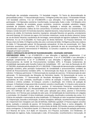 49
Classificação das sociedades empresárias. 7.5 Sociedade irregular. 7.6 Teoria da desconsideração da
personalidade jurídica. 7.7 Desconsideração inversa. 7.8 Regime jurídico dos sócios. 7.9 Sociedade limitada.
7.10 Sociedade anônima. 7.11 Lei nº 6.404/1976 e suas alterações. 7.12 Sociedade em conta de
participação. 7.13 Operações societárias: transformação, incorporação, fusão e cisão. 7.14 Relações entre
sociedades: coligações de sociedades, grupos societários, consórcios, sociedade subsidiária integral,
sociedade de propósito específico. 7.15 Dissolução, liquidação e extinção das sociedades. 7.16
Concentração empresarial e defesa da livre concorrência. 8 Contratos mercantis. 8.1 Características. 8.2
Compra e venda mercantil. 8.3 Contratos bancários: depósito bancário, mútuo bancário, desconto bancário,
abertura de crédito. 8.4 Contratos bancários impróprios: alienação fiduciária em garantia, arrendamento
mercantil (leasing). 8.5 Contrato de seguro. 8.6 Contratos intelectuais: cessão de direito industrial, licença
de uso de direito industrial, transferência de tecnologia, comercialização de logiciário (software). 9 Direito
falimentar. 9.1 Lei nº 11.101/2005. 9.2 Teoria geral do direito falimentar. 9.3 Processo falimentar. 9.4
Pessoa e bens do falido. 9.5 Regime jurídico dos atos e contratos do falido. 9.6 Regime jurídico dos credores
do falido. 9.7 Recuperação judicial. 9.8 Recuperação extrajudicial. 10 Atos de concentração. 10.1 Tipos
(contratos associativos, joint venture) 10.2 Requisitos de submissão de atos de concentração ao CADE
(considerando a portaria interministerial nº 994/2012). 11 Conceito e espécies de tributo, fato gerador,
obrigação principal e acessória.
CARGO 2: ESPECIALISTA EM GESTÃO DE TELECOMUNICAÇÕES – OCUPAÇÃO: CONTADOR
CONTABILIDADE GERAL: 1 Lei nº 6.404/1976 e suas alterações e legislação complementar. 2 Lei
nº 11.638/2007 e suas alterações e legislação complementar. 3 Lei nº 11.941/2009 e suas alterações e
legislação complementar. 4 Lei nº 12.249/2010 e suas alterações e legislação complementar. 5
Pronunciamentos do Comitê de Pronunciamentos Contábeis (CPC). 6 Princípios fundamentais de
contabilidade (aprovados pelo Conselho Federal de Contabilidade - CFC - por meio da Resolução do CFC
nº 750/1993, atualizada pela Resolução CFC nº 1.282/2010). 7 Elaboração de demonstrações contábeis pela
legislação societária, pelos princípios fundamentais da contabilidade e pronunciamentos contábeis do
Comitê de Pronunciamentos Contábeis (CPC). 7.1 Demonstração dos fluxos de caixa (métodos direto e
indireto). 7.2 Balanço patrimonial. 7.3 Demonstração do resultado do exercício. 7.4 Demonstração do valor
adicionado. 7.5 Demonstração das Mutações do Patrimônio Líquido. 7.6 Demonstração de Lucros ou
Prejuízos Acumulados. 7.7 Demonstração do Resultado Abrangente. 8 Disponibilidades – caixa e
equivalentes de caixa: conteúdo, classificação e critérios de avaliação. 9 Contas a receber: conceito,
conteúdo e critérios contábeis. 10 Estoques: conceito e classificação. 10.1 Critérios de avaliação de
estoques. 11 Realizável a longo prazo (não circulante): conceito e classificação. 11.1 Ajuste a valor presente:
cálculo e contabilização de contas ativas e passivas. 12 Instrumentos financeiros: reconhecimento,
mensuração e evidenciação. 12.1 Recuperabilidade de instrumentos financeiros. 13 Mensuração do valor
justo. 13.1 Definição do valor justo. 13.2 Valor justo: aplicação para ativos, passivos e instrumentos
patrimoniais. 13.3 Técnicas para avaliação do valor justo. 14 Contabilização de investimentos em coligadas
e controladas. 14.1 Goodwill. 15 Ativo Imobilizado: conceituação, classificação e conteúdos das contas. 15.1
Critérios de avaliação e mensuração do ativo imobilizado. 15.2 Redução ao valor recuperável (impairment).
15.3 Depreciação, exaustão e amortização. 16 Ativos intangíveis: definição, reconhecimento e mensuração.
16.1 Impairment test: intangíveis com vida útil definida, indefinida e goodwill. 17 Passivo exigível: conceitos
gerais, avaliação e conteúdo do passivo. 18 Fornecedores, obrigações fiscais e outras obrigações. 19
Empréstimos e financiamentos, debêntures e outros títulos de dívida. 20 Provisões, passivos contingentes e
ativos contingentes. 21 Patrimônio Líquido. 21.1 Reservas de capital. 21.2 Ajustes de avaliação patrimonial.
21.3 Reservas de lucros. 21.4 Ações em tesouraria. 21.5 Prejuízos acumulados. 21.6 Dividendos. 22
Combinação de negócios, fusão, incorporação e cisão. 23 Concessões: reconhecimento e mensuração. 24
 