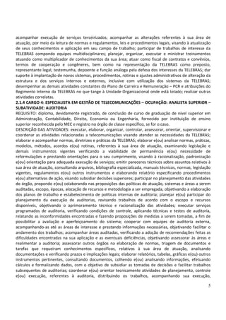 5
acompanhar execução de serviços terceirizados; acompanhar as alterações referentes à sua área de
atuação, por meio da leitura de normas e regulamentos, leis e procedimentos legais, visando à atualização
de seus conhecimentos e aplicação em seu campo de trabalho; participar de trabalhos de interesse da
TELEBRAS compondo equipes multidisciplinares; planejar, organizar, executar e ministrar treinamentos
atuando como multiplicador de conhecimentos da sua área; atuar como fiscal de contratos e convênios,
termos de cooperação e congêneres, bem como na representação da TELEBRAS como preposto,
representante legal, testemunha, depoente e função análoga pela defesa dos interesses da TELEBRAS; dar
suporte à implantação de novos sistemas, procedimentos, rotinas e ajustes administrativos de alteração da
estrutura e dos serviços internos e externos, inclusive com utilização dos sistemas da TELEBRAS;
desempenhar as demais atividades constantes do Plano de Carreira e Remuneração – PCR e atribuições do
Regimento Interno da TELEBRAS no que tange à Unidade Organizacional onde está lotado; realizar outras
atividades correlatas.
2.1.4 CARGO 4: ESPECIALISTA EM GESTÃO DE TELECOMUNICAÇÕES – OCUPAÇÃO: ANALISTA SUPERIOR –
SUBATIVIDADE: AUDITORIA
REQUISITO: diploma, devidamente registrado, de conclusão de curso de graduação de nível superior em
Administração, Contabilidade, Direito, Economia ou Engenharia, fornecido por instituição de ensino
superior reconhecida pelo MEC e registro no órgão de classe específico, se for o caso.
DESCRIÇÃO DAS ATIVIDADES: executar, elaborar, organizar, controlar, assessorar, orientar, supervisionar e
coordenar as atividades relacionadas a telecomunicações visando atender as necessidades da TELEBRAS;
elaborar e acompanhar normas, diretrizes e práticas da TELEBRAS; elaborar e(ou) analisar normas, práticas,
modelos, métodos, acordos e(ou) rotinas, referentes à sua área de atuação, examinando legislação e
demais instrumentos vigentes verificando a viabilidade de permanência e(ou) necessidade de
reformulações e prestando orientações para o seu cumprimento, visando à racionalização, padronização
e(ou) orientação para adequada execução de serviços; emitir pareceres técnicos sobre assuntos relativos à
sua área de atuação, consultando arquivos, bibliografia especializada, manuais técnicos, normas, legislação
vigentes, regulamentos e(ou) outros instrumentos e elaborando relatório especificando procedimentos
e(ou) alternativas de ação, visando subsidiar decisões superiores; participar no planejamento das atividades
do órgão, propondo e(ou) colaborando nas proposições das políticas de atuação, sistemas e áreas a serem
auditadas, escopo, épocas, alocação de recursos e metodologia a ser empregada, objetivando a elaboração
dos planos de trabalho e estabelecimento de políticas internas de auditoria; planejar e(ou) participar do
planejamento da execução de auditorias, revisando trabalhos de acordo com o escopo e recursos
disponíveis, objetivando o aprimoramento técnico e racionalização das atividades; executar serviços
programados de auditoria, verificando condições de controle, aplicando técnicas e testes de auditoria,
relatando as inconformidades encontradas e fazendo proposições de medidas a serem tomadas, a fim de
possibilitar a avaliação e aperfeiçoamento do sistema; cooperar com equipes de auditoria externa,
acompanhando-as até as áreas de interesse e prestando informações necessárias, objetivando facilitar o
andamento dos trabalhos; acompanhar áreas auditadas, verificando a adoção de recomendações feitas as
dificuldades encontradas na sua aplicação e as eventuais deficiências, objetivando assessorar às áreas e
realimentar a auditoria; assessorar outros órgãos na elaboração de normas, triagem de documentos e
tarefas que requeiram conhecimentos específicos, relativos à sua área de atuação, analisando
documentações e verificando prazos e implicações legais; elaborar relatórios, tabelas, gráficos e(ou) outros
instrumentos pertinentes, consultando documentos, colhendo e(ou) analisando informações, efetuando
cálculos e formalizando dados, com o objetivo de subsidiar as tomadas de decisões e facilitar trabalhos
subsequentes de auditorias; coordenar e(ou) orientar tecnicamente atividades de planejamento, controle
e(ou) execução, referentes à auditoria, distribuindo os trabalhos, acompanhando sua execução,
 
