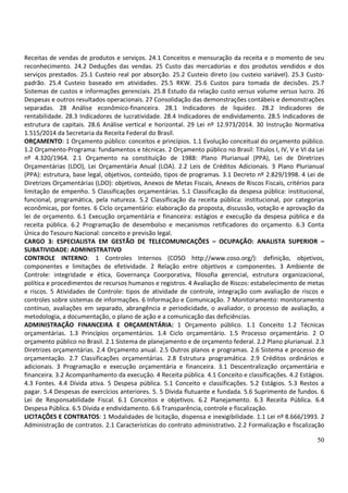 50
Receitas de vendas de produtos e serviços. 24.1 Conceitos e mensuração da receita e o momento de seu
reconhecimento. 24.2 Deduções das vendas. 25 Custo das mercadorias e dos produtos vendidos e dos
serviços prestados. 25.1 Custeio real por absorção. 25.2 Custeio direto (ou custeio variável). 25.3 Custo-
padrão. 25.4 Custeio baseado em atividades. 25.5 RKW. 25.6 Custos para tomada de decisões. 25.7
Sistemas de custos e informações gerenciais. 25.8 Estudo da relação custo versus volume versus lucro. 26
Despesas e outros resultados operacionais. 27 Consolidação das demonstrações contábeis e demonstrações
separadas. 28 Análise econômico-financeira. 28.1 Indicadores de liquidez. 28.2 Indicadores de
rentabilidade. 28.3 Indicadores de lucratividade. 28.4 Indicadores de endividamento. 28.5 Indicadores de
estrutura de capitais. 28.6 Análise vertical e horizontal. 29 Lei nº 12.973/2014. 30 Instrução Normativa
1.515/2014 da Secretaria da Receita Federal do Brasil.
ORÇAMENTO: 1 Orçamento público: conceitos e princípios. 1.1 Evolução conceitual do orçamento público.
1.2 Orçamento-Programa: fundamentos e técnicas. 2 Orçamento público no Brasil: Títulos I, IV, V e VI da Lei
nº 4.320/1964. 2.1 Orçamento na constituição de 1988: Plano Plurianual (PPA), Lei de Diretrizes
Orçamentárias (LDO), Lei Orçamentária Anual (LOA). 2.2 Leis de Créditos Adicionais. 3 Plano Plurianual
(PPA): estrutura, base legal, objetivos, conteúdo, tipos de programas. 3.1 Decreto nº 2.829/1998. 4 Lei de
Diretrizes Orçamentárias (LDO): objetivos, Anexos de Metas Fiscais, Anexos de Riscos Fiscais, critérios para
limitação de empenho. 5 Classificações orçamentárias. 5.1 Classificação da despesa pública: institucional,
funcional, programática, pela natureza. 5.2 Classificação da receita pública: institucional, por categorias
econômicas, por fontes. 6 Ciclo orçamentário: elaboração da proposta, discussão, votação e aprovação da
lei de orçamento. 6.1 Execução orçamentária e financeira: estágios e execução da despesa pública e da
receita pública. 6.2 Programação de desembolso e mecanismos retificadores do orçamento. 6.3 Conta
Única do Tesouro Nacional: conceito e previsão legal.
CARGO 3: ESPECIALISTA EM GESTÃO DE TELECOMUNICAÇÕES – OCUPAÇÃO: ANALISTA SUPERIOR –
SUBATIVIDADE: ADMINISTRATIVO
CONTROLE INTERNO: 1 Controles Internos (COSO http://www.coso.org/): definição, objetivos,
componentes e limitações de efetividade. 2 Relação entre objetivos e componentes. 3 Ambiente de
Controle: integridade e ética, Governança Coorporativa, filosofia gerencial, estrutura organizacional,
política e procedimentos de recursos humanos e registros. 4 Avaliação de Riscos: estabelecimento de metas
e riscos. 5 Atividades de Controle: tipos de atividade de controle, integração com avaliação de riscos e
controles sobre sistemas de informações. 6 Informação e Comunicação. 7 Monitoramento: monitoramento
contínuo, avaliações em separado, abrangência e periodicidade, o avaliador, o processo de avaliação, a
metodologia, a documentação, o plano de ação e a comunicação das deficiências.
ADMINISTRAÇÃO FINANCEIRA E ORÇAMENTÁRIA: 1 Orçamento público. 1.1 Conceito 1.2 Técnicas
orçamentárias. 1.3 Princípios orçamentários. 1.4 Ciclo orçamentário. 1.5 Processo orçamentário. 2 O
orçamento público no Brasil. 2.1 Sistema de planejamento e de orçamento federal. 2.2 Plano plurianual. 2.3
Diretrizes orçamentárias. 2.4 Orçamento anual. 2.5 Outros planos e programas. 2.6 Sistema e processo de
orçamentação. 2.7 Classificações orçamentárias. 2.8 Estrutura programática. 2.9 Créditos ordinários e
adicionais. 3 Programação e execução orçamentária e financeira. 3.1 Descentralização orçamentária e
financeira. 3.2 Acompanhamento da execução. 4 Receita pública. 4.1 Conceito e classificações. 4.2 Estágios.
4.3 Fontes. 4.4 Dívida ativa. 5 Despesa pública. 5.1 Conceito e classificações. 5.2 Estágios. 5.3 Restos a
pagar. 5.4 Despesas de exercícios anteriores. 5. 5 Dívida flutuante e fundada. 5.6 Suprimento de fundos. 6
Lei de Responsabilidade Fiscal. 6.1 Conceitos e objetivos. 6.2 Planejamento. 6.3 Receita Pública. 6.4
Despesa Pública. 6.5 Dívida e endividamento. 6.6 Transparência, controle e fiscalização.
LICITAÇÕES E CONTRATOS: 1 Modalidades de licitação, dispensa e inexigibilidade. 1.1 Lei nº 8.666/1993. 2
Administração de contratos. 2.1 Características do contrato administrativo. 2.2 Formalização e fiscalização
 