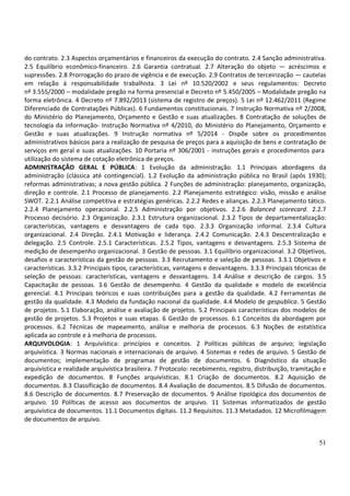 51
do contrato. 2.3 Aspectos orçamentários e financeiros da execução do contrato. 2.4 Sanção administrativa.
2.5 Equilíbrio econômico-financeiro. 2.6 Garantia contratual. 2.7 Alteração do objeto — acréscimos e
supressões. 2.8 Prorrogação do prazo de vigência e de execução. 2.9 Contratos de terceirização — cautelas
em relação à responsabilidade trabalhista. 3 Lei nº 10.520/2002 e seus regulamentos: Decreto
nº 3.555/2000 – modalidade pregão na forma presencial e Decreto nº 5.450/2005 – Modalidade pregão na
forma eletrônica. 4 Decreto nº 7.892/2013 (sistema de registro de preços). 5 Lei nº 12.462/2011 (Regime
Diferenciado de Contratações Públicas). 6 Fundamentos constitucionais. 7 Instrução Normativa nº 2/2008,
do Ministério do Planejamento, Orçamento e Gestão e suas atualizações. 8 Contratação de soluções de
tecnologia da informação- Instrução Normativa nº 4/2010, do Ministério do Planejamento, Orçamento e
Gestão e suas atualizações. 9 Instrução normativa nº 5/2014 - Dispõe sobre os procedimentos
administrativos básicos para a realização de pesquisa de preços para a aquisição de bens e contratação de
serviços em geral e suas atualizações. 10 Portaria nº 306/2001 - instruções gerais e procedimentos para
utilização do sistema de cotação eletrônica de preços.
ADMINISTRAÇÃO GERAL E PÚBLICA: 1 Evolução da administração. 1.1 Principais abordagens da
administração (clássica até contingencial). 1.2 Evolução da administração pública no Brasil (após 1930);
reformas administrativas; a nova gestão pública. 2 Funções de administração: planejamento, organização,
direção e controle. 2.1 Processo de planejamento. 2.2 Planejamento estratégico: visão, missão e análise
SWOT. 2.2.1 Análise competitiva e estratégias genéricas. 2.2.2 Redes e alianças. 2.2.3 Planejamento tático.
2.2.4 Planejamento operacional. 2.2.5 Administração por objetivos. 2.2.6 Balanced scorecard. 2.2.7
Processo decisório. 2.3 Organização. 2.3.1 Estrutura organizacional. 2.3.2 Tipos de departamentalização:
características, vantagens e desvantagens de cada tipo. 2.3.3 Organização informal. 2.3.4 Cultura
organizacional. 2.4 Direção. 2.4.1 Motivação e liderança. 2.4.2 Comunicação. 2.4.3 Descentralização e
delegação. 2.5 Controle. 2.5.1 Características. 2.5.2 Tipos, vantagens e desvantagens. 2.5.3 Sistema de
medição de desempenho organizacional. 3 Gestão de pessoas. 3.1 Equilíbrio organizacional. 3.2 Objetivos,
desafios e características da gestão de pessoas. 3.3 Recrutamento e seleção de pessoas. 3.3.1 Objetivos e
características. 3.3.2 Principais tipos, características, vantagens e desvantagens. 3.3.3 Principais técnicas de
seleção de pessoas: características, vantagens e desvantagens. 3.4 Análise e descrição de cargos. 3.5
Capacitação de pessoas. 3.6 Gestão de desempenho. 4 Gestão da qualidade e modelo de excelência
gerencial. 4.1 Principais teóricos e suas contribuições para a gestão da qualidade. 4.2 Ferramentas de
gestão da qualidade. 4.3 Modelo da fundação nacional da qualidade. 4.4 Modelo de gespublica. 5 Gestão
de projetos. 5.1 Elaboração, análise e avaliação de projetos. 5.2 Principais características dos modelos de
gestão de projetos. 5.3 Projetos e suas etapas. 6 Gestão de processos. 6.1 Conceitos da abordagem por
processos. 6.2 Técnicas de mapeamento, análise e melhoria de processos. 6.3 Noções de estatística
aplicada ao controle e à melhoria de processos.
ARQUIVOLOGIA: 1 Arquivística: princípios e conceitos. 2 Políticas públicas de arquivo; legislação
arquivística. 3 Normas nacionais e internacionais de arquivo. 4 Sistemas e redes de arquivo. 5 Gestão de
documentos; implementação de programas de gestão de documentos. 6 Diagnóstico da situação
arquivística e realidade arquivística brasileira. 7 Protocolo: recebimento, registro, distribuição, tramitação e
expedição de documentos. 8 Funções arquivísticas. 8.1 Criação de documentos. 8.2 Aquisição de
documentos. 8.3 Classificação de documentos. 8.4 Avaliação de documentos. 8.5 Difusão de documentos.
8.6 Descrição de documentos. 8.7 Preservação de documentos. 9 Análise tipológica dos documentos de
arquivo. 10 Políticas de acesso aos documentos de arquivo. 11 Sistemas informatizados de gestão
arquivística de documentos. 11.1 Documentos digitais. 11.2 Requisitos. 11.3 Metadados. 12 Microfilmagem
de documentos de arquivo.
 