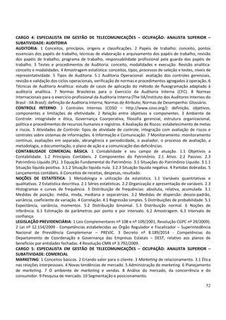 52
CARGO 4: ESPECIALISTA EM GESTÃO DE TELECOMUNICAÇÕES – OCUPAÇÃO: ANALISTA SUPERIOR –
SUBATIVIDADE: AUDITORIA
AUDITORIA: 1 Conceitos, princípios, origens e classificações. 2 Papéis de trabalho: conceito, pontos
essenciais dos papéis de trabalho, técnicas de elaboração e arquivamento dos papéis de trabalho, revisão
dos papéis de trabalho, programa de trabalho, responsabilidade profissional pela guarda dos papéis de
trabalho. 3 Testes e procedimentos de Auditoria: conceito, modalidades e execução. Revisão analítica:
conceito e modalidades. 4 Amostragem estatística: conceitos, tipos, processos de seleção e testes, níveis de
representatividade. 5 Tipos de Auditoria. 5.1 Auditoria Operacional: avaliação dos controles gerenciais,
revisão e validação dos ciclos operacionais, verificação de normas e procedimentos agregados à operação. 6
Técnicas de Auditoria Analítica: estudo de casos de aplicação do método de fluxogramação adaptado à
auditoria analítica. 7 Normas Brasileiras para o Exercício da Auditoria Interna (CFC). 8 Normas
Internacionais para o exercício profissional da Auditoria Interna (The IIA/Instituto dos Auditores Internos do
Brasil - IIA Brasil): definição de Auditoria Interna; Normas de Atributo; Normas de Desempenho: Glossário.
CONTROLE INTERNO: 1 Controles Internos (COSO – http://www.coso.org/): definição, objetivos,
componentes e limitações de efetividade. 2 Relação entre objetivos e componentes. 3 Ambiente de
Controle: integridade e ética, Governança Coorporativa, filosofia gerencial, estrutura organizacional,
política e procedimentos de recursos humanos e registros. 4 Avaliação de Riscos: estabelecimento de metas
e riscos. 5 Atividades de Controle: tipos de atividade de controle, integração com avaliação de riscos e
controles sobre sistemas de informações. 6 Informação e Comunicação. 7 Monitoramento: monitoramento
contínuo, avaliações em separado, abrangência e periodicidade, o avaliador, o processo de avaliação, a
metodologia, a documentação, o plano de ação e a comunicação das deficiências.
CONTABILIDADE COMERCIAL BÁSICA. 1 Contabilidade e seu campo de atuação. 1.1 Objetivos a
Contabilidade. 1.2 Princípios Contábeis. 2 Componentes do Patrimônio. 2.1 Ativo. 2.2 Passivo. 2.3
Patrimônio Líquido (PL). 3 Equação Fundamental do Patrimônio. 3.1 Situações do Patrimônio Líquido. 3.1.1
Situação líquida positiva. 3.1.2 Situação líquida nula. 3.2.3 Situação líquida negativa. 4 Partidas dobradas. 5
Lançamentos contábeis. 6 Conceitos de receitas, despesas, resultado.
NOÇÕES DE ESTATÍSTICA: 1 Metodologia e utilização da estatística. 1.1 Variáveis quantitativas e
qualitativas. 2 Estatística descritiva. 2.1 Séries estatísticas. 2.2 Organização e apresentação de variáveis. 2.3
Histogramas e curvas de frequência. 3 Distribuição de frequências: absoluta, relativa, acumulada. 3.1
Medidas de posição: média, moda, mediana e separatrizes. 3.2 Medidas de dispersão: desvio-padrão,
variância, coeficiente de variação. 4 Correlação. 4.1 Regressão simples. 5 Distribuições de probabilidade. 5.1
Expectância, variância, momentos. 5.2 Distribuição binomial. 5.3 Distribuição normal. 6 Noções de
inferência. 6.1 Estimação de parâmetros por ponto e por intervalo. 6.2 Amostragem. 6.3 Intervalo de
confiança.
LEGISLAÇÃO PREVIDENCIÁRIA: 1 Leis Complementares nº 108 e nº 109/2001, Resolução CGPC nº 29/2009).
2 Lei nº 12.154/2009 - Competências estabelecidas ao Órgão Regulador e Fiscalizador – Superintedência
Nacional de Previdência Complemenar – PREVIC. 3 Decreto nº 8.189/2014 - Competências do
Departamento de Coordenação e Governança das Empresas Estatais – DEST, relativo aos planos de
benefícios por entidades fechadas. 4 Resolução CMN nº 3.792/2009.
CARGO 5: ESPECIALISTA EM GESTÃO DE TELECOMUNICAÇÕES – OCUPAÇÃO: ANALISTA SUPERIOR –
SUBATIVIDADE: COMERCIAL
MARKETING: 1 Conceitos básicos. 2 Criando valor para o cliente. 3 Marketing de relacionamento. 3.1 Ética
nas relações interpessoais. 4 Novas tendências de mercado. 5 Administração de marketing. 6 Planejamento
de marketing. 7 O ambiente de marketing e vendas. 8 Análise do mercado, da concorrência e do
consumidor. 9 Pesquisa de mercado. 10 Segmentação e posicionamento.
 