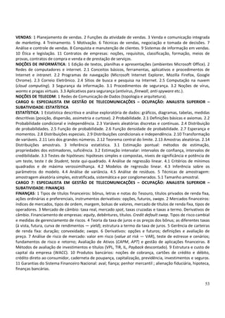 53
VENDAS: 1 Planejamento de vendas. 2 Funções da atividade de vendas. 3 Venda e comunicação integrada
de marketing. 4 Treinamento. 5 Motivação. 6 Técnicas de vendas, negociação e tomada de decisões. 7
Análise e controle de vendas. 8 Conquista e manutenção de clientes. 9 Sistemas de informação em vendas.
10 Ética e legislação. 11 Contratos de empresas: noções, requisitos, classificação, formação, meios de
provas, contratos de compra e venda e de prestação de serviços.
NOÇÕES DE INFORMÁTICA: 1 Edição de textos, planilhas e apresentações (ambientes Microsoft Office). 2
Redes de computadores e internet. 2.1 Conceitos básicos, ferramentas, aplicativos e procedimentos de
Internet e intranet. 2.2 Programas de navegação (Microsoft Internet Explorer, Mozilla Firefox, Google
Chrome). 2.3 Correio Eletrônico. 2.4 Sítios de busca e pesquisa na Internet. 2.5 Computação na nuvem
(cloud computing). 3 Segurança da informação. 3.1 Procedimentos de segurança. 3.2 Noções de vírus,
worms e pragas virtuais. 3.3 Aplicativos para segurança (antivírus, firewall, anti-spyware etc.).
NOÇÕES DE TELECOM: 1 Redes de Comunicação de Dados (topologia e arquitetura).
CARGO 6: ESPECIALISTA EM GESTÃO DE TELECOMUNICAÇÕES – OCUPAÇÃO: ANALISTA SUPERIOR –
SUBATIVIDADE: ESTATÍSTICA
ESTATÍSTICA: 1 Estatística descritiva e análise exploratória de dados: gráficos, diagramas, tabelas, medidas
descritivas (posição, dispersão, assimetria e curtose). 2 Probabilidade. 2.1 Definições básicas e axiomas. 2.2
Probabilidade condicional e independência. 2.3 Variáveis aleatórias discretas e contínuas. 2.4 Distribuição
de probabilidades. 2.5 Função de probabilidade. 2.6 Função densidade de probabilidade. 2.7 Esperança e
momentos. 2.8 Distribuições especiais. 2.9 Distribuições condicionais e independência. 2.10 Transformação
de variáveis. 2.11 Leis dos grandes números. 2.12 Teorema central do limite. 2.13 Amostras aleatórias. 2.14
Distribuições amostrais. 3 Inferência estatística. 3.1 Estimação pontual: métodos de estimação,
propriedades dos estimadores, suficiência. 3.2 Estimação intervalar: intervalos de confiança, intervalos de
credibilidade. 3.3 Testes de hipóteses: hipóteses simples e compostas, níveis de significância e potência de
um teste, teste t de Student, teste qui-quadrado. 4 Análise de regressão linear. 4.1 Critérios de mínimos
quadrados e de máxima verossimilhança. 4.2 Modelos de regressão linear. 4.3 Inferência sobre os
parâmetros do modelo. 4.4 Análise de variância. 4.5 Análise de resíduos. 5 Técnicas de amostragem:
amostragem aleatória simples, estratificada, sistemática e por conglomerados. 5.1 Tamanho amostral.
CARGO 7: ESPECIALISTA EM GESTÃO DE TELECOMUNICAÇÕES – OCUPAÇÃO: ANALISTA SUPERIOR –
SUBATIVIDADE: FINANÇAS
FINANÇAS: 1 Tipos de títulos financeiros: bônus, letras e notas do Tesouro, títulos privados de renda fixa,
ações ordinárias e preferenciais, instrumentos derivativos: opções, futuros, swaps. 2 Mercados financeiros:
índices de mercados, tipos de ordem, margem, bolsas de valores, mercado de títulos de renda fixa, tipos de
operadores. 3 Mercado de câmbio: taxa real, mercado spot, taxas cruzadas e taxas a termo. Derivativos de
câmbio. Financiamento de empresas: equity, debêntures, títulos. Credit default swap. Tipos de risco cambial
e medidas de gerenciamento de riscos. 4 Teoria da taxa de juros e os preços dos bônus; as diferentes taxas
(à vista, futura, curva de rendimentos — yield); estrutura a termo da taxa de juros. 5 Gerência de carteiras
de renda fixa: duração; convexidade; swaps. 6 Derivativos: opções e futuros; definições e avaliação de
preço. 7 Análise de risco de mercado: valor em risco (value at risk — VAR), teste de estresse e cenários;
fundamentos de risco e retorno; Avaliação de Ativos (CAPM, APT) e gestão de aplicações financeiras. 8
Métodos de avaliação de investimentos e títulos (VPL, TIR, IL, Payback descontado). 9 Estrutura e custo de
capital da empresa (WACC). 10 Produtos bancários: noções de cobrança, cartões de crédito e débito,
crédito direto ao consumidor, caderneta de poupança, capitalização, previdência, investimentos e seguros.
11 Garantias do Sistema Financeiro Nacional: aval; fiança; penhor mercantil ; alienação fiduciária, hipoteca,
finanças bancárias.
 