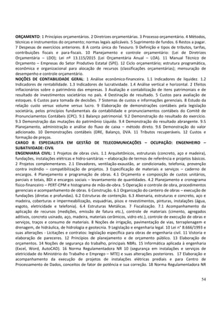 54
ORÇAMENTO: 1 Princípios orçamentários. 2 Diretrizes orçamentárias. 3 Processo orçamentário. 4 Métodos,
técnicas e instrumentos do orçamento; normas legais aplicáveis. 5 Suprimento de fundos. 6 Restos a pagar.
7 Despesas de exercícios anteriores. 8 A conta única do Tesouro. 9 Definição e tipos de tributos, tarifas,
contribuições fiscais e para-fiscais. 10 Planejamento e controle orçamentário: (Lei de Diretrizes
Orçamentária – LDO); Lei nº 13.115/2015 (Lei Orçamentária Anual – LOA). 11 Manual Técnico de
Orçamento – Empresas do Setor Produtivo Estatal (SPE). 12 Ciclo orçamentário; estrutura programática,
econômica e organizacional para alocação de recursos (classificações orçamentárias); mensuração de
desempenho e controle orçamentário.
NOÇÕES DE CONTABILIDADE GERAL: 1 Análise econômico-financeira. 1.1 Indicadores de liquidez. 1.2
Indicadores de rentabilidade. 1.3 Indicadores de lucratividade. 1.4 Análise vertical e horizontal. 2 Efeitos
inflacionários sobre o patrimônio das empresas. 3 Avaliação e contabilização de itens patrimoniais e de
resultado de investimentos societários no país. 4 Destinação de resultado. 5 Custos para avaliação de
estoques. 6 Custos para tomada de decisões. 7 Sistemas de custos e informações gerenciais. 8 Estudo da
relação custo versus volume versus lucro. 9 Elaboração de demonstrações contábeis pela legislação
societária, pelos princípios fundamentais da contabilidade e pronunciamentos contábeis do Comitê de
Pronunciamentos Contábeis (CPC). 9.1 Balanço patrimonial. 9.2 Demonstração do resultado do exercício.
9.3 Demonstração das mutações do patrimônio Líquido. 9.4 Demonstração do resultado abrangente. 9.5
Planejamento, administração e análise do fluxo de caixa – método direto. 9.6 Demonstração do valor
adicionado. 10 Demonstrações contábeis (DRE, Balanço, DVA. 11 Tributos recuperáveis. 12 Custos e
formação de preços.
CARGO 8: ESPECIALISTA EM GESTÃO DE TELECOMUNICAÇÕES – OCUPAÇÃO: ENGENHEIRO –
SUBATIVIDADE: CIVIL
ENGENHARIA CIVIL: 1 Projetos de obras civis. 1.1 Arquitetônicos, estruturais (concreto, aço e madeira),
fundações, instalações elétricas e hidro-sanitárias – elaboração de termos de referência e projetos básicos.
2 Projetos complementares. 2.1 Elevadores, ventilação-exaustão, ar condicionado, telefonia, prevenção
contra incêndio – compatibilização de projetos. 3 Especificação de materiais e serviços – caderno de
encargos. 4 Planejamento e programação de obras. 4.1 Orçamento e composição de custos unitários,
parciais e totais, BDI e encargos sociais – levantamento de quantidades. 4.2 Planejamento e cronograma
físico-financeiro – PERT-CPM e histograma de mão-de-obra. 5 Operação e controle de obra, procedimentos
gerenciais e acompanhamento de obras. 6 Construção. 6.1 Organização do canteiro de obras – execução de
fundações (diretas e profundas). 6.2 Estruturas de contenção. 6.3 Alvenaria, estruturas e concreto, aço e
madeira, coberturas e impermeabilização, esquadrias, pisos e revestimentos, pinturas, instalações (água,
esgoto, eletricidade e telefonia). 6.4 Estruturas Metálicas. 7 Fiscalização. 7.1 Acompanhamento da
aplicação de recursos (medições, emissão de fatura etc.), controle de materiais (cimento, agregados
aditivos, concreto usinado, aço, madeira, materiais cerâmicos, vidro etc.), controle de execução de obras e
serviços, traços e consumo de materiais. 8 Noções de irrigação, pavimentação de vias, terraplenagem e
drenagem, de hidráulica, de hidrologia e geotecnia. 9 Legislação e engenharia legal. 10 Lei n° 8.666/1993 e
suas alterações - Licitações e contratos: legislação específica para obras de engenharia civil. 11 Vistoria e
elaboração de pareceres. 12 Princípios de planejamento e de orçamento público. 13 Elaboração de
orçamentos. 14 Noções de segurança do trabalho, principais NBRs. 15 Informática aplicada à engenharia
(Excel, Word, AutoCAD). 16 Norma Regulamentadora NR 10 (segurança em instalações e serviços de
eletricidade do Ministério do Trabalho e Emprego – MTE) e suas alterações posteriores. 17 Elaboração e
acompanhamento da execução de projetos de instalações elétricas prediais e para Centro de
Processamento de Dados, conceitos de fator de potência e sua correção. 18 Norma Regulamentadora NR
 