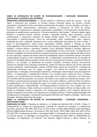 56
CARGO 10: ESPECIALISTA EM GESTÃO DE TELECOMUNICAÇÕES – OCUPAÇÃO: ENGENHEIRO –
SUBATIVIDADE: ELETRICISTA OU ELETRÔNICO
ENGENHARIA ELÉTRICA/ELETRÔNICA: 1 Circuitos elétricos e eletrônicos: teoria de circuitos – leis que
regem e elementos que compõem os circuitos lineares; teoremas básicos de circuitos; circuitos
equivalentes; quadripolos; fontes controladas; transformadas de Laplace e Fourier aplicadas a circuitos. 2
Eletrônica: diodos semicondutores, transistores bipolares e transistores de efeito de campo:
funcionamento, características e aplicações; polarização e estabilidade. 3 Funcionamento, características e
aplicações de amplificadores operacionais. 4 Circuitos eletrônicos não lineares. 5 Sistemas digitais: lógica
booleana e aritmética binária; variáveis, funções e operações binárias; bases numéricas; circuitos
combinacionais e sequenciais; máquinas de estado; famílias lógicas: TTL e CMOS. 6 Sistemas de
comunicação e telecomunicações: teoria da comunicação; sinais: características, tipos, espectro;
modulação de sinais: amplitude frequência, fase e pulso; codificação; transmissão de sinais e dados. 7
Ruído. 8 Eletromagnetismo: ondas planas; polarização, reflexão, refração e difração de ondas
eletromagnéticas; linhas de transmissão e guias de onda; antenas, irradiação e propagação. 9 Sistemas de
medição e controle elétrico e eletrônico; medição e erro: definições; exatidão e precisão; algarismos
significativos; tipos de erro; análise estatística e probabilidade de erros; erros-limite. 10 Engenharia de
controle: modelagem de sistemas dinâmicos; resposta transitória e permanente; diagrama de blocos e fluxo
de sinal; equações e variáveis de estado; critérios de estabilidade; análise nos domínios tempo e frequência
compensadores de ganho e fase; controladores PID. 11 Elaboração e acompanhamento da execução de
projetos de instalações elétricas prediais e para Centro de Processamento de Dados, conceitos de fator de
potência e sua correção. 12 Dispositivos de manobra, proteção, comandos elétricos, aterramentos,
sistemas de proteção contra descargas atmosféricas, noções de máquinas elétricas de corrente alternada
(motores, geradores, transformadores), sistemas UPS/No Break, chaves de transferência. 13 Noções de
cabeamento estruturado para voz, dados e imagem. 13.1 Sistema de controle e supervisão de
equipamentos e instalações, interpretação de desenhos e simbologias relacionadas às áreas de engenharia
elétrica. 14 Subestações e equipamentos elétricos. 14.1 Arranjos típicos, malhas de terra e sistemas
auxiliares. 14.2 Equipamentos de manobra em alta tensão. 14.2.1 Chaves e disjuntores. 14.3 Para-raios.
14.4 Transformador de potencial e de corrente. 14.5 Relés e suas funções nos sistemas de energia. 14.5.1
Princípios e características de operação, tipos básicos. 15 Circuitos trifásicos e análise de faltas em sistemas
de energia elétrica. 15.1 Tipos de ligação de cargas. 15.2 Tensão, corrente, potência, e fator de potência em
circuitos equilibrados e desequilibrados. 15.3 Representação de sistemas em “por unidade” (pu). 15.4
Componentes simétricos e faltas simétricas e assimétricas. 16 Instalações elétricas em baixa tensão. 16.1
Projeto de instalações prediais e industriais. 16.2 Acionamentos elétricos. 16.2.1 Motores elétricos de
indução e diagramas de comando. 16.3 Segurança em instalações elétricas. 17 Norma Regulamentadora NR
10 (segurança em instalações e serviços de eletricidade do Ministério do Trabalho e Emprego – MTE) e suas
alterações. 18 Fontes alternativas de energia.
CARGO 11: ESPECIALISTA EM GESTÃO DE TELECOMUNICAÇÕES – OCUPAÇÃO: ENGENHEIRO –
SUBATIVIDADE: REDES
ENGENHARIA DE REDES: 1 Modelos de referência. 1.1 Modelo de referência OSI e TCP/IP. 2 Redes IP:
endereçamento IP (classes de endereçamento, subredes IP, máscaras de subrede). 2.1 Roteamento
(conceitos, protocolos: RIP, OSPF, BGP, IS-IS). 2.2 IPv4 e IPv6. 2.3 MPLS (Multi-Protocol Label Switching) e
Diff Serv (Differentiated Services). 2.4 Serviços IP: SSH, DNS, DHCP, SMTP, IMAP, LDAP, NFS, HHTP, HTTPS,
FTP, NAT, NTP e Fundamentos de IPSec. 3 Tecnologias WAN 3.1 Comutação por circuitos, pacotes e células.
3.2 Circuitos virtuais. 3.3 Topologias. 3.4 Dispositivos. 4 Tecnologias de LAN e MAN. 4.1 CSMA/CD/CA 4.2
Topologias. 4.3 Dispositivos. 4.4 Ethernet, Fast Ethernet, Gigabit Ethernet e Metro Ethernet. 4.5
 