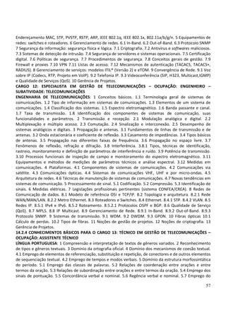 57
Endereçamento MAC, STP, PVSTP, RSTP, ARP, IEEE 802.1q, IEEE 802.1x, 802.11a/b/g/n. 5 Equipamentos de
redes: switches e roteadores. 6 Gerenciamento de redes. 6.1 In-Band. 6.2 Out-of-Band. 6.3 Protocolo SNMP
7 Segurança da informação: segurança física e lógica. 7.1 Criptografia. 7.2 Antivírus e softwares maliciosos.
7.3 Sistemas de detecção de intrusão. 7.4 Segurança de servidores e sistemas operacionais. 7.5 Certificação
digital. 7.6 Políticas de segurança. 7.7 Procedimentos de segurança. 7.8 Conceitos gerais de gestão. 7.9
Firewall e proxies 7.10 VPN 7.11 Listas de acesso. 7.12 Mecanismos de autenticação (TACACS, TACACS+,
RADIUS). 8 Gerenciamento de serviços: modelos ITIL® (Versão 2) e eTOM. 9 Convergência de Rede. 9.1 Voz
sobre IP (Codecs, RTP, Projeto em VoIP). 9.2 Telefonia IP. 9.3 Videoconferência (SIP, H323, Multicast,IGMP)
e Qualidade de Serviços (QoS). 10 Gerência de Projetos.
CARGO 12: ESPECIALISTA EM GESTÃO DE TELECOMUNICAÇÕES – OCUPAÇÃO: ENGENHEIRO –
SUBATIVIDADE: TELECOMUNICAÇÕES
ENGENHARIA DE TELECOMUNICAÇÕES: 1 Conceitos básicos. 1.1 Terminologia geral de sistemas de
comunicações. 1.2 Tipo de informação em sistemas de comunicações. 1.3 Elementos de um sistema de
comunicações. 1.4 Classificação dos sistemas. 1.5 Espectro eletromagnético. 1.6 Banda passante e canal.
1.7 Taxa de transmissão. 1.8 Identificação dos componentes de sistemas de comunicação, suas
funcionalidades e parâmetros. 2 Transmissão e recepção. 2.1 Modulação analógica e digital. 2.2
Multiplexação e múltiplo acesso. 2.3 Comutação. 2.4 Sinalização e interconexão. 2.5 Desempenho de
sistemas analógicos e digitais. 3 Propagação e antenas. 3.1 Fundamentos de linhas de transmissão e de
antenas. 3.2 Onda estacionária e coeficiente de reflexão. 3.3 Casamento de impedâncias. 3.4 Tipos básicos
de antenas. 3.5 Propagação nas diferentes faixas de frequência. 3.6 Propagação no espaço livre. 3.7
Fenômenos de reflexão, refração e difração. 3.8 Interferência. 3.8.1 Tipos, técnicas de identificação,
rastreio, monitoramento e definição de parâmetros de interferência e ruído. 3.9 Potência de transmissão.
3.10 Processos funcionais de inspeção de campo e monitoramento do espectro eletromagnético. 3.11
Equipamentos e métodos de medições de parâmetros técnicos e análise espectral. 3.12 Medidas em
comunicações. 4 Plataformas. 4.1 Componentes de sistemas de comunicações. 4.2 Comunicações via
satélite. 4.3 Comunicações ópticas. 4.4 Sistemas de comunicações VHF, UHF e por micro-ondas. 4.5
Arquitetura de redes. 4.6 Técnicas de manutenção de sistemas de comunicações. 4.7 Novas tendências em
sistemas de comunicação. 5 Processamento de sinal. 5.1 Codificação. 5.2 Compressão. 5.3 Identificação de
sinais. 6 Medidas elétricas. 7 Legislações profissionais pertinentes (sistema CONFEA/CREA). 8 Redes de
Comunicação de dados. 8.1 Modelo de referência OSI e TCP/IP. 8.2 Topologia e arquitetura. 8.2.1 Rede
WAN/MAN/LAN. 8.2.2 Metro Ethernet. 8.3 Roteadores e Switches. 8.4 Ethernet. 8.4.1 STP. 8.4.2 VLAN. 8.5
Redes IP. 8.5.1 IPv4 e IPv6. 8.5.2 Roteamento. 8.5.2.1 Protocolos OSPF e BGP. 8.6 Qualidade de Serviço
(QoS). 8.7 MPLS. 8.8 IP Multicast. 8.9 Gerenciamento de Rede. 8.9.1 In-Band. 8.9.2 Out-of-Band. 8.9.3
Protocolo SNMP. 9 Sistemas de transmissão. 9.1 WDM. 9.2 DWDM. 9.3 GPON. 10 Fibras ópticas 10.1
Cálculo de perdas. 10.2 Tipos de fibras. 11 Noções de gestão de projetos. 12 Noções de criptografia. 13
Gerência de Projetos.
14.2.4 CONHECIMENTOS BÁSICOS PARA O CARGO 13: TÉCNICO EM GESTÃO DE TELECOMUNICAÇÕES –
OCUPAÇÃO: ASSISTENTE TÉCNICO
LÍNGUA PORTUGUESA: 1 Compreensão e interpretação de textos de gêneros variados. 2 Reconhecimento
de tipos e gêneros textuais. 3 Domínio da ortografia oficial. 4 Domínio dos mecanismos de coesão textual.
4.1 Emprego de elementos de referenciação, substituição e repetição, de conectores e de outros elementos
de sequenciação textual. 4.2 Emprego de tempos e modos verbais. 5 Domínio da estrutura morfossintática
do período. 5.1 Emprego das classes de palavras. 5.2 Relações de coordenação entre orações e entre
termos da oração. 5.3 Relações de subordinação entre orações e entre termos da oração. 5.4 Emprego dos
sinais de pontuação. 5.5 Concordância verbal e nominal. 5.6 Regência verbal e nominal. 5.7 Emprego do
 