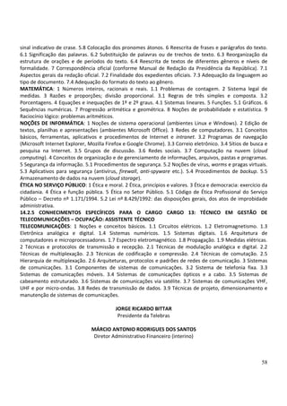 58
sinal indicativo de crase. 5.8 Colocação dos pronomes átonos. 6 Reescrita de frases e parágrafos do texto.
6.1 Significação das palavras. 6.2 Substituição de palavras ou de trechos de texto. 6.3 Reorganização da
estrutura de orações e de períodos do texto. 6.4 Reescrita de textos de diferentes gêneros e níveis de
formalidade. 7 Correspondência oficial (conforme Manual de Redação da Presidência da República). 7.1
Aspectos gerais da redação oficial. 7.2 Finalidade dos expedientes oficiais. 7.3 Adequação da linguagem ao
tipo de documento. 7.4 Adequação do formato do texto ao gênero.
MATEMÁTICA: 1 Números inteiros, racionais e reais. 1.1 Problemas de contagem. 2 Sistema legal de
medidas. 3 Razões e proporções; divisão proporcional. 3.1 Regras de três simples e composta. 3.2
Porcentagens. 4 Equações e inequações de 1º e 2º graus. 4.1 Sistemas lineares. 5 Funções. 5.1 Gráficos. 6
Sequências numéricas. 7 Progressão aritmética e geométrica. 8 Noções de probabilidade e estatística. 9
Raciocínio lógico: problemas aritméticos.
NOÇÕES DE INFORMÁTICA: 1 Noções de sistema operacional (ambientes Linux e Windows). 2 Edição de
textos, planilhas e apresentações (ambientes Microsoft Office). 3 Redes de computadores. 3.1 Conceitos
básicos, ferramentas, aplicativos e procedimentos de Internet e intranet. 3.2 Programas de navegação
(Microsoft Internet Explorer, Mozilla Firefox e Google Chrome). 3.3 Correio eletrônico. 3.4 Sítios de busca e
pesquisa na Internet. 3.5 Grupos de discussão. 3.6 Redes sociais. 3.7 Computação na nuvem (cloud
computing). 4 Conceitos de organização e de gerenciamento de informações, arquivos, pastas e programas.
5 Segurança da informação. 5.1 Procedimentos de segurança. 5.2 Noções de vírus, worms e pragas virtuais.
5.3 Aplicativos para segurança (antivírus, firewall, anti-spyware etc.). 5.4 Procedimentos de backup. 5.5
Armazenamento de dados na nuvem (cloud storage).
ÉTICA NO SERVIÇO PÚBLICO: 1 Ética e moral. 2 Ética, princípios e valores. 3 Ética e democracia: exercício da
cidadania. 4 Ética e função pública. 5 Ética no Setor Público. 5.1 Código de Ética Profissional do Serviço
Público – Decreto nº 1.171/1994. 5.2 Lei nº 8.429/1992: das disposições gerais, dos atos de improbidade
administrativa.
14.2.5 CONHECIMENTOS ESPECÍFICOS PARA O CARGO CARGO 13: TÉCNICO EM GESTÃO DE
TELECOMUNICAÇÕES – OCUPAÇÃO: ASSISTENTE TÉCNICO
TELECOMUNICAÇÕES: 1 Noções e conceitos básicos. 1.1 Circuitos elétricos. 1.2 Eletromagnetismo. 1.3
Eletrônica analógica e digital. 1.4 Sistemas numéricos. 1.5 Sistemas digitais. 1.6 Arquitetura de
computadores e microprocessadores. 1.7 Espectro eletromagnético. 1.8 Propagação. 1.9 Medidas elétricas.
2 Técnicas e protocolos de transmissão e recepção. 2.1 Técnicas de modulação analógica e digital. 2.2
Técnicas de multiplexação. 2.3 Técnicas de codificação e compressão. 2.4 Técnicas de comutação. 2.5
Hierarquia de multiplexação. 2.6 Arquiteturas, protocolos e padrões de redes de comunicação. 3 Sistemas
de comunicações. 3.1 Componentes de sistemas de comunicações. 3.2 Sistema de telefonia fixa. 3.3
Sistemas de comunicações móveis. 3.4 Sistemas de comunicações ópticos e a cabo. 3.5 Sistemas de
cabeamento estruturado. 3.6 Sistemas de comunicações via satélite. 3.7 Sistemas de comunicações VHF,
UHF e por micro-ondas. 3.8 Redes de transmissão de dados. 3.9 Técnicas de projeto, dimensionamento e
manutenção de sistemas de comunicações.
JORGE RICARDO BITTAR
Presidente da Telebras
MÁRCIO ANTONIO RODRIGUES DOS SANTOS
Diretor Administrativo Financeiro (interino)
 