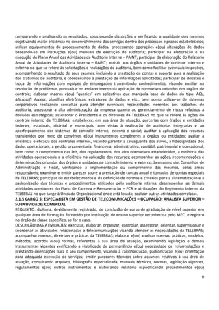 6
comparando e analisando os resultados, solucionando distorções e verificando a qualidade dos mesmos
objetivando maior eficiência no desenvolvimento dos serviços dentro dos processos e prazos estabelecidos;
utilizar equipamentos de processamento de dados, processando operações e(ou) alterações de dados
baseando-se em instruções e(ou) manuais de execução de auditoria; participar na elaboração e na
execução do Plano Anual das Atividades da Auditoria Interna – PAINT; participar da elaboração do Relatório
Anual de Atividades de Auditoria Interna – RAINT; assistir aos órgãos e unidades de controle interno e
externo no que se refere às solicitações e realizações de auditoria, bem como facilitar eventuais inspeções,
acompanhando o resultado de seus exames, incluindo a prestação de contas e suporte para a realização
dos trabalhos de auditoria, e coordenando a prestação de informações solicitadas; participar de debates e
troca de informações com equipes de empregados transmitindo conhecimentos, visando auxiliar na
resolução de problemas pontuais e no esclarecimento da aplicação de normativos oriundos dos órgãos de
controle; elaborar macros e(ou) “queries” em aplicativos que manipula base de dados do tipo: ACL,
Microsoft Access, planilhas eletrônicas, extratores de dados e etc., bem como utilizar-se de sistemas
corporativos realizando consultas para atender eventuais necessidades inerentes aos trabalhos de
auditoria; assessorar a alta administração da empresa quanto ao gerenciamento de riscos relativos a
decisões estratégicas; assessorar o Presidente e os diretores da TELEBRAS no que se refere às ações do
controle interno da TELEBRAS; estabelecer, em sua área de atuação, parcerias com órgãos e entidades
federais, estaduais, distrital e municipais, com vistas à realização de auditorias integradas e ao
aperfeiçoamento dos sistemas de controle interno, externo e social; auditar a aplicação dos recursos
transferidos por meio de convênios e(ou) instrumentos congêneres a órgãos ou entidades; avaliar a
eficiência e eficácia dos controles internos, visando garantir a salvaguarda dos ativos, a fidedignidade dos
dados operacionais, a gestão orçamentária, financeira, administrativa, contábil, patrimonial e operacional,
bem como o cumprimento das leis, dos regulamentos, dos atos normativos estabelecidos, a melhoria das
atividades operacionais e a eficiência na aplicação dos recursos; acompanhar as ações, recomendações e
determinações oriundas dos órgãos e unidades de controle interno e externo, bem como dos Conselhos de
Administração e Fiscal, verificando a implementação ou cumprimento das mesmas, pelas áreas
responsáveis; examinar e emitir parecer sobre a prestação de contas anual e tomadas de contas especiais
da TELEBRAS; participar do estabelecimento e da definição de normas e critérios para a sistematização e a
padronização das técnicas e procedimentos utilizados pela auditoria interna; desempenhar as demais
atividades constantes do Plano de Carreira e Remuneração – PCR e atribuições do Regimento Interno da
TELEBRAS no que tange à Unidade Organizacional onde está lotado; realizar outras atividades correlatas.
2.1.5 CARGO 5: ESPECIALISTA EM GESTÃO DE TELECOMUNICAÇÕES – OCUPAÇÃO: ANALISTA SUPERIOR –
SUBATIVIDADE: COMERCIAL
REQUISITO: diploma, devidamente registrado, de conclusão de curso de graduação de nível superior em
qualquer área de formação, fornecido por instituição de ensino superior reconhecida pelo MEC, e registro
no órgão de classe específico, se for o caso.
DESCRIÇÃO DAS ATIVIDADES: executar, elaborar, organizar, controlar, assessorar, orientar, supervisionar e
coordenar as atividades relacionadas a telecomunicações visando atender as necessidades da TELEBRAS;
acompanhar normas, diretrizes e práticas da TELEBRAS; elaborar e(ou) analisar normas, práticas, modelos,
métodos, acordos e(ou) rotinas, referentes à sua área de atuação, examinando legislação e demais
instrumentos vigentes verificando a viabilidade de permanência e(ou) necessidade de reformulações e
prestando orientações para o seu cumprimento, visando à racionalização, padronização e(ou) orientação
para adequada execução de serviços; emitir pareceres técnicos sobre assuntos relativos à sua área de
atuação, consultando arquivos, bibliografia especializada, manuais técnicos, normas, legislação vigentes,
regulamentos e(ou) outros instrumentos e elaborando relatório especificando procedimentos e(ou)
 