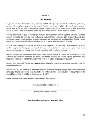 60
ANEXO II
DECLARAÇÃO
Eu, [nome completo do candidato(a)], inscrito(a) no CPF sob o [número do CPF do candidato(a)], declaro,
para fins de isenção de pagamento de taxa de inscrição no concurso público [nome do concurso], ser
membro de família de baixa renda, nos termos do Decreto nº 6.135, de 26 de junho de 2007 e que, em
função de minha condição financeira, não posso pagar a taxa de inscrição em concurso público.
Declaro estar ciente de que, de acordo com o inciso I do artigo 4º do referido Decreto, família é a unidade
nuclear composta por um ou mais indivíduos, eventualmente ampliada por outros indivíduos que
contribuam para o rendimento ou tenham suas despesas atendidas por aquela unidade familiar, todos
moradores em um mesmo domicílio, definido como o local que serve de moradia à família.
Declaro, ainda, saber que, de acordo com o inciso II do artigo 4º do Decreto nº 6.135/2007, família de baixa
renda, sem prejuízo do disposto no inciso I, é aquela com renda familiar mensal per capita de até meio
salário mínimo; ou a que possua renda familiar mensal de até três salários mínimos.
Declaro, também, ter conhecimento de que a renda familiar mensal é a soma dos rendimentos brutos
auferidos por todos os membros da família, não sendo incluídos no cálculo aqueles percebidos dos
programas descritos no inciso VI do artigo 4º do Decreto nº 6.135, de 26 de junho de 2007.
Declaro saber que renda familiar per capita é obtida pela razão entre a renda familiar mensal e o total de
indivíduos na família.
Declaro, por fim, que, em função de minha condição financeira, não posso pagar a taxa de inscrição em
concurso público e estar ciente das penalidades por emitir declaração falsa previstas no parágrafo único do
artigo 10 do Decreto no
83.936, de 6 de setembro de 1979.
Por ser verdade, firmo o presente para que surte seus efeitos legais.
[CIDADE], [DIA] DE [MÊS] DE [ANO].
__________________________________________________________
[Nome/Assinatura do candidato]
OBS.: Preencher os dados [DESTACADOS] acima.
 