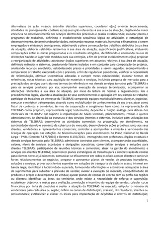 7
alternativas de ação, visando subsidiar decisões superiores; coordenar e(ou) orientar tecnicamente,
atividades de planejamento, controle e(ou) execução referentes à sua área de atuação, objetivando maior
eficiência no desenvolvimento dos serviços dentro dos processos e prazos estabelecidos; elaborar planos e
programas de trabalhos, definindo e estabelecendo sequência lógica de atividades e estratégias de
desenvolvimento, determinando prioridades, estimando recursos materiais, humanos e financeiros a serem
empregados e efetuando cronogramas, objetivando a plena consecução dos trabalhos atribuídos à sua área
de atuação; elaborar relatórios referentes à sua área de atuação, especificando justificativas, efetuando
comparações entre as metas programadas e os resultados atingidos, identificando e analisando causas de
distorções havidas e sugerindo medidas para sua correção, a fim de prestar esclarecimentos e(ou) propiciar
a reorganização de atividades; assessorar órgãos superiores em assuntos relativos à sua área de atuação,
definindo métodos e sistemas, coadunando fatores isolados e em conjunto para composição de projetos,
analisando recursos envolvidos, estabelecendo prazos e prioridades a serem seguidos, acompanhando e
comparando o trabalho executado com o previsto, a fim de regularizar pendências, verificar a necessidade
de reformulação, otimizar sistemáticas adotadas e cumprir metas estabelecidas; elaborar termos de
referências, notas técnicas para aquisição de materiais e serviços, incluindo pesquisa de mercado para a
prestação dos serviços que trata nos termos de referência e nos demais serviços tomados pela TELEBRAS e
para os serviços prestados por ela; acompanhar execução de serviços terceirizados; acompanhar as
alterações referentes à sua área de atuação, por meio da leitura de normas e regulamentos, leis e
procedimentos legais, visando à atualização de seus conhecimentos e aplicação em seu campo de trabalho;
participar de trabalhos de interesse da TELEBRAS compondo equipes multidisciplinares; planejar, organizar,
executar e ministrar treinamentos atuando como multiplicador de conhecimentos da sua área; atuar como
fiscal de contratos e convênios, termos de cooperação e congêneres bem como na representação da
TELEBRAS como preposto, representante legal, testemunha, depoente e função análoga pela defesa dos
interesses da TELEBRAS; dar suporte à implantação de novos sistemas, procedimentos, rotinas e ajustes
administrativos de alteração da estrutura e dos serviços internos e externos, inclusive com utilização dos
sistemas da TELEBRAS; desenvolver as atividades comerciais na prospecção, no atendimento, na
continuidade visando o aumento da cobertura do mercado, desenvolvendo ações proativas junto aos seus
clientes, vendedores e representantes comerciais; controlar e acompanhar a emissão e vencimento das
licenças de operação das estações de telecomunicações para atendimento do Plano Nacional de Banda
Larga – PNBL (Decreto 7.175/2010) e Decreto 8.135/2013, interagindo com prefeituras, órgãos estaduais e
demais serviços tomados pela TELEBRAS; administrar contratos com clientes, acompanhando quantidades,
valores, níveis de serviços acordados e obrigações acessórias; comercializar serviços e soluções para
clientes TELEBRAS, participando de reuniões técnicas e comerciais; atuar na gestão do atendimento e
serviços dos clientes TELEBRAS; desenvolver planos estratégicos de trabalho para a concretização de vendas
para clientes novos e já existentes; comunicar-se eficazmente em todos os níveis com os clientes e construir
fortes relacionamentos de negócios; preparar e apresentar planos de vendas de produtos inovadores,
soluções e serviços; prover aos clientes expertise em soluções de transporte de dados e acesso internet em
banda larga; identificar a lucratividade esperada, fornecendo informações e estimativas adequadas à área
de suprimentos para subsidiar a previsão de vendas; avaliar a evolução do mercado, competitividade de
produtos e preços e desempenho de vendas; ajustar planos de vendas de acordo com os perfis das regiões
ou clientes; identificar as áreas ou territórios onde existe a necessidade de reforço e supervisão;
estabelecer objetivos e metas para avaliação, premiação e incentivo da equipe de vendas; calcular cotas
financeiras por linha de produtos e avaliar a atuação da TELEBRAS no mercado; estipular o número de
vendedores para cada área ou região; definir os canais de distribuição, atacado, distribuidores, clientes ou
consumidores; estabelecer e avaliar os locais para implantação de depósitos e centros de distribuição;
 