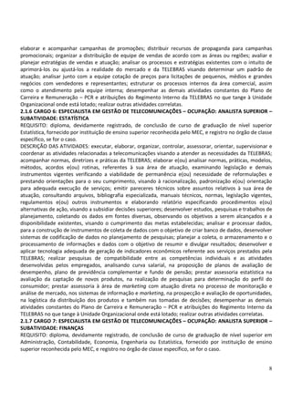 8
elaborar e acompanhar campanhas de promoções; distribuir recursos de propaganda para campanhas
promocionais; organizar a distribuição de equipe de vendas de acordo com as áreas ou regiões; avaliar e
planejar estratégias de vendas e atuação; analisar os processos e estratégias existentes com o intuito de
aprimorá-los ou ajustá-los a realidade do mercado e da TELEBRAS visando determinar um padrão de
atuação; analisar junto com a equipe cotação de preços para licitações de pequenos, médios e grandes
negócios com vendedores e representantes; estruturar os processos internos da área comercial, assim
como o atendimento pela equipe interna; desempenhar as demais atividades constantes do Plano de
Carreira e Remuneração – PCR e atribuições do Regimento Interno da TELEBRAS no que tange à Unidade
Organizacional onde está lotado; realizar outras atividades correlatas.
2.1.6 CARGO 6: ESPECIALISTA EM GESTÃO DE TELECOMUNICAÇÕES – OCUPAÇÃO: ANALISTA SUPERIOR –
SUBATIVIDADE: ESTATÍSTICA
REQUISITO: diploma, devidamente registrado, de conclusão de curso de graduação de nível superior
Estatística, fornecido por instituição de ensino superior reconhecida pelo MEC, e registro no órgão de classe
específico, se for o caso.
DESCRIÇÃO DAS ATIVIDADES: executar, elaborar, organizar, controlar, assessorar, orientar, supervisionar e
coordenar as atividades relacionadas a telecomunicações visando a atender as necessidades da TELEBRAS;
acompanhar normas, diretrizes e práticas da TELEBRAS; elaborar e(ou) analisar normas, práticas, modelos,
métodos, acordos e(ou) rotinas, referentes à sua área de atuação, examinando legislação e demais
instrumentos vigentes verificando a viabilidade de permanência e(ou) necessidade de reformulações e
prestando orientações para o seu cumprimento, visando à racionalização, padronização e(ou) orientação
para adequada execução de serviços; emitir pareceres técnicos sobre assuntos relativos à sua área de
atuação, consultando arquivos, bibliografia especializada, manuais técnicos, normas, legislação vigentes,
regulamentos e(ou) outros instrumentos e elaborando relatório especificando procedimentos e(ou)
alternativas de ação, visando a subsidiar decisões superiores; desenvolver estudos, pesquisas e trabalhos de
planejamento, coletando os dados em fontes diversas, observando os objetivos a serem alcançados e a
disponibilidade existentes, visando o cumprimento das metas estabelecidas; analisar e processar dados,
para a construção de instrumentos de coleta de dados com o objetivo de criar banco de dados, desenvolver
sistemas de codificação de dados no planejamento de pesquisas; planejar a coleta, o armazenamento e o
processamento de informações e dados com o objetivo de resumir e divulgar resultados; desenvolver e
aplicar tecnologia adequada de geração de indicadores econômicos referente aos serviços prestados pela
TELEBRAS; realizar pesquisas de compatibilidade entre as competências individuais e as atividades
desenvolvidas pelos empregados, analisando curva salarial, na proposição de planos de avaliação de
desempenho, plano de previdência complementar e fundo de pensão; prestar assessoria estatística na
avaliação da captação de novos produtos, na realização de pesquisas para determinação do perfil do
consumidor; prestar assessoria à área de marketing com atuação direta no processo de monitoração e
análise de mercado, nos sistemas de informação e marketing, na prospecção e avaliação de oportunidades,
na logística da distribuição dos produtos e também nas tomadas de decisões; desempenhar as demais
atividades constantes do Plano de Carreira e Remuneração – PCR e atribuições do Regimento Interno da
TELEBRAS no que tange à Unidade Organizacional onde está lotado; realizar outras atividades correlatas.
2.1.7 CARGO 7: ESPECIALISTA EM GESTÃO DE TELECOMUNICAÇÕES – OCUPAÇÃO: ANALISTA SUPERIOR –
SUBATIVIDADE: FINANÇAS
REQUISITO: diploma, devidamente registrado, de conclusão de curso de graduação de nível superior em
Administração, Contabilidade, Economia, Engenharia ou Estatística, fornecido por instituição de ensino
superior reconhecida pelo MEC, e registro no órgão de classe específico, se for o caso.
 