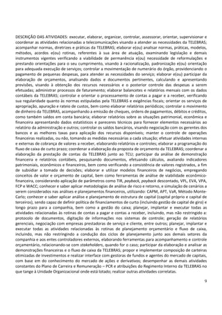 9
DESCRIÇÃO DAS ATIVIDADES: executar, elaborar, organizar, controlar, assessorar, orientar, supervisionar e
coordenar as atividades relacionadas a telecomunicações visando a atender as necessidades da TELEBRAS;
acompanhar normas, diretrizes e práticas da TELEBRAS; elaborar e(ou) analisar normas, práticas, modelos,
métodos, acordos e(ou) rotinas, referentes à sua área de atuação, examinando legislação e demais
instrumentos vigentes verificando a viabilidade de permanência e(ou) necessidade de reformulações e
prestando orientações para o seu cumprimento, visando à racionalização, padronização e(ou) orientação
para adequada execução de serviços; controlar a movimentação de numerário do órgão, providenciando o
pagamento de pequenas despesas, para atender as necessidades do serviço; elaborar e(ou) participar da
elaboração de orçamentos, analisando dados e documentos pertinentes, calculando e apresentando
previsões, visando à obtenção dos recursos necessários e o posterior controle das despesas a serem
efetuadas; administrar processos de faturamento; elaborar balancetes e relatórios mensais com os dados
contábeis da TELEBRAS; controlar e orientar o processamento de contas a pagar e a receber, verificando
sua regularidade quanto às normas estipuladas pela TELEBRAS e exigências fiscais; orientar os serviços de
apropriação, apuração e rateio de custos, bem como elaborar relatórios periódicos; controlar o movimento
de dinheiro da TELEBRAS, acompanhando a emissão de cheques, ordens de pagamentos, débitos e créditos,
como também saldos em conta bancária; elaborar relatórios sobre as situações patrimonial, econômica e
financeira apresentando dados estatísticos e pareceres técnicos para fornecer elementos necessários ao
relatório da administração e outros; controlar os saldos bancários, visando negociação com os gerentes dos
bancos e as melhores taxas para aplicação dos recursos disponíveis; manter o controle de operações
financeiras realizadas, ou não, tomando as medidas necessárias a cada situação; efetuar atividades internas
e externas de cobrança de valores a receber, elaborando relatórios e controles; elaborar a programação do
fluxo de caixa de curto prazo; coordenar a elaboração da proposta de orçamento da TELEBRAS; coordenar a
elaboração da prestação de contas da TELEBRAS junto ao TCU; participar da análise de demonstração
financeira e relatórios contábeis, pesquisando documentos, efetuando cálculos, avaliando indicadores
patrimoniais, econômicos e financeiros, bem como verificando a consistência de valores registrados, a fim
de subsidiar a tomada de decisões; elaborar e utilizar modelos financeiros de negócios, empregando
conceitos de valor e orçamento de capital, bem como ferramentas de análise de viabilidade econômico-
financeira, considerando aplicação de parâmetros como TIR, payback, payback descontado, VPL, EVA, VPA,
FCP e WACC; conhecer e saber aplicar metodologias de análise de risco e retorno, e simulação de cenários a
serem considerados nas análises e planejamentos financeiros, utilizando: CAPM, APT, VaR, Método Monte-
Carlo; conhecer e saber aplicar análise e planejamento de estrutura de capital (capital próprio e capital de
terceiros), sendo capaz de definir política de financiamentos de curto (incluindo gestão de capital de giro) e
longo prazo para a companhia, bem como a gestão do caixa; planejar, implantar e executar todas as
atividades relacionadas às rotinas de contas a pagar e contas a receber, incluindo, mas não restringido a:
protocolo de documentos, digitação de informações nos sistemas de controle; geração de relatórios
gerenciais, negociação com empresas prestadoras de serviço e cliente, entre outros; planejar, implantar e
executar todas as atividades relacionadas às rotinas de planejamento orçamentário e fluxo de caixa,
incluindo, mas não restringindo a condução dos ciclos de planejamento junto aos demais setores da
companhia e aos entes controladores externos, elaborando ferramentas para acompanhamento e controle
orçamentário, relacionando-se com stakeholders, quando for o caso; participar da elaboração e analisar as
demonstrações financeiras e o fluxo de caixa da TELEBRAS; propor e implementar composição de carteiras
otimizadas de investimentos e realizar interface com gestoras de fundos e agentes do mercado de capitais,
com base em do conhecimento do mercado de ações e derivativos; desempenhar as demais atividades
constantes do Plano de Carreira e Remuneração – PCR e atribuições do Regimento Interno da TELEBRAS no
que tange à Unidade Organizacional onde está lotado; realizar outras atividades correlatas.
 
