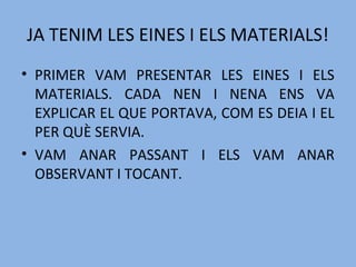 JA TENIM LES EINES I ELS MATERIALS!
• PRIMER VAM PRESENTAR LES EINES I ELS
MATERIALS. CADA NEN I NENA ENS VA
EXPLICAR EL QUE PORTAVA, COM ES DEIA I EL
PER QUÈ SERVIA.
• VAM ANAR PASSANT I ELS VAM ANAR
OBSERVANT I TOCANT.
 