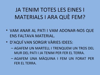 JA TENIM TOTES LES EINES I
MATERIALS I ARA QUÈ FEM?
• VAM ANAR AL PATI I VAM ADONAR-NOS QUE
ENS FALTAVA MATERIAL.
• D’AQUÍ VAN SORGIR VÀRIES IDEES:
– AGAFEM UN MARTELL I TRENQUEM UN TROS DEL
MUR DEL PATI I JA TENIM PER FER EL TERRA.
– AGAFEM UNA MÀQUINA I FEM UN FORAT PER
FER EL TERRA.
 