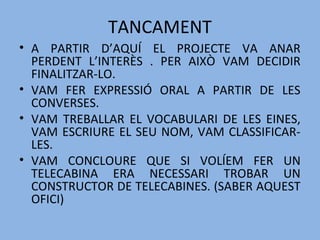 TANCAMENT
• A PARTIR D’AQUÍ EL PROJECTE VA ANAR
PERDENT L’INTERÈS . PER AIXÒ VAM DECIDIR
FINALITZAR-LO.
• VAM FER EXPRESSIÓ ORAL A PARTIR DE LES
CONVERSES.
• VAM TREBALLAR EL VOCABULARI DE LES EINES,
VAM ESCRIURE EL SEU NOM, VAM CLASSIFICAR-
LES.
• VAM CONCLOURE QUE SI VOLÍEM FER UN
TELECABINA ERA NECESSARI TROBAR UN
CONSTRUCTOR DE TELECABINES. (SABER AQUEST
OFICI)
 