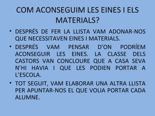 COM ACONSEGUIM LES EINES I ELS
MATERIALS?
• DESPRÉS DE FER LA LLISTA VAM ADONAR-NOS
QUE NECESSITAVEN EINES I MATERIALS.
• DESPRÉS VAM PENSAR D’ON PODRÍEM
ACONSEGUIR LES EINES. LA CLASSE DELS
CASTORS VAN CONCLOURE QUE A CASA SEVA
N’HI HAVIA I QUE LES PODIEN PORTAR A
L’ESCOLA.
• TOT SEGUIT, VAM ELABORAR UNA ALTRA LLISTA
PER APUNTAR-NOS EL QUE VOLIA PORTAR CADA
ALUMNE.
 