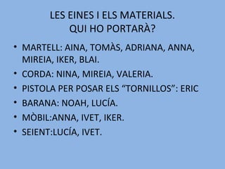 LES EINES I ELS MATERIALS.
QUI HO PORTARÀ?
• MARTELL: AINA, TOMÀS, ADRIANA, ANNA,
MIREIA, IKER, BLAI.
• CORDA: NINA, MIREIA, VALERIA.
• PISTOLA PER POSAR ELS “TORNILLOS”: ERIC
• BARANA: NOAH, LUCÍA.
• MÒBIL:ANNA, IVET, IKER.
• SEIENT:LUCÍA, IVET.
 